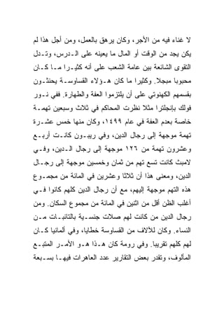 ‫ﻻ ﻏﻨﺎﺀ ﻓﻴﻪ ﻤﻥ ﺍﻷﺠﺭ، ﻭﻜﺎﻥ ﻴﺭﻫﻕ ﺒﺎﻟﻌﻤل، ﻭﻤﻥ ﺃﺠل ﻫﺫﺍ ﻟﻡ‬
‫ﻴﻜﻥ ﻴﺠﺩ ﻤﻥ ﺍﻟﻭﻗﺕ ﺃﻭ ﺍﻟﻤﺎل ﻤﺎ ﻴﻌﻴﻨﻪ ﻋﻠﻰ ﺍﻟـﺩﺭﺱ، ﻭﺘـﺩل‬
‫ﺍﻟﺘﻘﻭﻯ ﺍﻟﺸﺎﺌﻌﺔ ﺒﻴﻥ ﻋﺎﻤﺔ ﺍﻟﺸﻌﺏ ﻋﻠﻰ ﺃﻨﻪ ﻜﺜﻴـﺭﺍ ﻤـﺎ ﻜـﺎﻥ‬
          ‫‪‬‬
‫ﻤﺤﺒﻭﺒﺎ ﻤﺒﺠﻼ. ﻭﻜﺜﻴﺭﺍ ﻤﺎ ﻜﺎﻥ ﻫـﺅﻻﺀ ﺍﻟﻘﺴﺎﻭﺴـﺔ ﻴﺤﻨﺜـﻭﻥ‬
                                ‫‪‬‬            ‫‪‬‬
‫ﺒﻘﺴﻤﻬﻡ ﺍﻟﻜﻬﻨﻭﺘﻲ ﻋﻠﻰ ﺃﻥ ﻴﻠﺘﺯﻤﻭﺍ ﺍﻟﻌﻔﺔ ﻭﺍﻟﻁﻬﺎﺭﺓ. ﻓﻔﻲ ﻨـﻭﺭ‬
‫ﻓﻭﻟﻙ ﺒﺈﻨﺠﻠﺘﺭﺍ ﻤﺜﻼ ﻨﻅﺭﺕ ﺍﻟﻤﺤﺎﻜﻡ ﻓﻲ ﺜﻼﺙ ﻭﺴﺒﻌﻴﻥ ﺘﻬﻤـﺔ‬
‫ﺨﺎﺼﺔ ﺒﻌﺩﻡ ﺍﻟﻌﻔﺔ ﻓﻲ ﻋﺎﻡ ٩٩٤١، ﻭﻜﺎﻥ ﻤﻨﻬﺎ ﺨﻤﺱ ﻋﺸـﺭﺓ‬
‫ﺘﻬﻤﺔ ﻤﻭﺠﻬﺔ ﺇﻟﻰ ﺭﺠﺎل ﺍﻟﺩﻴﻥ، ﻭﻓﻲ ﺭﻴﺒـﻭﻥ ﻜﺎﻨـﺕ ﺃﺭﺒـﻊ‬
‫ﻭﻋﺸﺭﻭﻥ ﺘﻬﻤﺔ ﻤﻥ ٦٢١ ﻤﻭﺠﻬﺔ ﺇﻟﻰ ﺭﺠﺎل ﺍﻟـﺩﻴﻥ، ﻭﻓـﻲ‬
‫ﻻﻤﺒﺙ ﻜﺎﻨﺕ ﺘﺴﻊ ﺘﻬﻡ ﻤﻥ ﺜﻤﺎﻥ ﻭﺨﻤﺴﻴﻥ ﻤﻭﺠﻬﺔ ﺇﻟﻰ ﺭﺠـﺎل‬
‫ﺍﻟﺩﻴﻥ، ﻭﻤﻌﻨﻰ ﻫﺫﺍ ﺃﻥ ﺜﻼﺜﺎ ﻭﻋﺸﺭﻴﻥ ﻓﻲ ﺍﻟﻤﺎﺌﺔ ﻤﻥ ﻤﺠﻤـﻭﻉ‬
                            ‫ﹰ‬
‫ﻫﺫﻩ ﺍﻟﺘﻬﻡ ﻤﻭﺠﻬﺔ ﺇﻟﻴﻬﻡ، ﻤﻊ ﺃﻥ ﺭﺠﺎل ﺍﻟﺩﻴﻥ ﻜﻠﻬﻡ ﻜﺎﻨﻭﺍ ﻓـﻲ‬
‫ﺃﻏﻠﺏ ﺍﻟﻅﻥ ﺃﻗل ﻤﻥ ﺍﺜﻨﻴﻥ ﻓﻲ ﺍﻟﻤﺎﺌﺔ ﻤﻥ ﻤﺠﻤﻭﻉ ﺍﻟﺴﻜﺎﻥ. ﻭﻤﻥ‬
‫ﺭﺠﺎل ﺍﻟﺩﻴﻥ ﻤﻥ ﻜﺎﻨﺕ ﻟﻬﻡ ﺼﻼﺕ ﺠﻨﺴـﻴﺔ ﺒﺎﻟﺘﺎﺌﺒـﺎﺕ ﻤـﻥ‬
‫ﺍﻟﻨﺴﺎﺀ. ﻭﻜﺎﻥ ﻟﻶﻻﻑ ﻤﻥ ﺍﻟﻘﺴﺎﻭﺴﺔ ﺨﻁﺎﻴﺎ، ﻭﻓﻲ ﺃﻟﻤﺎﻨﻴﺎ ﻜـﺎﻥ‬
‫ﻟﻬﻡ ﻜﻠﻬﻡ ﺘﻘﺭﻴ ‪‬ﺎ. ﻭﻓﻲ ﺭﻭﻤﺔ ﻜﺎﻥ ﻫـﺫﺍ ﻫـﻭ ﺍﻷﻤـﺭ ﺍﻟﻤﺘﺒـﻊ‬
                                      ‫ﺒ‬
‫ﺍﻟﻤﺄﻟﻭﻑ، ﻭﺘﻘﺩﺭ ﺒﻌﺽ ﺍﻟﺘﻘﺎﺭﻴﺭ ﻋﺩﺩ ﺍﻟﻌﺎﻫﺭﺍﺕ ﻓﻴﻬـﺎ ﺒﺴـﺒﻌﺔ‬
 