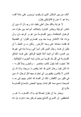 ‫ﺁﻻﻑ ﻤﻥ ﺒﻴﻥ ﺍﻟﺴﻜﺎﻥ ﺍﻟﺫﻴﻥ ﻟﻡ ﻴﻜﻭﻨﻭﺍ ﻴﺯﻴﺩﻭﻥ ﻋﻠﻰ ﻤﺎﺌﺔ ﺃﻟﻑ،‬
                          ‫ﻭﻫﺎ ﻫﻭ ﺫﺍ ﻤﺅﺭﺥ ﻜﺎﺜﻭﻟﻴﻜﻲ ﻴﻘﻭل:‬
‫ﻻ ﻏﺭﺍﺒﺔ ﻭﺘﻠﻙ ﺤﺎل ﺃﻋﻠﻰ ﻁﺒﻘـﺎﺕ ﺭﺠـﺎل ﺍﻟـﺩﻴﻥ ﺃﻥ‬
‫ﺘﻨﺘﺸﺭ ﺍﻟﺭﺫﻴﻠﺔ ﻭﻴﻨﺘﺸﺭ ﺍﻟﺸﺫﻭﺫ ﺒﺎﺨﺘﻼﻑ ﺃﻨﻭﺍﻋﻪ ﺒﻴﻥ ﻁﻭﺍﺌـﻑ‬
‫ﺍﻟﺭﻫﺒﺎﻥ ﺍﻟﻤﻨﺘﻅﻤﺔ، ﻭﺒﻴﻥ ﺍﻟﻘﺴﺎﻭﺴﺔ ﻤﻥ ﻏﻴـﺭ ﺍﻟﺭﻫﺒـﺎﻥ، ﻭﺃﻥ‬
‫ﻴﺯﺩﺍﺩ ﻫﺫﺍ ﺍﻻﻨﺘﺸﺎﺭ ﻴﻭﻤﺎ ﺒﻌﺩ ﻴﻭﻡ. ﻗﺼﺎﺭﻯ ﺍﻟﻘﻭل: ﺇﻥ ﺍﻟﻔﻀﻴﻠﺔ‬
                                  ‫‪‬‬
‫ﻗﺩ ﻓﻘﺩﺕ ﻤﻌﻨﺎﻫﺎ ﻋﻠﻰ ﻭﺠﻪ ﺍﻷﺭﺽ.. ﻭﻟﻜﻥ ﻤـﻥ ﺍﻟﺨﻁـﺄ ﺃﻥ‬
‫ﻨﻅﻥ ﺃﻥ ﻓﺴﺎﺩ ﺭﺠﺎل ﺍﻟﺩﻴﻥ ﻜﺎﻥ ﺃﺴﻭﺃ ﻓﻲ ﺭﻭﻤﺔ ﻤﻨﻪ ﻓﻲ ﻏﻴﺭﻫﺎ‬
‫ﻤﻥ ﺍﻟﻤﺩﻥ، ﺫﻟﻙ ﺃﻥ ﻟﺩﻴﻨﺎ ﺃﺩﻟﺔ ﺘﺜﺒﺘﻬﺎ ﺍﻟﻭﺜﺎﺌﻕ ﻋﻠﻰ ﻓﺴﺎﺩ ﺃﺨﻼﻕ‬
‫ﺍﻟﻘﺴﺎﻭﺴﺔ ﻓﻲ ﻜل ﺒﻠﺩ ﺘﻘﺭﻴﺒﺎ ﻤﻥ ﺒﻠﺩﺍﻥ ﺸﺒﻪ ﺍﻟﺠﺯﻴﺭﺓ ﺍﻹﻴﻁﺎﻟﻴﺔ..‬
                                 ‫‪‬‬
‫ﻓﻼ ﻋﺠﺏ، ﻜﻤﺎ ﻴﻘﻭل ﻜﺎﺘﺏ ﻤﻌﺎﺼﺭ - ﻭﺍﻟﺤﺯﻥ ﻴﻤﻸ ﻗﻠﺒـﻪ -‬
‫ﺇﺫﺍ ﻜﺎﻥ ﻨﻔﻭﺫ ﺭﺠﺎل ﺍﻟﺩﻴﻥ ﻗﺩ ﺃﺨﺫ ﻴﻨﻘﺹ ﺘـﺩﺭﻴ ‪‬ﺎ، ﻭﺇﺫﺍ ﻜـﺎﻥ‬
            ‫ﺠ‬
‫ﺍﻟﻨﺎﺱ ﻻ ﻴﻜﺎﺩﻭﻥ ﻴﻅﻬﺭﻭﻥ ﺃﻱ ﺇﺤﺘﺭﺍﻡ ﻤﻬﻤﺎ ﻗل ﻟﺭﺠﺎل ﺍﻟـﺩﻴﻥ‬
‫ﻓﻲ ﻜﺜﻴﺭ ﻤﻥ ﺍﻷﻗﻁﺎﺭ، ﺫﻟﻙ ﺃﻥ ﺍﻟﻔﺴﺎﺩ ﻗﺩ ﺍﻨﺘﺸﺭ ﺒﻴﻨﻬﻡ ﺇﻟﻰ ﺤـﺩ‬
‫ﺃﺼﺒﺤﻨﺎ ﻨﺴﻤﻊ ﻤﻌﻪ ﺍﻗﺘﺭﺍﺤﺎﺕ ﻴﺒﺩﻴﻬﺎ ﺍﻟﺒﻌﺽ ﺒﺎﻟﺴﻤﺎﺡ ﻟﻠﻘﺴﺎﻭﺴﺔ‬
                                                 ‫ﺒﺎﻟﺯﻭﺍﺝ.‬
‫ﻭﻴﺠﺩﺭ ﺒﻨﺎ ﺃﻥ ﻨﻘﻭل ﺇﻨﺼﺎﻓﺎ ﻟﻬـﺅﻻﺀ ﺍﻟﻘﺴﺎﻭﺴـﺔ ﻏﻴـﺭ‬
‫ﺍﻟﻤﺘﻌﻔﻔﻴﻥ: ﺇﻥ ﺍﻟﺘﺴﺭﻱ ﺍﻟﺸﺎﺌﻊ ﺒﻴﻨﻬﻡ ﻟﻡ ﻴﻜﻥ ﺒﻌﺩ ﺩﻋﺎﺭﺓ، ﺒل ﺇﻨﻪ‬
 