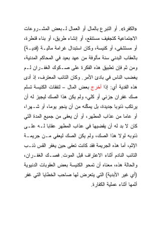 ‫»ﺍﻟﻜﻔﺭﺓ«. ﺃﻭ ﺍﻟﺘﺒﺭﻉ ﺒﺎﻟﻤﺎل ﺃﻭ ﺍﻟﻌﻤﺎل ﻟـﺒﻌﺽ ﺍﻟﻤﺸـﺭﻭﻋﺎﺕ‬
‫ﺍﻻﺠﺘﻤﺎﻋﻴﺔ ﻜﺘﺠﻔﻴﻑ ﻤﺴﺘﻨﻘﻊ، ﺃﻭ ﺇﻨﺸﺎﺀ ﻁﺭﻴﻕ، ﺃﻭ ﺒﻨﺎﺀ ﻗﻨﻁﺭﺓ،‬
‫ﺃﻭ ﻤﺴﺘﺸﻔﻰ، ﺃﻭ ﻜﻨﻴﺴﺔ، ﻭﻜﺎﻥ ﺍﺴﺘﺒﺩﺍل ﻏﺭﺍﻤﺔ ﻤﺎﻟﻴـﺔ )ﻓﺩﻴـﺔ(‬
‫ﺒﺎﻟﻌﻘﺎﺏ ﺍﻟﺒﺩﻨﻲ ﺴﻨﺔ ﻤﺄﻟﻭﻓﺔ ﻤﻥ ﻋﻬﺩ ﺒﻌﻴﺩ ﻓﻲ ﺍﻟﻤﺤﺎﻜﻡ ﺍﻟﻤﺩﻨﻴﺔ،‬
‫ﻭﻤﻥ ﺜﻡ ﻓﺈﻥ ﺘﻁﺒﻴﻕ ﻫﺫﻩ ﺍﻟﻔﻜﺭﺓ ﻋﻠﻰ ﺼـﻜﻭﻙ ﺍﻟﻐﻔـﺭﺍﻥ ﻟـﻡ‬
‫ﻴﻐﻀﺏ ﺍﻟﻨﺎﺱ ﻓﻲ ﺒﺎﺩﺉ ﺍﻷﻤﺭ. ﻭﻜﺎﻥ ﺍﻟﺘﺎﺌﺏ ﺍﻟﻤﻌﺘﺭﻑ، ﺇﺫ ﺃﺩﻯ‬
‫ﻫﺫﻩ ﺍﻟﻔﺩﻴﺔ ﺃﻱ: ﺇﺫﺍ ﺃﺨﺭﺝ ﺒﻌﺽ ﺍﻟﻤﺎل – ﻟﻨﻔﻘﺎﺕ ﺍﻟﻜﻨﻴﺴﺔ ﺘﺴﻠﻡ‬
‫ﺼﻙ ﻏﻔﺭﺍﻥ ﺠﺯﺌﻲ ﺃﻭ ﻜﻠﻲ، ﻭﻟﻡ ﻴﻜﻥ ﻫﺫﺍ ﺍﻟﺼﻙ ﻟﻴﺠﻴﺯ ﻟﻪ ﺃﻥ‬
‫ﻴﺭﺘﻜﺏ ﺫﻨﻭﺒﺎ ﺠﺩﻴﺩﺓ، ﺒل ﻴﻤﻜﻨﻪ ﻤﻥ ﺃﻥ ﻴﻨﺠﻭ ﻴﻭ ‪‬ﺎ، ﺃﻭ ﺸـﻬ ‪‬ﺍ،‬
  ‫ﺭ‬          ‫ﻤ‬                 ‫‪‬ﱢ‬            ‫‪‬‬
‫ﺃﻭ ﻋﺎﻤﺎ ﻤﻥ ﻋﺫﺍﺏ ﺍﻟﻤﻁﻬﺭ، ﺃﻭ ﺃﻥ ﻴﻌﻔﻰ ﻤﻥ ﺠﻤﻴﻊ ﺍﻟﻤﺩﺓ ﺍﻟﺘﻲ‬
                                               ‫‪‬‬
‫ﻜﺎﻥ ﻻ ﺒﺩ ﻟﻪ ﺃﻥ ﻴﻘﻀﻴﻬﺎ ﻓﻲ ﻋﺫﺍﺏ ﺍﻟﻤﻁﻬﺭ ﻋﻘﺎﺒﺎ ﻟـﻪ ﻋﻠـﻰ‬
          ‫‪‬‬
‫ﺫﻨﻭﺒﻪ ﻟﻭﻻ ﻫﺫﺍ ﺍﻟﺼﻙ، ﻭﻟﻡ ﻴﻜﻥ ﺍﻟﺼﻙ ﻟﻴﻌﻔﻲ ﻤـﻥ ﺠﺭﻴﻤـﺔ‬
‫ﺍﻹﺜﻡ، ﺃﻤﺎ ﻫﺫﻩ ﺍﻟﺠﺭﻴﻤﺔ ﻓﻘﺩ ﻜﺎﻨﺕ ﺘﻌﻔﻰ ﺤﻴﻥ ﻴﻐﻔﺭ ﺍﻟﻘﺱ ﺫﻨـﺏ‬
‫ﺍﻟﺘﺎﺌﺏ ﺍﻟﻨﺎﺩﻡ ﺃﺜﻨﺎﺀ ﺍﻻﻋﺘﺭﺍﻑ ﻗﺒل ﺍﻟﻤﻭﺕ. ﻓﺼـﻙ ﺍﻟﻐﻔـﺭﺍﻥ،‬
‫ﻭﺍﻟﺤﺎﻟﺔ ﻫﺫﻩ، ﻤﻌﻨﺎﻩ ﺃﻥ ﺘﻤﺤﻭ ﺍﻟﻜﻨﻴﺴﺔ ﺒﻌﺽ ﺍﻟﻌﻘﻭﺒﺎﺕ ﺍﻟﺩﻨﻴﻭﻴﺔ‬
‫)ﺃﻱ ﻏﻴﺭ ﺍﻷﺒﺩﻴﺔ( ﺍﻟﺘﻲ ﻴﺘﻌﺭﺽ ﻟﻬﺎ ﺼﺎﺤﺏ ﺍﻟﺨﻁﺎﻴﺎ ﺍﻟﺘﻲ ﻏﻔﺭ‬
                                 ‫ﺃﺜﻤﻬﺎ ﺃﺜﻨﺎﺀ ﻋﻤﻠﻴﺔ ﺍﻟﻜﻔﺎﺭﺓ.‬
 