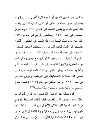 ‫ﻭﻨﻅﻴﺭ ﺠﺭﻋﺔ ﻤﻥ ﺍﻟﺨﻤﺭ ﺃﻭ ﺍﻟﺠﻌﺔ ﺘﺎﺭﺓ ﺃﺨﺭﻯ.. ﺒـل ﺇﻨﻬـﻡ‬
‫ﻴﻌﻁﻭﻨﻬﺎ ﻨﻅﻴﺭ ﺍﺴﺘﺌﺠﺎﺭ ﻋﺎﻫﺭ ﺃﻭ ﻨﻅﻴﺭ ﺍﻟﺤﺏ ﺍﻟﺩﻨﺱ. ﻭﻟﻘـﺩ‬
‫ﻨﺩﺩ ﺍﻟﺒﺎﺒﻭﺍﺕ – ﺒﻭﻨﻴﻔﺎﺱ ﺍﻟﺘﺎﺴﻊ ﻓﻲ ﻋـﺎﻡ ٢٩٣١، ﻭﻤـﺎﺭﺘﻥ‬
‫ﺍﻟﺨﺎﻤﺱ ﻓﻲ ﻋﺎﻡ ٠٢٤١، ﻭﺴﻜﺴﺘﺱ ﺍﻟﺭﺍﺒﻊ ﻓﻲ ﻋـﺎﻡ ٨٧٤١‬
‫ﺃﻜﺜﺭ ﻤﻥ ﻤﺭﺓ ﺒﻬﺫﻩ ﺍﻟﻤﺴﺎﻭﺉ ﻭﻫﺫﺍ ﺍﻟﺨﻁﺄ ﻓﻲ ﺍﻟﺘﻔﻜﻴﺭ، ﻭﻟﻜـﻥ‬
‫ﺤﺎﺠﺘﻬﻡ ﺇﻟﻰ ﺍﻟﻤﺎل ﻜﺎﻨﺕ ﺃﺸﺩ ﻤﻥ ﺃﻥ ﻴﺴﺘﻁﻴﻌﻭﺍ ﻤﻌﻬﺎ ﺍﻟﺴﻴﻁﺭﺓ‬
‫ﺍﻟﻤﺠﺩﻴﺔ ﻋﻠﻰ ﻫﺫﻩ ﺍﻟﻌﺎﺩﺍﺕ ﺍﻟﺴـﻴﺌﺔ. ﻭﻜﺜﻴـﺭﺍ ﻤـﺎ ﺃﺼـﺩﺭﻭﺍ‬
             ‫‪‬‬
‫ﺍﻟﻘﺭﺍﺭﺍﺕ ﻷﺴﺒﺎﺏ ﻋﺩﺓ ﻴﺘﺤﻴﺭ ﺍﻟﻔﻜﺭ ﻓﻴﻬﺎ ﻤﻊ ﺇﻴﻤﺎﻥ ﺭﺠﺎل ﺍﻟﻌﻠﻡ‬
‫ﺒﻬﺫﻩ ﺍﻟﻨﻅﺭﻴﺔ ﻭﺍﺘﻬﻤﻭﺍ ﺍﻟﻜﻨﻴﺴﺔ ﺒﺄﻨﻬﺎ ﺘﺴـﺘﻐل ﺴـﺫﺍﺠﺔ ﺍﻟﻨـﺎﺱ‬
‫ﻭﺁﻤﺎﻟﻬﻡ ﺍﺴﺘﻐﻼﻻ ﻴﺠﻠﻠﻬﺎ ﺒﺎﻟﻌﺎﺭ. ﻭﻜﺎﻨﺕ ﺍﻟﻠﻐﺔ ﺍﻟﺭﺴـﻤﻴﺔ ﻓـﻲ‬
‫ﺒﻌﺽ ﻫﺫﻩ ﺍﻟﺤﺎﻻﺕ ﻜﺎﻟﺼﻜﻭﻙ ﺍﻟﺘﻲ ﻋﺭﻀﻬﺎ ﻴﻭﻟﻴﻭﺱ ﺍﻟﺜـﺎﻨﻲ‬
‫ﻓﻲ ﻋﺎﻡ ٠١٥١، ﺃﻭ ﻟﻴﻭ ﺍﻟﻌﺎﺸﺭ ﻓﻲ ﻋﺎﻡ )٣١٥١( ﺘﺤﻤل ﻤـﻥ‬
            ‫ﺍﻟﻤﻌﺎﻨﻲ ﻤﺎ ﻴﻤﻜﻥ ﺘﻔﺴﻴﺭﻩ ﺘﻔﺴﻴﺭﺍ ﻤﺎﻟﻴﺎ ﺨﺎﻟ ‪‬ﺎ)٩٥(.‬
                  ‫ﺼ‬      ‫‪ ‬‬
‫ﻭﻗﺩ ﻭﺼﻑ ﺃﺤﺩ ﺍﻟﺭﻫﺒﺎﻥ ﺍﻟﻔﺭﻨﺴﻴﺱ ﻤﻥ ﺫﻭﻱ ﺍﻟﻤﺭﺍﺘـﺏ‬
‫ﺍﻟﻌﻠﻴﺎ ﻭﻫﻭ ﻏﺎﻀﺏ ﺃﺸﺩ ﺍﻟﻐﻀﺏ ﻜﻴﻑ ﻜﺎﻨﺕ ﺍﻟﺼﻨﺎﺩﻴﻕ ﺘﻭﻀﻊ‬
‫ﻓﻲ ﻜﻨﺎﺌﺱ ﺃﻟﻤﺎﻨﻴﺎ ﻜﻠﻬﺎ ﻟﺘﺘﻠﻘﻰ ﺍﻷﻤﻭﺍل ﻤﻥ ﺍﻟﺫﻴﻥ ﻟـﻡ ﺘﻤﻜـﻨﻬﻡ‬
‫ﻅﺭﻭﻓﻬﻡ ﻤﻥ ﺍﻟﺫﻫﺎﺏ ﺇﻟﻰ ﺭﻭﻤﺔ ﻟﻴﺸﻬﺩﻭﺍ ﺍﻻﺤﺘﻔﺎل ﺍﻟﺫﻱ ﺃﻗـﻴﻡ‬
‫ﻓﻴﻬﺎ ﻋﺎﻡ ٠٥٤١، ﻓﺎﺴﺘﻁﺎﻋﻭﺍ ﺍﻵﻥ ﻗﺒـل ﺃﻥ ﻴﺤـﺫﺭﻫﻡ ﻟـﻭﺜﺭ‬
 