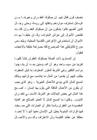 ‫ﺒﻨﺼﻑ ﻗﺭﻥ ﻓﻘﺎل ﻟﻬﻡ: ﺇﻥ ﺼﻜﻭﻙ ﺍﻟﻐﻔـﺭﺍﻥ ﻭﻏﻴﺭﻫـﺎ ﻤـﻥ‬
‫ﺍﻟﻭﺴﺎﺌل ﺘﺴﺘﻨﺯﻑ ﻤﻭﺍﺭﺩﻫﻡ ﻭﺘﻨﻘﻠﻬﺎ ﺇﻟﻰ ﺭﻭﻤﺔ، ﻭﺤﺘﻰ ﺭﺠـﺎل‬
‫ﺍﻟﺩﻴﻥ ﺃﻨﻔﺴﻬﻡ ﻜﺎﻨﻭﺍ ﻴﺸﻜﻭﻥ ﻤﻥ ﺃﻥ ﺼﻜﻭﻙ ﺍﻟﻐﻔـﺭﺍﻥ ﻜﺎﻨـﺕ‬
‫ﺘﻘﺘﻨﺹ ﺍﻷﻤﻭﺍل ﺇﻟﻰ ﺨﺯﺍﺌﻥ ﺍﻟﺒﺎﺒﻭﺍﺕ، ﻭﻜـﺎﻥ ﺨﻠﻴ ﹰـﺎ ﺒﻬـﺫﻩ‬
        ‫ﻘ‬
‫ﺍﻷﻤﻭﺍل ﺃﻥ ﺘﺴﺘﺨﺩﻡ ﻓﻲ ﺍﻹﻏﺭﺍﺽ ﺍﻟﻜﻨﺴﻴﺔ ﺍﻟﻤﺤﻠﻴﺔ، ﻭﻴﻠﺨـﺹ‬
‫ﻤﺅﺭﺥ ﻜﺎﺜﻭﻟﻴﻜﻲ ﻫﺫﺍ ﺍﻟﻤﻭﻀﻭﻉ ﻜﻠﻪ ﺒﺼﺭﺍﺤﺔ ﺨﻠﻴﻘﺔ ﺒﺎﻹﻋﺠﺎﺏ‬
                                                 ‫ﻓﻴﻘﻭل:‬
‫ﺇﻥ ﺍﻟﻤﺴﺎﻭﺉ ﺫﺍﺕ ﺍﻟﺼﻠﺔ ﺒﺼﻜﻭﻙ ﺍﻟﻐﻔﺭﺍﻥ ﺘﻨﺸﺄ ﻜﻠﻬـﺎ‬
‫ﺘﻘﺭﻴﺒﺎ ﻤﻥ ﺴﺒﺏ ﻭﺍﺤﺩ ﻭﻫﻭ ﺃﻥ ﺍﻟﻤـﺅﻤﻨﻴﻥ ﺒﻌـﺩ ﺃﻥ ﻴﺸـﻬﺩﻭﺍ‬
                                              ‫‪‬‬
‫ﻤﺭﺍﺴﻡ ﺍﻟﺘﻜﻔﻴﺭ ﻭﻫﻲ ﺍﻟﺸﺭﻁ ﺍﻟﻤﻘﺭﺭ ﺍﻟﻤﻌﺘﺭﻑ ﺒﻪ ﻟﻨﻴل ﺍﻟﻤﻐﻔﺭﺓ،‬
‫ﻴﻁﻠﺏ ﺇﻟﻴﻬﻡ ﺃﻥ ﻴﻘﺩﻤﻭﺍ ﻤﻥ ﺍﻟﻤﺎل ﻤﺎ ﻴﺘﻨﺎﺴﺏ ﻤﻊ ﺜﺭﺍﺌﻬﻡ ﻭﺒﺫﻟﻙ‬
‫ﺃﺼﺒﺢ ﺍﻟﻤﺎل ﺍﻟﺫﻱ ﻴﺅﺩﻱ ﻟﻸﻋﻤﺎل ﺍﻟﺨﻴﺭﻴﺔ - ﻭﻫﻭ ﺍﻟﺫﻱ ﻴﺠﺏ‬
‫ﺃﻥ ﻴﻜﻭﻥ ﻤﻥ ﺍﻷﻋﻤﺎل ﺍﻟﻨﺎﻓﻠﺔ ﺍﻟﺘﻲ ﻴﻠﺯﻡ ﺒﻬﺎ ﺇﻨﺴﺎﻥ - ﺃﺼـﺒﺢ‬
‫ﻫﺫﺍ ﺍﻟﻤﺎل ﻓﻲ ﺒﻌﺽ ﺍﻟﺤﺎﻻﺕ ﻫﻭ ﺍﻟﺸﺭﻁ ﺍﻷﺴﺎﺴـﻲ ﻟﻐﻔـﺭﺍﻥ‬
‫ﺍﻟﺫﻨﻭﺏ.. ﻭﻜﺜﻴﺭﺍ ﻤﺎ ﺃﺼﺒﺢ ﺍﻟﻤﺎل ﻻ ﺍﻟﻌﻤل ﺍﻟﺼﺎﻟﺢ ﻫﻭ ﺍﻟﻐﺎﻴﺔ‬
                                        ‫‪‬‬
‫ﺍﻟﻤﻘﺼﻭﺩﺓ ﻤﻥ ﺍﻟﻐﻔﺭﺍﻥ ﻭﻟﺴﻨﺎ ﻨﻨﻜﺭ ﺃﻥ ﺍﻟﻌﺒﺎﺭﺍﺕ ﺍﻟﺘﻲ ﺼـﻴﻐﺕ‬
‫ﻓﻴﻬﺎ ﻗﺭﺍﺭﺍﺕ ﺍﻟﺒﺎﺒﻭﻴﺔ ﻴﺨﻴل ﺇﻟﻰ ﺍﻹﻨﺴﺎﻥ ﻤﻌﻬﺎ ﺃﻨﻬـﺎ ﻻ ﺘﺤﻴـﺩ‬
‫ﻤﻁﻠﻘﺎ ﻋﻥ ﻋﻘﺎﺌﺩ ﺍﻟﻜﻨﻴﺴﺔ ﻭﺃﻥ ﺍﻻﻋﺘﺭﺍﻑ ﻭﺍﻟﻨـﺩﻡ ﻭﺍﻷﻋﻤـﺎل‬
                                               ‫ﹰ‬
 