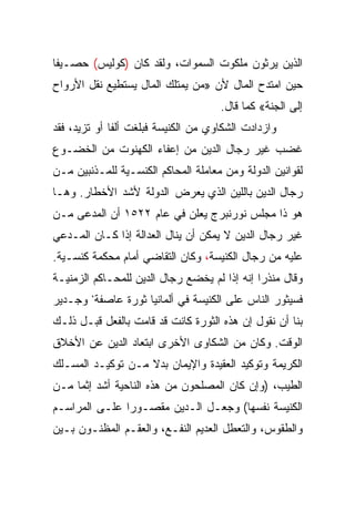 ‫ﺍﻟﺫﻴﻥ ﻴﺭﺜﻭﻥ ﻤﻠﻜﻭﺕ ﺍﻟﺴﻤﻭﺍﺕ، ﻭﻟﻘﺩ ﻜﺎﻥ )ﻜﻭﻟﻴﺱ( ﺤﺼـﻴﻔﺎ‬
 ‫ﹰ‬
‫ﺤﻴﻥ ﺍﻤﺘﺩﺡ ﺍﻟﻤﺎل ﻷﻥ »ﻤﻥ ﻴﻤﺘﻠﻙ ﺍﻟﻤﺎل ﻴﺴﺘﻁﻴﻊ ﻨﻘل ﺍﻷﺭﻭﺍﺡ‬
                                     ‫ﺇﻟﻰ ﺍﻟﺠﻨﺔ« ﻜﻤﺎ ﻗﺎل.‬
‫ﻭﺍﺯﺩﺍﺩﺕ ﺍﻟﺸﻜﺎﻭﻱ ﻤﻥ ﺍﻟﻜﻨﻴﺴﺔ ﻓﺒﻠﻐﺕ ﺃﻟﻔﺎ ﺃﻭ ﺘﺯﻴﺩ، ﻓﻘﺩ‬
              ‫ﹰ‬
‫ﻏﻀﺏ ﻏﻴﺭ ﺭﺠﺎل ﺍﻟﺩﻴﻥ ﻤﻥ ﺇﻋﻔﺎﺀ ﺍﻟﻜﻬﻨﻭﺕ ﻤﻥ ﺍﻟﺨﻀـﻭﻉ‬
‫ﻟﻘﻭﺍﻨﻴﻥ ﺍﻟﺩﻭﻟﺔ ﻭﻤﻥ ﻤﻌﺎﻤﻠﺔ ﺍﻟﻤﺤﺎﻜﻡ ﺍﻟﻜﻨﺴـﻴﺔ ﻟﻠﻤـﺫﻨﺒﻴﻥ ﻤـﻥ‬
‫ﺭﺠﺎل ﺍﻟﺩﻴﻥ ﺒﺎﻟﻠﻴﻥ ﺍﻟﺫﻱ ﻴﻌﺭﺽ ﺍﻟﺩﻭﻟﺔ ﻷﺸﺩ ﺍﻷﺨﻁﺎﺭ. ﻭﻫـﺎ‬
‫ﻫﻭ ﺫﺍ ﻤﺠﻠﺱ ﻨﻭﺭﻨﺒﺭﺝ ﻴﻌﻠﻥ ﻓﻲ ﻋﺎﻡ ٢٢٥١ ﺃﻥ ﺍﻟﻤﺩﻋﻰ ﻤـﻥ‬
‫ﻏﻴﺭ ﺭﺠﺎل ﺍﻟﺩﻴﻥ ﻻ ﻴﻤﻜﻥ ﺃﻥ ﻴﻨﺎل ﺍﻟﻌﺩﺍﻟﺔ ﺇﺫﺍ ﻜـﺎﻥ ﺍﻟﻤـﺩﻋﻲ‬
‫ﻋﻠﻴﻪ ﻤﻥ ﺭﺠﺎل ﺍﻟﻜﻨﻴﺴﺔ، ﻭﻜﺎﻥ ﺍﻟﺘﻘﺎﻀﻲ ﺃﻤﺎﻡ ﻤﺤﻜﻤﺔ ﻜﻨﺴـﻴﺔ.‬
‫ﻭﻗﺎل ﻤﻨﺫﺭﺍ ﺇﻨﻪ ﺇﺫﺍ ﻟﻡ ﻴﺨﻀﻊ ﺭﺠﺎل ﺍﻟﺩﻴﻥ ﻟﻠﻤﺤـﺎﻜﻡ ﺍﻟﺯﻤﻨﻴـﺔ‬
                                              ‫‪‬‬
‫ﻓﺴﻴﺜﻭﺭ ﺍﻟﻨﺎﺱ ﻋﻠﻰ ﺍﻟﻜﻨﻴﺴﺔ ﻓﻲ ﺃﻟﻤﺎﻨﻴﺎ ﺜﻭﺭﺓ ﻋﺎﺼﻔﺔ، ﻭﺠـﺩﻴﺭ‬
‫ﺒﻨﺎ ﺃﻥ ﻨﻘﻭل ﺇﻥ ﻫﺫﻩ ﺍﻟﺜﻭﺭﺓ ﻜﺎﻨﺕ ﻗﺩ ﻗﺎﻤﺕ ﺒﺎﻟﻔﻌل ﻗﺒـل ﺫﻟـﻙ‬
‫ﺍﻟﻭﻗﺕ. ﻭﻜﺎﻥ ﻤﻥ ﺍﻟﺸﻜﺎﻭﻯ ﺍﻷﺨﺭﻯ ﺍﺒﺘﻌﺎﺩ ﺍﻟﺩﻴﻥ ﻋﻥ ﺍﻷﺨﻼﻕ‬
‫ﺍﻟﻜﺭﻴﻤﺔ ﻭﺘﻭﻜﻴﺩ ﺍﻟﻌﻘﻴﺩﺓ ﻭﺍﻹﻴﻤﺎﻥ ﺒﺩﻻ ﻤـﻥ ﺘﻭﻜﻴـﺩ ﺍﻟﻤﺴـﻠﻙ‬
‫ﺍﻟﻁﻴﺏ، )ﻭﺇﻥ ﻜﺎﻥ ﺍﻟﻤﺼﻠﺤﻭﻥ ﻤﻥ ﻫﺫﻩ ﺍﻟﻨﺎﺤﻴﺔ ﺃﺸﺩ ﺇﺜﻤﺎ ﻤـﻥ‬
     ‫‪‬‬
‫ﺍﻟﻜﻨﻴﺴﺔ ﻨﻔﺴﻬﺎ( ﻭﺠﻌـل ﺍﻟـﺩﻴﻥ ﻤﻘﺼـﻭﺭﺍ ﻋﻠـﻰ ﺍﻟﻤﺭﺍﺴـﻡ‬
               ‫‪‬‬
‫ﻭﺍﻟﻁﻘﻭﺱ، ﻭﺍﻟﺘﻌﻁل ﺍﻟﻌﺩﻴﻡ ﺍﻟﻨﻔـﻊ، ﻭﺍﻟﻌﻘـﻡ ﺍﻟﻤﻅﻨـﻭﻥ ﺒـﻴﻥ‬
 