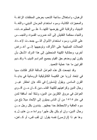 ‫ﺍﻟﺭﻫﺒﺎﻥ، ﻭﺍﺴﺘﻐﻼل ﺴﺫﺍﺠﺔ ﺍﻟﺸﻌﺏ ﺒﻌﺭﺽ ﺍﻟﻤﺨﻠﻔﺎﺕ ﺍﻟﺯﺍﺌﻔـﺔ‬
‫ﻭﺍﻟﻤﻌﺠﺯﺍﺕ ﺍﻟﻜﺎﺫﺒﺔ، ﻭﺴﻭﺀ ﺍﺴﺘﺨﺩﺍﻡ ﺍﻟﺤﺭﻤﺎﻥ ﺍﻟﺩﻴﻨﻲ، ﻭﺍﻟﻠﻐـﺔ‬
‫ﺍﻟﺩﻴﻨﻴﺔ، ﻭﺍﻟﺭﻗﺎﺒﺔ ﺍﻟﺘﻲ ﻴﻔﺭﻀﻬﺎ ﺍﻟﻜﻬﻨـﺔ ﻋﻠـﻰ ﺍﻟﻤﻁﺒﻭﻋـﺎﺕ،‬
‫ﻭﺍﻟﺘﺠﺎﺀ ﻤﺤﻜﻤﺔ ﺍﻟﺘﻔﺘﻴﺵ ﺇﻟﻰ ﺃﺸﺩ ﻀﺭﻭﺏ ﺍﻟﻘﺴﻭﺓ، ﻭﺍﻟﺘﺠﺴـﺱ‬
‫ﻋﻠﻰ ﺍﻟﻨﺎﺱ، ﻭﺴﻭﺀ ﺍﺴﺘﺨﺩﺍﻡ ﺍﻷﻤﻭﺍل ﺍﻟﺘـﻲ ﺠﻤﻌـﺕ ﻹﻋـﺩﺍﺩ‬
‫ﺍﻟﺤﻤﻼﺕ ﺍﻟﺼﻠﻴﺒﻴﺔ ﻋﻠﻰ ﺍﻷﺘﺭﺍﻙ، ﻭﺘﻭﺠﻴﻬﻬﺎ ﺇﻟـﻰ ﺃﻏـﺭﺍﺽ‬
‫ﺃﺨﺭﻯ، ﻭﻤﻁﺎﻟﺒﺔ ﺍﻟﻜﻬﻨﺔ ﺍﻟﻤﻨﺤﻁﻴﻥ ﺇﻟﻰ ﻫﺫﺍ ﺍﻟﺩﺭﻙ ﺍﻷﺴﻔل ﺒﺄﻥ‬
‫ﻴﻜﻭﻥ ﻟﻬﻡ ﻭﺤﺩﻫﻡ ﺤﻕ ﺍﻟﻘﻴﺎﻡ ﺒﺠﻤﻴﻊ ﺍﻟﻤﺭﺍﺴﻡ ﺍﻟﺩﻴﻨﻴـﺔ ﻭﺘﻘـﺩﻴﻡ‬
                             ‫ﺍﻟﻘﺭﺍﺒﻴﻥ ﻤﺎ ﻋﺩﺍ ﻋﻤﻠﻴﺔ ﺍﻟﺘﻌﻤﻴﺩ.‬
‫ﻭﻗﺩ ﺘﺠﻤﻌﺕ ﻜل ﻫﺫﻩ ﺍﻟﻌﻭﺍﻤل ﺍﻟﺴﺎﻟﻔﺔ ﺍﻟﺫﻜﺭ ﻓﻜﺎﻨﺕ ﺴﺒﺒﺎ‬
 ‫‪‬‬
‫ﻓﻲ ﺍﺒﺘﻌﺎﺩ ﺃﻭﺭﺒﺎ ﻋﻥ ﺍﻟﻜﻨﻴﺴﺔ ﺍﻟﻜﺎﺜﻭﻟﻴﻜﻴﺔ ﺍﻟﺭﻭﻤﺎﻨﻴﺔ ﻓﻲ ﺒﺩﺍﻴـﺔ‬
‫ﺍﻟﻘﺭﻥ ﺍﻟﺴﺎﺩﺱ. ﻭﻴﻘﻭل )ﺒﺎﺴﺘﻭﺭ( ﻓﻲ ﺫﻟﻙ »ﺇﻥ ﺍﺤﺘﻘﺎﺭ ﻏﻴـﺭ‬
‫ﺭﺠﺎل ﺍﻟﺩﻴﻥ ﻭﻜﺭﺍﻫﻴﺘﻬﻡ ﻟﻠﻜﻬﻨﺔ ﺍﻟﻔﺎﺴـﺩﻴﻥ ﻜـﺎﻥ ﻤـﻥ ﺃﻗـﻭﻯ‬
‫ﺍﻟﻌﻭﺍﻤل ﻓﻲ ﻤﺭﻭﻕ ﺍﻟﻜﺜﺭﻴﻥ ﻤﻥ ﺍﻟﺩﻴﻥ، ﻭﺸﻜﺎ ﺃﺤﺩ ﺃﺴﺎﻓﻘﺔ ﻟﻨﺩﻥ‬
‫ﻓﻲ ﻋﺎﻡ ٥١٥١ ﻤﻥ ﺃﻥ ﺍﻟﻨﺎﺱ ﻴﻤﻴﻠﻭﻥ ﺇﻟﻰ ﺍﻹﻟﺤﺎﺩ ﻤﻴﻼ ﺒﻠﻎ ﻤﻥ‬
‫ﺴﻭﺀ ﺍﻟﻌﺎﻗﺒﺔ ﻭﺍﻻﻨﺤﻁﺎﻁ ﺤﺩﺍ ﺠﻌﻠﻬﻡ.. ﻴﻨﺩﺩﻭﻥ ﺒﻜل ﺭﺠل ﻤـﻥ‬
                            ‫‪‬‬
‫ﺭﺠﺎل ﺍﻟﺩﻴﻥ، ﻭﺇﻥ ﻟﻡ ﻴﻜﻥ ﻴﻘل ﻁﻬﺭﺍ ﻭﺒﺭﺍﺀﺓ ﻤـﻥ ﻫﺎﺒﻴـل.«‬
                     ‫‪‬‬
‫ﻭﻫﺎ ﻫﻭ ﺫﺍ )ﺍﺭﺍﺯﻤﺱ( ﻨﻔﺴﻪ ﻴﻘﻭل: ﺇﻥ ﻟﻘﺏ ﻗﺱ، ﺃﻭ ﻜـﺎﻫﻥ،‬
 