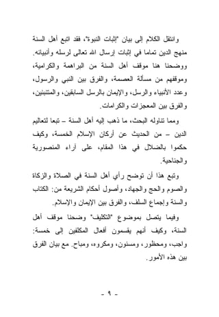 ‫ﻭﺍﻨﺘﻘل ﺍﻟﻜﻼﻡ ﺇﻟﻰ ﺒﻴﺎﻥ "ﺇﺜﺒﺎﺕ ﺍﻟﻨﺒﻭﺓ"، ﻓﻘﺩ ﺍﺘﺒﻊ ﺃﻫل ﺍﻟﺴﻨﺔ‬
‫ﻤﻨﻬﺞ ﺍﻟﺩﻴﻥ ﺘﻤﺎ ‪‬ﺎ ﻓﻲ ﺇﺜﺒﺎﺕ ﺇﺭﺴﺎل ﺍﷲ ﺘﻌﺎﻟﻰ ﻟﺭﺴﻠﻪ ﻭﺃﻨﺒﻴﺎﺌﻪ.‬
                                         ‫ﻤ‬
‫ﻭﻭﻀﺤﻨﺎ ﻫﻨﺎ ﻤﻭﻗﻑ ﺃﻫل ﺍﻟﺴﻨﺔ ﻤﻥ ﺍﻟﺒﺭﺍﻫﻤﺔ ﻭﺍﻟﻜﺭﺍﻤﻴﺔ،‬
‫ﻭﻤﻭﻗﻔﻬﻡ ﻤﻥ ﻤﺴﺄﻟﺔ ﺍﻟﻌﺼﻤﺔ، ﻭﺍﻟﻔﺭﻕ ﺒﻴﻥ ﺍﻟﻨﺒﻲ ﻭﺍﻟﺭﺴﻭل،‬
‫ﻭﻋﺩﺩ ﺍﻷﻨﺒﻴﺎﺀ ﻭﺍﻟﺭﺴل، ﻭﺍﻹﻴﻤﺎﻥ ﺒﺎﻟﺭﺴل ﺍﻟﺴﺎﺒﻘﻴﻥ، ﻭﺍﻟﻤﺘﻨﺒﺌﻴﻥ،‬
                         ‫ﻭﺍﻟﻔﺭﻕ ﺒﻴﻥ ﺍﻟﻤﻌﺠﺯﺍﺕ ﻭﺍﻟﻜﺭﺍﻤﺎﺕ.‬
‫ﻭﻤﻤﺎ ﺘﻨﺎﻭﻟﻪ ﺍﻟﺒﺤﺙ، ﻤﺎ ﺫﻫﺏ ﺇﻟﻴﻪ ﺃﻫل ﺍﻟﺴﻨﺔ – ﺘﺒ ‪‬ﺎ ﻟﺘﻌﺎﻟﻴﻡ‬
         ‫ﻌ‬
‫ﺍﻟﺩﻴﻥ – ﻤﻥ ﺍﻟﺤﺩﻴﺙ ﻋﻥ ﺃﺭﻜﺎﻥ ﺍﻹﺴﻼﻡ ﺍﻟﺨﻤﺴﺔ، ﻭﻜﻴﻑ‬
‫ﺤﻜﻤﻭﺍ ﺒﺎﻟﻀﻼل ﻓﻲ ﻫﺫﺍ ﺍﻟﻤﻘﺎﻡ، ﻋﻠﻰ ﺁﺭﺍﺀ ﺍﻟﻤﻨﺼﻭﺭﻴﺔ‬
                                                ‫ﻭﺍﻟﺠﻨﺎﺤﻴﺔ.‬
‫ﻭﺘﺒﻊ ﻫﺫﺍ ﺃﻥ ﺘﻭﻀﺢ ﺭﺃﻱ ﺃﻫل ﺍﻟﺴﻨﺔ ﻓﻲ ﺍﻟﺼﻼﺓ ﻭﺍﻟﺯﻜﺎﺓ‬
‫ﻭﺍﻟﺼﻭﻡ ﻭﺍﻟﺤﺞ ﻭﺍﻟﺠﻬﺎﺩ، ﻭﺃﺼﻭل ﺃﺤﻜﺎﻡ ﺍﻟﺸﺭﻴﻌﺔ ﻤﻥ: ﺍﻟﻜﺘﺎﺏ‬
       ‫ﻭﺍﻟﺴﻨﺔ ﻭﺇﺠﻤﺎﻉ ﺍﻟﺴﻠﻑ، ﻭﺍﻟﻔﺭﻕ ﺒﻴﻥ ﺍﻹﻴﻤﺎﻥ ﻭﺍﻹﺴﻼﻡ.‬
‫ﻭﻓﻴﻤﺎ ﻴﺘﺼل ﺒﻤﻭﻀﻭﻉ "ﺍﻟﺘﻜﻠﻴﻑ" ﻭﻀﺤﻨﺎ ﻤﻭﻗﻑ ﺃﻫل‬
‫ﺍﻟﺴﻨﺔ، ﻭﻜﻴﻑ ﺃﻨﻬﻡ ﻴﻘﺴﻤﻭﻥ ﺃﻓﻌﺎل ﺍﻟﻤﻜﻠﻔﻴﻥ ﺇﻟﻰ ﺨﻤﺴﺔ:‬
‫ﻭﺍﺠﺏ، ﻭﻤﺤﻅﻭﺭ، ﻭﻤﺴﻨﻭﻥ، ﻭﻤﻜﺭﻭﻩ، ﻭﻤﺒﺎﺡ. ﻤﻊ ﺒﻴﺎﻥ ﺍﻟﻔﺭﻕ‬
                                           ‫ﺒﻴﻥ ﻫﺫﻩ ﺍﻷﻤﻭﺭ.‬



                          ‫-٩-‬
 