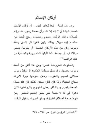 ‫ﺃﺭﻜﺎﻥ ﺍﻹﺴﻼﻡ‬
‫ﻴﺭﻯ ﺃﻫل ﺍﻟﺴﻨﺔ – ﺘﺒ ‪‬ﺎ ﻟﺘﻌﺎﻟﻴﻡ ﺍﻟﺩﻴﻥ – ﺃﻥ ﺃﺭﻜﺎﻥ ﺍﻹﺴﻼﻡ‬
                                ‫ﻌ‬
‫ﺨﻤﺴﺔ: ﺸﻬﺎﺩﺓ ﺃﻥ ﻻ ﺇﻟﻪ ﺇﻻ ﺍﷲ، ﻭﺃﻥ ﻤﺤﻤ ‪‬ﺍ ﺭﺴﻭل ﺍﷲ، ﻭﺇﻗﺎﻡ‬
                ‫ﺩ‬
‫ﺍﻟﺼﻼﺓ، ﻭﺇﺒﺘﺎﺀ ﺍﻟﺯﻜﺎﺓ، ﻭﺼﻭﻡ ﺭﻤﻀﺎﻥ، ﻭﺤﺞ ﺍﻟﺒﻴﺕ ﻟﻤﻥ‬
‫ﺍﺴﺘﻁﺎﻉ ﺇﻟﻴﻪ ﺴﺒﻴﻼ. ﻭﺒﺫﻟﻙ ﻴﻜﻭﻥ ﻜﺎﻓ ‪‬ﺍ ﻜل ﺇﻨﺴﺎﻥ ﻴﺴﻘﻁ‬
               ‫ﺭ‬                 ‫ﹰ‬
‫ﻭﺠﻭﺏ ﺭﻜﻥ ﻤﻥ ﻫﺫﻩ ﺍﻷﺭﻜﺎﻥ ﺍﻟﺨﻤﺴﺔ، ﺃﻭ ﻴﺘﺄﻭﻟﻬﺎ، ﺒﻤﻌﻨﻰ‬
‫ﻤﻭﺍﻻﺓ ﻓﺭﺩ ﺃﻭ ﺠﻤﺎﻋﺔ، ﻜﻤﺎ ﺘﺄﻭﻟﻬﺎ ﺍﻟﻤﻨﺼﻭﺭﻴﺔ ﻭﺍﻟﺠﻨﺎﺤﻴﺔ ﻤﻥ‬
                                        ‫ﻏﻼﺓ ﺍﻟﺭﺍﻓﻀﺔ)١(.‬
‫ﻭﺍﻟﺼﻠﻭﺍﺕ ﺍﻟﻤﻔﺭﻭﻀﺔ ﺨﻤﺱ؛ ﻭﻤﻥ ﻫﻨﺎ ﺃﻜﻔﺭ ﻤﻥ ﺃﺴﻘﻁ‬
‫ﻭﺠﻭﺏ ﺒﻌﻀﻬﺎ. ﻭﻗﺩ ﻀل ﻤﺴﻴﻠﻤﺔ ﺍﻟﻜﺫﺍﺏ؛ ﺇﺫ ﺃﺴﻘﻁ ﻭﺠﻭﺏ‬
‫ﺼﻼﺘﻲ ﺍﻟﺼﺒﺢ ﻭﺍﻟﻤﻐﺭﺏ، ﻭﺠﻌل ﺴﻘﻭﻁﻬﺎ ﻤﻬ ‪‬ﺍ ﻻﻤﺭﺃﺘﻪ‬
        ‫ﺭ‬
‫ﺴﺠﺎﺡ ﺍﻟﻤﺘﻨﺒﺌﺔ؛ ﻭﻟﺫﺍ ﻜﺎﻥ ﻜﺎﻓ ‪‬ﺍ ﻤﻠﺤ ‪‬ﺍ. ﻜﺫﻟﻙ ﻓﺈﻥ ﻋﻘﺩ ﺼﻼﺓ‬
                   ‫ﺩ‬      ‫ﺭ‬
‫ﺍﻟﺠﻤﻌﺔ ﻭﺍﺠﺏ. ﻭﺒﻬﺫﺍ ﻜﻔﺭ ﺒﻌﺽ ﺍﻟﺨﻭﺍﺭﺝ ﻭﺍﻟﺭﻭﺍﻓﺽ؛ ﺍﻟﺫﻴﻥ‬
‫ﺫﻫﺒﻭﺍ ﺇﻟﻰ ﺃﻨﻪ ﻻ ﺠﻤﻌﺔ ﺤﺘﻰ ﻴﻅﻬﺭ ﺇﻤﺎﻤﻬﻡ ﺍﻟﻤﻨﺘﻅﺭ. ﻭﻤﻥ‬
‫ﺸﺭﻁ ﺼﺤﺔ ﺍﻟﺼﻼﺓ: ﺍﻟﻁﻬﺎﺭﺓ، ﻭﺴﺘﺭ ﺍﻟﻌﻭﺭﺓ، ﻭﺩﺨﻭل ﺍﻟﻭﻗﺕ،‬


                                                         ‫)١(‬
               ‫ﺍﻟﺒﻐﺩﺍﺩﻱ: ﺍﻟﻔﺭﻕ ﺒﻴﻥ ﺍﻟﻔﺭﻕ، ﺹ ٥٤٣ – ٦٤٣.‬


                      ‫- ٠٠١ -‬
 