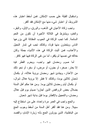 ‫ﻭﺍﺴﺘﻘﺒﺎل ﺍﻟﻘﺒﻠﺔ ﻋﻠﻰ ﺤﺴﺏ ﺍﻹﻤﻜﺎﻥ. ﻓﻤﻥ ﺃﺴﻘﻁ ﺍﻋﺘﺒﺎﺭ ﻫﺫﻩ‬
        ‫ﺍﻟﺸﺭﻭﻁ، ﺃﻭ ﺍﻋﺘﺒﺎﺭ ﺸﻲﺀ ﻤﻨﻬﺎ ﻤﻊ ﺍﻹﻤﻜﺎﻥ ﻓﻘﺩ ﺃﻜﻔﺭ.‬
‫ﻭﺘﺠﺏ ﺯﻜﺎﺓ ﺍﻷﻋﻴﺎﻥ ﻓﻲ ﺍﻟﺫﻫﺏ، ﻭﺍﻟﻭﺭﻕ، ﻭﺍﻹﺒل، ﻭﺍﻟﺒﻘﺭ،‬
‫ﻭﺍﻟﻐﻨﻡ، ﻭﻴﺸﺘﺭﻁ ﻓﻲ ﺍﻟﺜﻼﺜﺔ ﺍﻷﺨﻴﺭﺓ ﺃﻥ ﺘﻜﻭﻥ ﻤﻥ ﺍﻟﻨﻌﻡ‬
‫ﺍﻟﺴﺎﺌﻤﺔ. ﻜﻤﺎ ﺘﺠﺏ ﺍﻟﺯﻜﺎﺓ ﻓﻲ ﺍﻟﺤﺒﻭﺏ ﺍﻟﻤﻘﺘﺎﺘﺔ ﺍﻟﺘﻲ ﻴﺯﺭﻋﻬﺎ‬
‫ﺍﻟﻨﺎﺱ ﻭﻴﺘﺨﺫﻭﻥ ﻤﻨﻬﺎ ﻗﻭ ﹰﺎ، ﻭﻜﺫﻟﻙ ﺘﺠﺏ ﻓﻲ ﺜﻤﺎﺭ ﺍﻟﻨﺨﻴل‬
                           ‫ﺘ‬
‫ﻭﺍﻷﻋﻨﺎﺏ، ﻓﻤﻥ ﺃﺜﺒﺕ ﺍﻟﺯﻜﺎﺓ ﻓﻲ ﻫﺫﻩ ﺍﻷﺸﻴﺎﺀ ﺠﻤﻠﺔ ﻭﻜﺎﻥ‬
‫ﺨﻼﻓﻪ ﻓﻲ ﻨﺼﺒﻬﺎ ﻟﻡ ﻴﻜﻔﺭ، ﺃﻤﺎ ﻤﻥ ﻨﻔﻰ ﺍﻟﺯﻜﺎﺓ ﻓﻴﻬﺎ ﻓﻬﻭ ﻜﺎﻓﺭ.‬
‫ﺃﻤﺎ ﺼﻭﻡ ﺭﻤﻀﺎﻥ ﻓﻬﻭ ﻭﺍﺠﺏ، ﻭﻴﺤﺭﻡ ﺍﻟﻔﻁﺭ ﻓﻴﻪ‬
‫ﺇﻻ ﺒﻌﺫﺭ: ﺼﻐﺭ، ﺃﻭ ﺠﻨﻭﻥ، ﺃﻭ ﻤﺭﺽ، ﺃﻭ ﺴﻔﺭ، ﺃﻭ ﻨﺤﻭ ﺫﻟﻙ‬
‫ﻤﻥ ﺍﻷﻋﺫﺍﺭ، ﻭﻴﺒﺘﺩﺉ ﺸﻬﺭ ﺭﻤﻀﺎﻥ ﺒﺭﺅﻴﺔ ﻫﻼﻟﻪ، ﺃﻭ ﺒﻜﻤﺎل‬
‫ﺸﻌﺒﺎﻥ ﺜﻼﺜﻴﻥ ﻴﻭ ‪‬ﺎ، ﻭﻜﺫﻟﻙ ﻻ ﻓﻁﺭ ﺇﻻ ﺒﺭﺅﻴﺔ ﻫﻼل ﺸﻭﺍل،‬
                                 ‫ﻤ‬
‫ﺃﻭ ﺒﻜﻤﺎل ﺃﻴﺎﻡ ﺭﻤﻀﺎﻥ ﺜﻼﺜﻴﻥ ﻴﻭ ‪‬ﺎ. ﻭﻤﻥ ﻫﻨﺎ ﺤﻜﻡ ﺃﻫل ﺍﻟﺴﻨﺔ‬
                        ‫ﻤ‬
‫ﺒﻀﻼل ﺒﻌﺽ ﺍﻟﺭﻭﺍﻓﺽ ﺍﻟﺫﻴﻥ ﺃﺠﺎﺯﻭﺍ ﺼﻴﺎﻡ ﻴﻭﻡ ﻗﺒل ﻫﻼل‬
    ‫ﺭﻤﻀﺎﻥ، ﻭﺍﻟﺘﻌﺠﻴل ﺒﺎﻹﻓﻁﺎﺭ ﻴﻭ ‪‬ﺎ ﻗﺒل ﺒﺩﺍﻴﺔ ﺸﻬﺭ ﺸﻌﺒﺎﻥ.‬
                          ‫ﻤ‬
‫ﻭﺍﻟﺤﺞ ﻭﺍﺠﺏ ﻓﻲ ﺍﻟﻌﻤﺭ ﻤﺭﺓ ﻭﺍﺤﺩﺓ، ﻋﻠﻰ ﻤﻥ ﺍﺴﺘﻁﺎﻉ ﺇﻟﻴﻪ‬
‫ﺴﺒﻴﻼ. ﻭﻤﻥ ﻫﻨﺎ ﻓﻘﺩ ﺃﻜﻔﺭ ﺃﻫل ﺍﻟﺴﻨﺔ ﻤﻥ ﺃﺴﻘﻁ ﻭﺠﻭﺏ ﺍﻟﺤﺞ‬
                                              ‫ﹰ‬
‫ﻤﻥ ﺍﻟﺒﺎﻁﻨﻴﺔ، ﺍﻟﺫﻴﻥ ﻴﺅﻭﻟﻭﻥ ﺍﻟﺤﺞ ﺒﺄﻨﻪ ﺯﻴﺎﺭﺓ ﺍﻹﻤﺎﻡ، ﻭﺍﻟﻘﺼﺩ‬

                      ‫- ١٠١ -‬
 