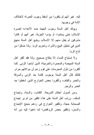 ‫ﺇﻟﻴﻪ. ﻏﻴﺭ ﺃﻨﻬﻡ ﻟﻡ ﻴﻜﻔﺭﻭﺍ ﻤﻥ ﺃﺴﻘﻁ ﻭﺠﻭﺏ ﺍﻟﻌﻤﺭﺓ؛ ﻻﺨﺘﻼﻑ‬
                                       ‫ﺍﻷﻤﺔ ﻓﻲ ﻭﺠﻭﺒﻬﺎ.‬
‫ﻭﻴﺅﻜﺩ ﺃﻫل ﺍﻟﺴﻨﺔ ﻭﺠﻭﺏ ﺍﻟﺠﻬﺎﺩ ﻀﺩ ﺍﻷﻋﺩﺍﺀ؛ ﻟﻨﺼﺭﺓ‬
‫ﺍﻹﺴﻼﻡ، ﺤﺘﻰ ﻴﺴﻠﻤﻭﺍ، ﺃﻭ ﻴﺅﺩﻭﺍ ﺍﻟﺠﺯﻴﺔ، ﻏﻴﺭ ﺃﻨﻬﻡ ﺃﻭ ﻜﺎﻨﻭﺍ‬
‫ﻤﺸﺭﻜﻴﻥ ﻟﻡ ﻴﻘﺒل ﻤﻨﻬﻡ ﺇﻻ ﺍﻹﺴﻼﻡ، ﻭﻴﺘﺒﻊ ﺃﻫل ﺍﻟﺴﻨﺔ ﻤﻨﻬﺞ‬
‫ﺍﻟﺩﻴﻥ ﻓﻲ ﺘﺤﻠﻴل ﺍﻟﺒﻴﻊ ﻭﺍﻟﺸﺭﺍﺀ ﻭﺘﺤﺭﻴﻡ ﺍﻟﺭﺒﺎ. ﻭﻟﺫﺍ ﻀﻠﻠﻭﺍ ﻤﻥ‬
                                              ‫ﺃﺒﺎﺡ ﺍﻟﺭﺒﺎ.‬
‫ﻭﻻ ﺘﺴﺘﺒﺎﺡ ﺍﻟﻨﺴﺎﺀ ﺇﻻ ﺒﻨﻜﺎﺡ ﺼﺤﻴﺢ. ﻭﻟﺫﺍ ﻓﻘﺩ ﺃﻜﻔﺭ ﺃﻫل‬
‫ﺍﻟﺴﻨﺔ ﺍﻟﻤﺒﻴﻀﺔ ﻭﺍﻟﻤﺤﻤﺭﺓ ﻭﺍﻟﺨﺭﻤﻴﺔ؛ ﺍﻟﺫﻴﻥ ﺃﺒﺎﺤﻭﺍ ﺍﻟﺯﻨﻰ. ﻜﻤﺎ‬
‫ﺃﻜﻔﺭﻭﺍ ﻤﻥ ﺘﺄﻭل ﺍﻟﻤﺤﺭﻤﺎﺕ ﻋﻠﻰ ﻗﻭﻡ ﺯﻋﻡ ﺃﻥ ﻤﻭﺍﻻﺘﻬﻡ ﺤﺭﺍﻡ.‬
‫ﻜﺫﻟﻙ ﻗﺎل ﺃﻫل ﺍﻟﺴﻨﺔ ﺒﻭﺠﻭﺏ ﺇﻗﺎﻤﺔ ﺤﺩ ﺍﻟﺯﻨﻰ ﻭﺍﻟﺴﺭﻗﺔ‬
‫ﻭﺍﻟﺨﻤﺭ ﻭﺍﻟﻘﺫﻑ، ﻭﺃﻜﻔﺭﻭﺍ ﺒﻌﺽ ﺍﻟﺨﻭﺍﺭﺝ ﺍﻟﺫﻴﻥ ﺃﺴﻘﻁﻭﺍ ﺤﺩ‬
                                          ‫ﺍﻟﺨﻤﺭ ﻭﺍﻟﺭﺠﻡ.‬
‫ﻭﻤﻥ ﺃﺼﻭل ﺃﺤﻜﺎﻡ ﺍﻟﺸﺭﻴﻌﺔ: ﺍﻟﻜﺘﺎﺏ، ﻭﺍﻟﺴﻨﺔ، ﻭﺇﺠﻤﺎﻉ‬
‫ﺍﻟﺴﻠﻑ. ﻭﺭﺘﺏ ﺃﻫل ﺍﻟﺴﻨﺔ ﻋﻠﻰ ﻫﺫﺍ، ﺘﻜﻔﻴﺭ ﻤﻥ ﻟﻡ ﻴﺭ ﺇﺠﻤﺎﻉ‬
‫ﺍﻟﺼﺤﺎﺒﺔ ﺤﺠﺔ، ﻭﺘﻜﻔﻴﺭ ﺍﻟﺨﻭﺍﺭﺝ ﻓﻲ ﺭﺩﻫﻡ ﺤﺠﺞ ﺍﻹﺠﻤﺎﻉ‬
‫ﻭﺍﻟﺴﻨﻥ، ﻭﺘﻜﻔﻴﺭ ﺒﻌﺽ ﺍﻟﺭﻭﺍﻓﺽ؛ ﻟﻤﺎ ﺫﻫﺒﻭﺍ ﺇﻟﻴﻪ ﻤﻥ ﺃﻨﻪ‬



                       ‫- ٢٠١ -‬
 