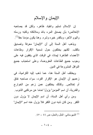 ‫ﺍﻹﻴﻤﺎﻥ ﻭﺍﻹﺴﻼﻡ‬
‫ﺇﻥ ﺍﻹﺴﻼﻡ ﺘﺴﻠﻴﻡ ﻭﺍﻨﻘﻴﺎﺩ ﻅﺎﻫﺭ، ﻭﻟﻜﻥ ﻗﺩ ﻴﺼﺎﺤﺒﻪ‬
‫ﺍﻹﺨﻼﺹ؛ ﺒﺄﻥ ﻴﺼﺩﻕ ﺍﻟﻤﺭﺀ ﺒﺎﷲ ﻭﻤﻼﺌﻜﺘﻪ ﻭﻜﺘﺒﻪ ﻭﺭﺴﻠﻪ‬
‫ﻭﺍﻟﻴﻭﻡ ﺍﻵﺨﺭ، ﻭﺒﺎﻟﻘﺩﺭ ﺨﻴﺭﻩ ﻭﺸﺭﻩ. ﻭﻫﻨﺎ ﻴﻜﻭﻥ ﻤﺅﻤ ﹰﺎ ﺤ ﹰﺎ)١(.‬
     ‫ﻨ ﻘ‬
‫ﻭﻴﺫﻫﺏ ﺃﻫل ﺍﻟﺴﻨﺔ ﺇﻟﻰ ﺃﻥ "ﺍﻹﻴﻤﺎﻥ" ﻤﻌﺭﻓﺔ ﻭﺘﺼﺩﻴﻕ‬
‫ﺒﺎﻟﻘﻠﺏ. ﻟﻜﻨﻬﻡ ﻴﺨﺘﻠﻔﻭﻥ ﺤﻭل ﺘﺴﻤﻴﺔ ﺍﻹﻗﺭﺍﺭ ﻭﻁﺎﻋﺎﺕ‬
‫ﺍﻷﻋﻀﺎﺀ ﺍﻟﻅﺎﻫﺭﺓ ﺇﻴﻤﺎ ﹰﺎ، ﻓﻲ ﺍﻟﻭﻗﺕ ﺍﻟﺫﻱ ﻴﺘﻔﻘﻭﻥ ﻓﻴﻪ ﻋﻠﻰ‬
                               ‫ﻨ‬
‫ﻭﺠﻭﺏ ﺠﻤﻴﻊ ﺍﻟﻁﺎﻋﺎﺕ ﺍﻟﻤﻔﺭﻭﻀﺔ، ﻭﻋﻠﻰ ﺍﺴﺘﺤﺒﺎﺏ ﺠﻤﻴﻊ‬
                              ‫ﺍﻟﻨﻭﺍﻓل ﺍﻟﻤﺸﺭﻭﻋﺔ ﻓﻲ ﺍﻟﺩﻴﻥ.‬
‫ﻭﻴﺨﺘﻠﻑ ﺃﻫل ﺍﻟﺴﻨﺔ ﻫﻨﺎ، ﻋﻤﺎ ﺫﻫﺏ ﺇﻟﻴﻪ ﺍﻟﻜﺭﺍﻤﻴﺔ، ﻓﻲ‬
‫ﺯﻋﻤﻬﻡ ﺃﻥ ﺍﻹﻴﻤﺎﻥ ﻫﻭ ﺍﻹﻗﺭﺍﺭ ﺍﻟﻔﺭﺩ، ﺴﻭﺍﺀ ﺼﺎﺤﺒﻪ ﻨﻔﺎﻕ‬
‫ﺃﻡ ﺇﺨﻼﺹ. ﻭﻜﺫﻟﻙ ﻴﺨﺘﻠﻔﻭﻥ ﻋﻤﻥ ﺯﻋﻡ ﻤﻥ ﺍﻟﺨﻭﺍﺭﺝ‬
‫ﻭﺍﻟﻘﺩﺭﻴﺔ، ﺃﻥ ﺍﺴﻡ "ﺍﻟﻤﺅﻤﻥ" ﻴﺯﻭل" ﺘﻤﺎ ‪‬ﺎ ﻋﻥ ﻤﺭﺘﻜﺒﻲ ﺍﻟﺫﻨﻭﺏ.‬
                   ‫ﻤ‬
‫ﻭﻤﻥ ﺭﺃﻱ ﺃﻫل ﺍﻟﺴﻨﺔ، ﺃﻥ ﺍﺴﻡ ﺍﻹﻴﻤﺎﻥ ﻻ ﻴﺯﻭل ﺩﻭﻥ‬
‫ﺍﻟﻜﻔﺭ. ﻭﻤﻥ ﻜﺎﻥ ﺫﻨﺒﻪ ﺩﻭﻥ ﺍﻟﻜﻔﺭ ﻓﻼ ﻴﺯﻭل ﻋﻨﻪ ﺍﺴﻡ "ﺍﻹﻴﻤﺎﻥ"‬


                                                         ‫)١(‬
                  ‫ﺍﻟﺸﻬﺭﺴﺘﺎﻨﻲ: ﺍﻟﻤﻠل ﻭﺍﻟﻨﺤل، ﺹ ٤٤ – ٥٤.‬


                       ‫- ٤٠١ -‬
 