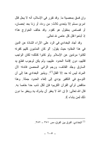 ‫ﻭﺇﻥ ﻓﺴﻕ ﺒﻤﻌﺼﻴﺔ ﻤﺎ. ﻭﻗﺩ ﺘﻘﺭﺭ ﻓﻲ ﺍﻹﺴﻼﻡ، ﺃﻨﻪ ﻻ ﻴﺤل ﻗﺘل‬
‫ﺍﻤﺭﺉ ﻤﺴﻠﻡ ﺇﻻ ﺒﺈﺤﺩﻯ ﺜﻼﺙ: ﻤﻥ ﺭﺩﺓ، ﺃﻭ ﺯﻨﺎ ﺒﻌﺩ ﺇﺤﺼﺎﻥ،‬
‫ﺃﻭ ﻗﺼﺎﺹ ﺒﻤﻘﺘﻭل ﻫﻭ ﻜﻔﺅﻩ. ﻭﻗﺩ ﺨﺎﻟﻑ ﺍﻟﺨﻭﺍﺭﺝ ﻫﺫﺍ؛‬
                        ‫ﺇﺫ ﺃﺒﺎﺤﻭﺍ ﻗﺘل ﻜل ﻋﺎﺹ ﷲ ﺘﻌﺎﻟﻰ.‬
                                 ‫ٍ‬
‫ﻭﻗﺩ ﺃﺠﺎﺩ ﺍﻟﺒﻐﺩﺍﺩﻱ ﻓﻲ ﺍﻟﺭﺩ ﻋﻠﻰ ﺍﻵﺭﺍﺀ ﺍﻟﺸﺎﺫﺓ ﻋﻥ ﺍﻟﺩﻴﻥ‬
‫ﻓﻲ ﻫﺫﺍ ﺍﻟﻤﻘﺎﻡ؛ ﺤﻴﺙ ﻴﻘﻭل: "ﻟﻭ ﻜﺎﻥ ﺍﻟﻤﺫﻨﺒﻭﻥ ﻜﻠﻬﻡ ﻜﻔﺭﺓ؛‬
‫ﻟﻜﺎﻨﻭﺍ ﻤﺭﺘﺩﻴﻥ ﻋﻥ ﺍﻹﺴﻼﻡ. ﻭﻟﻭ ﻜﺎﻨﻭﺍ ﻜﺫﻟﻙ؛ ﻟﻜﺎﻥ ﺍﻟﻭﺍﺠﺏ‬
‫ﻗﺘﻠﻬﻡ، ﺩﻭﻥ ﺇﻗﺎﻤﺔ ﺍﻟﺤﺩﻭﺩ ﻋﻠﻴﻬﻡ، ﻭﻟﻡ ﻴﻜﻥ ﻟﻭﺠﻭﺏ ﻗﻁﻊ ﻴﺩ‬
‫ﺍﻟﺴﺎﺭﻕ ﻭﺠﻠﺩ ﺍﻟﻘﺎﺫﻑ، ﻭﺭﺠﻡ ﺍﻟﺯﺍﻨﻲ ﺍﻟﻤﺤﺼﻥ ﻓﺎﺌﺩﺓ؛ ﻷﻥ‬
‫ﺍﻟﻤﺭﺘﺩ ﻟﻴﺱ ﻟﻪ ﺤﺩ ﺇﻻ ﺍﻟﻘﺘل)١(". ﻭﻴﺸﻴﺭ ﺍﻟﺒﻐﺩﺍﺩﻱ ﻫﻨﺎ ﺇﻟﻰ ﺃﻥ‬
‫ﺍﻟﺘﻭﺴﻊ ﻓﻲ ﺍﻟﺘﻜﻔﻴﺭ ﻴﺅﺩﻱ ﺇﻟﻰ ﺇﻟﻐﺎﺀ ﺍﻟﺤﺩﻭﺩ ﺠﻤﻠﺔ. ﻭﻫﺫﺍ‬
‫ﻤﻨﺎﻗﺽ ﻟﺭﺃﻱ ﺍﻟﻘﺭﺁﻥ ﺍﻟﻜﺭﻴﻡ؛ ﻓﺈﻥ ﻟﻜل ﺫﻨﺏ ﺤ ‪‬ﺍ ﺨﺎ ‪‬ﺎ ﺒﻪ.‬
     ‫ﺩ ﺼ‬
‫ﻗﺎل ﺍﷲ ﺘﻌﺎﻟﻰ: ‪ ‬ﺇﻥ ﺍﷲ ﻻ ﻴﻐﻔﺭ َﻥ ﻴﺸﺭﻙ ﺒﻪ ﻭﻴﻐﻔﺭ ‪‬ﺎ ‪‬ﻭﻥ‬
‫ِ ‪ َ ‬ﹶ ‪ ‬ﹾ ِ ‪ ‬ﺃ ‪ ‬ﹾ ‪  ِ ِ  ‬ﹾ ِ ‪ ‬ﻤ ﺩ ‪‬‬
                                       ‫ﺫ ِ ‪ ‬ﻟ ‪‬ﻥ ﻴ ﹶﺎﺀ ‪.‬‬
                                          ‫ﹶﻟﻙ ِﻤ ‪‬ﺸ ‪‬‬




                                                         ‫)١(‬
               ‫ﺍﻟﺒﻐﺩﺍﺩﻱ: ﺍﻟﻔﺭﻕ ﺒﻴﻥ ﺍﻟﻔﺭﻕ، ﺹ ١٥٣ – ٢٥٣.‬


                       ‫- ٥٠١ -‬
 