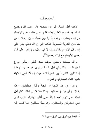 ‫ﺍﻟﺴﻤﻌﻴﺎﺕ‬
‫ﺫﻫﺏ ﺃﻫل ﺍﻟﺴﻨﺔ، ﺇﻟﻰ ﺃﻥ ﺴﺒﺤﺎﻨﻪ ﻗﺎﺩﺭ ﻋﻠﻰ ﺇﻓﻨﺎﺀ ﺠﻤﻴﻊ‬
‫ﺍﻟﻌﺎﻟﻡ ﺠﻤﻠﺔ، ﻭﻫﻭ ﺘﻌﺎﻟﻰ ﺃﻴﻀﺎ ﻗﺎﺩﺭ ﻋﻠﻰ ﺇﻓﻨﺎﺀ ﺒﻌﺽ ﺍﻷﺠﺴﺎﻡ‬
                           ‫‪‬‬
‫ﻤﻊ ﺇﺒﻘﺎﺀ ﺒﻌﻀﻬﺎ. ﻭﻫﻡ ﺒﻬﺫﺍ ﻴﺘﺒﻌﻭﻥ ﺃﺼل ﺍﻟﺩﻴﻥ. ﺒﺨﻼﻑ ﻤﻥ‬
‫ﻀل ﻤﻥ ﺍﻟﻘﺩﺭﻴﺔ ﺍﻟﺒﺼﺭﻴﺔ؛ ﻓﺫﻫﺏ ﺇﻟﻰ ﺃﻥ ﺍﷲ ﺘﻌﺎﻟﻰ ﻴﻘﺩﺭ ﻋﻠﻰ‬
‫ﺇﻓﻨﺎﺀ ﻜل ﺍﻷﺠﺴﺎﻡ ﺒﻔﻨﺎﺀ ﻴﺨﻠﻘﻪ ﻻ ﻓﻲ ﻤﺤل، ﻭﻻ ﻴﻘﺩﺭ ﻋﻠﻰ ﻓﻨﺎﺀ‬
                       ‫ﺒﻌﺽ ﺍﻷﺠﺴﺎﻡ ﻤﻊ ﺇﺒﻘﺎﺀ ﺒﻌﻀﻬﺎ)١(.‬
‫ﻭﺍﷲ ﺴﺒﺤﺎﻨﻪ ﻭﺘﻌﺎﻟﻰ ﺴﻭﻑ ﻴﻌﻴﺩ ﺍﻟﺒﺸﺭ ﻭﺴﺎﺌﺭ ﺃﻨﻭﺍﻉ‬
‫ﺍﻟﺤﻴﻭﺍﻨﺎﺕ، ﻭﻫﺫﺍ ﺭﺃﻱ ﺃﻫل ﺍﻟﺴﻨﺔ، ﻭﻴﺭﻯ ﻏﻴﺭﻫﻡ ﺃﻥ ﺍﻹﻋﺎﺩﺓ‬
‫ﺇﻨﻤﺎ ﺘﻜﻭﻥ ﻟﻠﻨﺎﺱ، ﺩﻭﻥ ﺍﻟﺤﻴﻭﺍﻨﺎﺕ؛ ﺤﻴﺙ ﺇﻨﻪ ﻻ ﺩﺍﻋﻲ ﻟﺒﻌﺜﻬﺎ؛‬
                          ‫ﻨﺘﻴﺠﺔ ﺍﻨﺘﻔﺎﺀ ﺍﻟﻤﺴﺌﻭﻟﻴﺔ ﻭﺍﻟﺠﺯﺍﺀ.‬
‫ﻭﻤﻥ ﺭﺃﻱ ﺃﻫل ﺍﻟﺴﻨﺔ ﺃﻥ ﺍﻟﺠﻨﺔ ﻭﺍﻟﻨﺎﺭ ﻤﺨﻠﻭﻗﺎﻥ، ﻭﻫﺫﺍ‬
‫ﺒﺨﻼﻑ ﺭﺃﻱ ﻤﻥ ﻴﺯﻋﻡ ﺃﻨﻬﻤﺎ ﻟﻴﺴﺘﺎ ﻤﺨﻠﻭﻗﺘﻴﻥ. ﻜﺫﻟﻙ ﺍﺘﻔﻕ ﺃﻫل‬
‫ﺍﻟﺴﻨﺔ ﻋﻠﻰ ﺩﻭﺍﻡ ﻨﻌﻴﻡ ﺍﻟﺠﻨﺔ ﻋﻠﻰ ﺃﻫﻠﻬﺎ، ﻭﺩﻭﺍﻡ ﻋﺫﺍﺏ ﺍﻟﻨﺎﺭ‬
‫ﻋﻠﻰ ﺍﻟﻤﺸﺭﻜﻴﻥ ﻭﺍﻟﻤﻨﺎﻓﻘﻴﻥ. ﻭﻫﻡ ﺒﻬﺫﺍ ﻴﺨﺘﻠﻔﻭﻥ ﻋﻤﺎ ﺫﻫﺏ ﺇﻟﻴﻪ‬


                                                         ‫)١(‬
                     ‫ﺍﻟﺒﻐﺩﺍﺩﻱ: ﺍﻟﻔﺭﻕ ﺒﻴﻥ ﺍﻟﻔﺭﻕ، ﺹ ٨٤٣.‬


                      ‫- ٨٠١ -‬
 