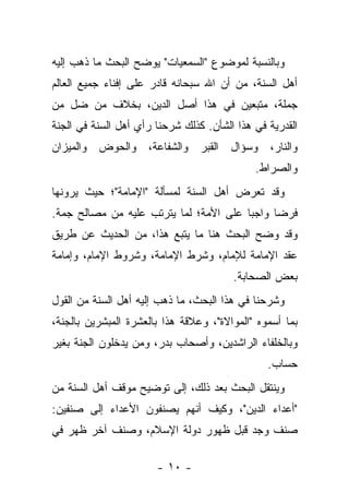 ‫ﻭﺒﺎﻟﻨﺴﺒﺔ ﻟﻤﻭﻀﻭﻉ "ﺍﻟﺴﻤﻌﻴﺎﺕ" ﻴﻭﻀﺢ ﺍﻟﺒﺤﺙ ﻤﺎ ﺫﻫﺏ ﺇﻟﻴﻪ‬
‫ﺃﻫل ﺍﻟﺴﻨﺔ، ﻤﻥ ﺃﻥ ﺍﷲ ﺴﺒﺤﺎﻨﻪ ﻗﺎﺩﺭ ﻋﻠﻰ ﺇﻓﻨﺎﺀ ﺠﻤﻴﻊ ﺍﻟﻌﺎﻟﻡ‬
‫ﺠﻤﻠﺔ، ﻤﺘﺒﻌﻴﻥ ﻓﻲ ﻫﺫﺍ ﺃﺼل ﺍﻟﺩﻴﻥ، ﺒﺨﻼﻑ ﻤﻥ ﻀل ﻤﻥ‬
‫ﺍﻟﻘﺩﺭﻴﺔ ﻓﻲ ﻫﺫﺍ ﺍﻟﺸﺄﻥ. ﻜﺫﻟﻙ ﺸﺭﺤﻨﺎ ﺭﺃﻱ ﺃﻫل ﺍﻟﺴﻨﺔ ﻓﻲ ﺍﻟﺠﻨﺔ‬
‫ﻭﺍﻟﻨﺎﺭ، ﻭﺴﺅﺍل ﺍﻟﻘﺒﺭ ﻭﺍﻟﺸﻔﺎﻋﺔ، ﻭﺍﻟﺤﻭﺽ ﻭﺍﻟﻤﻴﺯﺍﻥ‬
                                             ‫ﻭﺍﻟﺼﺭﺍﻁ.‬
‫ﻭﻗﺩ ﺘﻌﺭﺽ ﺃﻫل ﺍﻟﺴﻨﺔ ﻟﻤﺴﺄﻟﺔ "ﺍﻹﻤﺎﻤﺔ"؛ ﺤﻴﺙ ﻴﺭﻭﻨﻬﺎ‬
‫ﻓﺭﻀﺎ ﻭﺍﺠﺒﺎ ﻋﻠﻰ ﺍﻷﻤﺔ؛ ﻟﻤﺎ ﻴﺘﺭﺘﺏ ﻋﻠﻴﻪ ﻤﻥ ﻤﺼﺎﻟﺢ ﺠﻤﺔ.‬
                                        ‫‪‬‬     ‫‪‬‬
‫ﻭﻗﺩ ﻭﻀﺢ ﺍﻟﺒﺤﺙ ﻫﻨﺎ ﻤﺎ ﻴﺘﺒﻊ ﻫﺫﺍ، ﻤﻥ ﺍﻟﺤﺩﻴﺙ ﻋﻥ ﻁﺭﻴﻕ‬
‫ﻋﻘﺩ ﺍﻹﻤﺎﻤﺔ ﻟﻺﻤﺎﻡ، ﻭﺸﺭﻁ ﺍﻹﻤﺎﻤﺔ، ﻭﺸﺭﻭﻁ ﺍﻹﻤﺎﻡ، ﻭﺇﻤﺎﻤﺔ‬
                                        ‫ﺒﻌﺽ ﺍﻟﺼﺤﺎﺒﺔ.‬
‫ﻭﺸﺭﺤﻨﺎ ﻓﻲ ﻫﺫﺍ ﺍﻟﺒﺤﺙ، ﻤﺎ ﺫﻫﺏ ﺇﻟﻴﻪ ﺃﻫل ﺍﻟﺴﻨﺔ ﻤﻥ ﺍﻟﻘﻭل‬
‫ﺒﻤﺎ ﺃﺴﻤﻭﻩ "ﺍﻟﻤﻭﺍﻻﺓ"، ﻭﻋﻼﻗﺔ ﻫﺫﺍ ﺒﺎﻟﻌﺸﺭﺓ ﺍﻟﻤﺒﺸﺭﻴﻥ ﺒﺎﻟﺠﻨﺔ،‬
‫ﻭﺒﺎﻟﺨﻠﻔﺎﺀ ﺍﻟﺭﺍﺸﺩﻴﻥ، ﻭﺃﺼﺤﺎﺏ ﺒﺩﺭ، ﻭﻤﻥ ﻴﺩﺨﻠﻭﻥ ﺍﻟﺠﻨﺔ ﺒﻐﻴﺭ‬
                                                ‫ﺤﺴﺎﺏ.‬
‫ﻭﻴﻨﺘﻘل ﺍﻟﺒﺤﺙ ﺒﻌﺩ ﺫﻟﻙ، ﺇﻟﻰ ﺘﻭﻀﻴﺢ ﻤﻭﻗﻑ ﺃﻫل ﺍﻟﺴﻨﺔ ﻤﻥ‬
‫"ﺃﻋﺩﺍﺀ ﺍﻟﺩﻴﻥ"، ﻭﻜﻴﻑ ﺃﻨﻬﻡ ﻴﺼﻨﻔﻭﻥ ﺍﻷﻋﺩﺍﺀ ﺇﻟﻰ ﺼﻨﻔﻴﻥ:‬
‫ﺼﻨﻑ ﻭﺠﺩ ﻗﺒل ﻅﻬﻭﺭ ﺩﻭﻟﺔ ﺍﻹﺴﻼﻡ، ﻭﺼﻨﻑ ﺁﺨﺭ ﻅﻬﺭ ﻓﻲ‬

                       ‫- ٠١ -‬
 