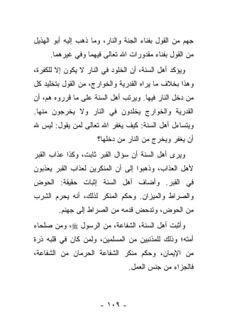 ‫ﺠﻬﻡ ﻤﻥ ﺍﻟﻘﻭل ﺒﻔﻨﺎﺀ ﺍﻟﺠﻨﺔ ﻭﺍﻟﻨﺎﺭ، ﻭﻤﺎ ﺫﻫﺏ ﺇﻟﻴﻪ ﺃﺒﻭ ﺍﻟﻬﺫﻴل‬
     ‫ﻤﻥ ﺍﻟﻘﻭل ﺒﻔﻨﺎﺀ ﻤﻘﺩﻭﺭﺍﺕ ﺍﷲ ﺘﻌﺎﻟﻰ ﻓﻴﻬﻤﺎ ﻭﻓﻲ ﻏﻴﺭﻫﻤﺎ.‬
‫ﻭﻴﺅﻜﺩ ﺃﻫل ﺍﻟﺴﻨﺔ، ﺃﻥ ﺍﻟﺨﻠﻭﺩ ﻓﻲ ﺍﻟﻨﺎﺭ ﻻ ﻴﻜﻭﻥ ﺇﻻ ﻟﻠﻜﻔﺭﺓ،‬
‫ﻭﻫﺫﺍ ﺒﺨﻼﻑ ﻤﺎ ﻴﺭﺍﻩ ﺍﻟﻘﺩﺭﻴﺔ ﻭﺍﻟﺨﻭﺍﺭﺝ، ﻤﻥ ﺍﻟﻘﻭل ﺒﺘﺨﻠﻴﺩ ﻜل‬
‫ﻤﻥ ﺩﺨل ﺍﻟﻨﺎﺭ ﻓﻴﻬﺎ. ﻭﻴﺭﺘﺏ ﺃﻫل ﺍﻟﺴﻨﺔ ﻋﻠﻰ ﻤﺎ ﻗﺭﺭﻭﻩ ﻫﻡ، ﺃﻥ‬
‫ﺍﻟﻘﺩﺭﻴﺔ ﻭﺍﻟﺨﻭﺍﺭﺝ ﻴﺨﻠﺩﻭﻥ ﻓﻲ ﺍﻟﻨﺎﺭ ﻭﻻ ﻴﺨﺭﺠﻭﻥ ﻤﻨﻬﺎ.‬
‫ﻭﻴﺘﺴﺎﺀل ﺃﻫل ﺍﻟﺴﻨﺔ: ﻜﻴﻑ ﻴﻐﻔﺭ ﺍﷲ ﺘﻌﺎﻟﻰ ﻟﻤﻥ ﻴﻘﻭل: ﻟﻴﺱ ﷲ‬
                      ‫ﺃﻥ ﻴﻐﻔﺭ ﻭﻴﺨﺭﺝ ﻤﻥ ﺍﻟﻨﺎﺭ ﻤﻥ ﺩﺨﻠﻬﺎ؟‬
‫ﻭﻴﺭﻯ ﺃﻫل ﺍﻟﺴﻨﺔ ﺃﻥ ﺴﺅﺍل ﺍﻟﻘﺒﺭ ﺜﺎﺒﺕ، ﻭﻜﺫﺍ ﻋﺫﺍﺏ ﺍﻟﻘﺒﺭ‬
‫ﻷﻫل ﺍﻟﻌﺫﺍﺏ، ﻭﺫﻫﺒﻭﺍ ﺇﻟﻰ ﺃﻥ ﺍﻟﻤﻨﻜﺭﻴﻥ ﻟﻌﺫﺍﺏ ﺍﻟﻘﺒﺭ ﻴﻌﺫﺒﻭﻥ‬
‫ﻓﻲ ﺍﻟﻘﺒﺭ. ﻭﺃﻀﺎﻑ ﺃﻫل ﺍﻟﺴﻨﺔ ﺇﺜﺒﺎﺕ ﺤﻘﻴﻘﺔ: ﺍﻟﺤﻭﺽ‬
‫ﻭﺍﻟﺼﺭﺍﻁ ﻭﺍﻟﻤﻴﺯﺍﻥ. ﻭﺤﻜﻡ ﺍﻟﻤﻨﻜﺭ ﻟﺫﻟﻙ، ﺃﻨﻪ ﻴﺤﺭﻡ ﺍﻟﺸﺭﺏ‬
        ‫ﻤﻥ ﺍﻟﺤﻭﺽ، ﻭﺘﺩﺤﺽ ﻗﺩﻤﻪ ﻤﻥ ﺍﻟﺼﺭﺍﻁ ﺇﻟﻰ ﺠﻬﻨﻡ.‬
‫ﻭﺃﺜﺒﺕ ﺃﻫل ﺍﻟﺴﻨﺔ، ﺍﻟﺸﻔﺎﻋﺔ، ﻤﻥ ﺍﻟﺭﺴﻭل ‪ ،‬ﻭﻤﻥ ﺼﻠﺤﺎﺀ‬
‫ﺃﻤﺘﻪ؛ ﻭﺫﻟﻙ ﻟﻠﻤﺫﻨﺒﻴﻥ ﻤﻥ ﺍﻟﻤﺴﻠﻤﻴﻥ، ﻭﻟﻤﻥ ﻜﺎﻥ ﻓﻲ ﻗﻠﺒﻪ ﺫﺭﺓ‬
‫ﻤﻥ ﺍﻹﻴﻤﺎﻥ، ﻭﺤﻜﻡ ﻤﻨﻜﺭ ﺍﻟﺸﻔﺎﻋﺔ ﺍﻟﺤﺭﻤﺎﻥ ﻤﻥ ﺍﻟﺸﻔﺎﻋﺔ،‬
                                 ‫ﻓﺎﻟﺠﺯﺍﺀ ﻤﻥ ﺠﻨﺱ ﺍﻟﻌﻤل.‬



                       ‫- ٩٠١ -‬
 