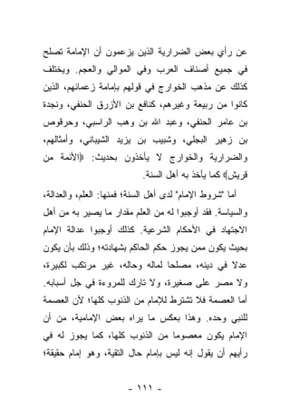 ‫ﻋﻥ ﺭﺃﻱ ﺒﻌﺽ ﺍﻟﻀﺭﺍﺭﻴﺔ ﺍﻟﺫﻴﻥ ﻴﺯﻋﻤﻭﻥ ﺃﻥ ﺍﻹﻤﺎﻤﺔ ﺘﺼﻠﺢ‬
‫ﻓﻲ ﺠﻤﻴﻊ ﺃﺼﻨﺎﻑ ﺍﻟﻌﺭﺏ ﻭﻓﻲ ﺍﻟﻤﻭﺍﻟﻲ ﻭﺍﻟﻌﺠﻡ. ﻭﻴﺨﺘﻠﻑ‬
‫ﻜﺫﻟﻙ ﻋﻥ ﻤﺫﻫﺏ ﺍﻟﺨﻭﺍﺭﺝ ﻓﻲ ﻗﻭﻟﻬﻡ ﺒﺈﻤﺎﻤﺔ ﺯﻋﻤﺎﺌﻬﻡ، ﺍﻟﺫﻴﻥ‬
‫ﻜﺎﻨﻭﺍ ﻤﻥ ﺭﺒﻴﻌﺔ ﻭﻏﻴﺭﻫﻡ، ﻜﻨﺎﻓﻊ ﺒﻥ ﺍﻷﺯﺭﻕ ﺍﻟﺤﻨﻔﻲ، ﻭﻨﺠﺩﺓ‬
‫ﺒﻥ ﻋﺎﻤﺭ ﺍﻟﺤﻨﻔﻲ، ﻭﻋﺒﺩ ﺍﷲ ﺒﻥ ﻭﻫﺏ ﺍﻟﺭﺍﺴﺒﻲ، ﻭﺤﺭﻗﻭﺹ‬
‫ﺒﻥ ﺯﻫﻴﺭ ﺍﻟﺒﺠﻠﻲ، ﻭﺸﺒﻴﺏ ﺒﻥ ﻴﺯﻴﺩ ﺍﻟﺸﻴﺒﺎﻨﻲ، ﻭﺃﻤﺜﺎﻟﻬﻡ،‬
‫ﻭﺍﻟﻀﺭﺍﺭﻴﺔ ﻭﺍﻟﺨﻭﺍﺭﺝ ﻻ ﻴﺄﺨﺫﻭﻥ ﺒﺤﺩﻴﺙ: ‪‬ﺍﻷﺌﻤﺔ ﻤﻥ‬
                            ‫ﻗﺭﻴﺵ‪ ‬ﻜﻤﺎ ﻴﺄﺨﺫ ﺒﻪ ﺃﻫل ﺍﻟﺴﻨﺔ.‬
‫ﺃﻤﺎ "ﺸﺭﻭﻁ ﺍﻹﻤﺎﻡ" ﻟﺩﻯ ﺃﻫل ﺍﻟﺴﻨﺔ؛ ﻓﻤﻨﻬﺎ: ﺍﻟﻌﻠﻡ، ﻭﺍﻟﻌﺩﺍﻟﺔ،‬
‫ﻭﺍﻟﺴﻴﺎﺴﺔ. ﻓﻘﺩ ﺃﻭﺠﺒﻭﺍ ﻟﻪ ﻤﻥ ﺍﻟﻌﻠﻡ ﻤﻘﺩﺍﺭ ﻤﺎ ﻴﺼﻴﺭ ﺒﻪ ﻤﻥ ﺃﻫل‬
‫ﺍﻻﺠﺘﻬﺎﺩ ﻓﻲ ﺍﻷﺤﻜﺎﻡ ﺍﻟﺸﺭﻋﻴﺔ. ﻜﺫﻟﻙ ﺃﻭﺠﺒﻭﺍ ﻋﺩﺍﻟﺔ ﺍﻹﻤﺎﻡ‬
‫ﺒﺤﻴﺙ ﻴﻜﻭﻥ ﻤﻤﻥ ﻴﺠﻭﺯ ﺤﻜﻡ ﺍﻟﺤﺎﻜﻡ ﺒﺸﻬﺎﺩﺘﻪ؛ ﻭﺫﻟﻙ ﺒﺄﻥ ﻴﻜﻭﻥ‬
‫ﻋﺩﻻ ﻓﻲ ﺩﻴﻨﻪ، ﻤﺼﻠ ‪‬ﺎ ﻟﻤﺎﻟﻪ ﻭﺤﺎﻟﻪ، ﻏﻴﺭ ﻤﺭﺘﻜﺏ ﻟﻜﺒﻴﺭﺓ،‬
                                ‫ﺤ‬              ‫ﹰ‬
‫ﻭﻻ ﻤﺼﺭ ﻋﻠﻰ ﺼﻐﻴﺭﺓ، ﻭﻻ ﺘﺎﺭﻙ ﻟﻠﻤﺭﻭﺀﺓ ﻓﻲ ﺠل ﺃﺴﺒﺎﺒﻪ.‬
‫ﺃﻤﺎ ﺍﻟﻌﺼﻤﺔ ﻓﻼ ﺘﺸﺘﺭﻁ ﻟﻺﻤﺎﻡ ﻤﻥ ﺍﻟﺫﻨﻭﺏ ﻜﻠﻬﺎ؛ ﻷﻥ ﺍﻟﻌﺼﻤﺔ‬
‫ﻟﻠﻨﺒﻲ ﻭﺤﺩﻩ. ﻭﻫﺫﺍ ﺒﻌﻜﺱ ﻤﺎ ﻴﺭﺍﻩ ﺒﻌﺽ ﺍﻹﻤﺎﻤﻴﺔ، ﻤﻥ ﺃﻥ‬
‫ﺍﻹﻤﺎﻡ ﻴﻜﻭﻥ ﻤﻌﺼﻭ ‪‬ﺎ ﻤﻥ ﺍﻟﺫﻨﻭﺏ ﻜﻠﻬﺎ، ﻜﻤﺎ ﻴﺠﻭﺯ ﻟﻪ ﻓﻲ‬
                                ‫ﻤ‬
‫ﺭﺃﻴﻬﻡ ﺃﻥ ﻴﻘﻭل ﺇﻨﻪ ﻟﻴﺱ ﺒﺈﻤﺎﻡ ﺤﺎل ﺍﻟﺘﻘﻴﺔ، ﻭﻫﻭ ﺇﻤﺎﻡ ﺤﻘﻴﻘﺔ؛‬


                        ‫- ١١١ -‬
 