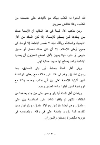 ‫ﻓﻘﺩ ﺃﺒﺎﺤﻭﺍ ﻟﻪ ﺍﻟﻜﺫﺏ ﺒﻬﺫﺍ، ﻤﻊ ﺘﺄﻜﻴﺩﻫﻡ ﻋﻠﻰ ﻋﺼﻤﺘﻪ ﻤﻥ‬
                             ‫ﺍﻟﻜﺫﺏ، ﻭﻫﺫﺍ ﺘﻨﺎﻗﺽ ﺼﺭﻴﺢ.‬
‫ﻭﻤﻥ ﻤﺫﻫﺏ ﺃﻫل ﺍﻟﺴﻨﺔ ﻓﻲ ﻫﺫﺍ ﺍﻟﻤﻘﺎﻡ، ﺃﻥ ﺍﻹﻤﺎﻤﺔ ﺘﻨﻌﻘﺩ‬
‫ﺒﻤﻥ ﻴﻌﻘﺩﻫﺎ ﻟﻤﻥ ﻴﺼﻠﺢ ﻟﻺﻤﺎﻤﺔ، ﺇﺫﺍ ﻜﺎﻥ ﺍﻟﻌﺎﻗﺩ ﻤﻥ ﺃﻫل‬
‫ﺍﻻﺠﺘﻬﺎﺩ ﻭﺍﻟﻌﺩﺍﻟﺔ، ﻭﺒﺫﻟﻙ ﻓﺈﻨﻪ ﻻ ﺘﺼﺢ ﺍﻹﻤﺎﻤﺔ ﺇﻻ ﻟﻭﺍﺤﺩ ﻓﻲ‬
‫ﺠﻤﻴﻊ ﺃﺭﺽ ﺍﻹﺴﻼﻡ، ﺇﻻ ﺃﻥ ﻜﺎﻥ ﻫﻨﺎﻙ ﻓﺎﺼل ﺃﻭ ﺤﺎﺠﺯ‬
‫ﻁﺒﻴﻌﻲ ﺃﻭ ﻋﺩﻭ، ﻓﻬﻨﺎ ﻴﺠﻭﺯ ﻷﻫل ﺍﻟﺼﻘﻊ ﺍﻟﻤﻌﺯﻭل ﺃﻥ ﻴﻌﻘﺩﻭﺍ‬
                ‫ﺍﻹﻤﺎﻤﺔ ﻟﻭﺍﺤﺩ ﻴﺼﻠﺢ ﻟﻬﺎ ﻤﻨﻬﻡ؛ ﺤﻤﺎﻴﺔ ﻟﻬﻡ.‬
‫ﻭﻴﻘﺭ ﺃﻫل ﺍﻟﺴﻨﺔ ﺒﺈﻤﺎﻤﺔ ﺃﺒﻲ ﺒﻜﺭ ﺍﻟﺼﺩﻴﻕ، ﺒﻌﺩ‬
‫ﺭﺴﻭل ﺍﷲ ‪ .‬ﻭﻫﻡ ﻓﻲ ﻫﺫﺍ ﻋﻠﻰ ﺨﻼﻑ ﻤﻊ ﺒﻌﺽ ﺍﻟﺭﺍﻓﻀﺔ‬
‫ﺍﻟﺫﻴﻥ ﺃﺜﺒﺘﻭﺍ ﺍﻹﻤﺎﻤﺔ ﻟﻌﻠﻲ ﺒﻥ ﺃﺒﻲ ﻁﺎﻟﺏ ﻭﺤﺩﻩ، ﻭﻜﺫﺍ ﻤﻊ‬
                 ‫ﺍﻟﺭﻭﺍﻨﺩﻴﺔ ﺍﻟﺫﻴﻥ ﺃﺜﺒﺘﻭﺍ ﺇﻤﺎﻤﺔ ﺍﻟﻌﺒﺎﺱ ﻭﺤﺩﻩ.‬
‫ﻭﻴﻔﻀل ﺃﻫل ﺍﻟﺴﻨﺔ ﺃﺒﺎ ﺒﻜﺭ ﻭﻋﻤﺭ ﻋﻠﻰ ﻤﻥ ﺠﺎﺀ ﺒﻌﺩﻫﻤﺎ ﻤﻥ‬
‫ﺍﻟﺨﻠﻔﺎﺀ، ﻟﻜﻨﻬﻡ ﻟﻡ ﻴﺘﻔﻘﻭﺍ ﺘﻤﺎ ‪‬ﺎ ﻋﻠﻰ ﺍﻟﻤﻔﺎﻀﻠﺔ ﺒﻴﻥ ﻋﻠﻲ‬
                      ‫ﻤ‬
‫ﻭﻋﺜﻤﺎﻥ. ﻭﻫﻡ ﺃﻴ ‪‬ﺎ ﻴﻘﻭﻟﻭﻥ ﺒﻤﻭﺍﻻﺓ ﻋﺜﻤﺎﻥ، ﻭﻴﺘﺒﺭﺃﻭﻥ ﻤﻤﻥ‬
                                   ‫ﻀ‬
‫ﺃﻜﻔﺭﻩ، ﻜﻤﺎ ﻴﻘﺭﻭﻥ ﺒﺈﻤﺎﻤﺔ ﻋﻠﻲ ﻓﻲ ﻭﻗﺘﻪ، ﻭﺒﺘﺼﻭﻴﺒﻪ ﻓﻲ‬
                      ‫ﺤﺭﻭﺒﻪ ﺒﺎﻟﺒﺼﺭﺓ ﻭﺼﻔﻴﻥ ﻭﺍﻟﻨﻬﺭﻭﺍﻥ.‬



                      ‫- ٢١١ -‬
 