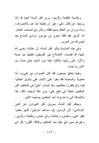 ‫ﻭﺒﺎﻟﻨﺴﺒﺔ ﻟﻁﻠﺤﺔ ﻭﺍﻟﺯﺒﻴﺭ، ﻴﺭﻯ ﺃﻫل ﺍﻟﺴﻨﺔ ﺃﻨﻬﻤﺎ ﻗﺩ ﺘﺎﺒﺎ‬
‫ﻭﺭﺠﻌﺎ ﻋﻥ ﻗﺘﺎل ﻋﻠﻲ، ﻏﻴﺭ ﺃﻥ ﻁﻠﺤﺔ ﻟﻤﺎ ﻫﻡ ﺒﺎﻻﻨﺼﺭﺍﻑ،‬
‫ﺭﻤﺎﻩ ﻤﺭﻭﺍﻥ ﺒﻥ ﺍﻟﺤﻜﻡ ﺒﺴﻬﻡ ﻓﻘﺘﻠﻪ، ﻭﻜﺎﻥ ﻤﻊ ﺃﺼﺤﺎﺏ ﺍﻟﺠﻤل.‬
‫ﺃﻤﺎ ﺍﻟﺯﺒﻴﺭ ﻓﻘﺩ ﻗﺘﻠﻪ ﻋﻤﺭﻭ ﺒﻥ ﺠﺭﻤﻭﺯ ﺒﻭﺍﺩﻱ ﺍﻟﺴﺒﺎﻉ ﺒﻌﺩ‬
                                   ‫ﺍﻨﺼﺭﺍﻓﻪ ﻤﻥ ﺍﻟﺤﺭﺏ.‬
‫ﻭﻓﻲ ﻫﺫﻩ ﺍﻟﻤﻨﺎﺴﺒﺔ ﻴﺫﻜﺭ ﺃﻫل ﺍﻟﺴﻨﺔ، ﺃﻥ ﻋﺎﺌﺸﺔ ﺭﻀﻲ ﺍﷲ‬
‫ﻋﻨﻬﺎ، ﻗﺩ ﻗﺼﺩﺕ ﺍﻹﺼﻼﺡ ﺒﻴﻥ ﺍﻟﻔﺭﻴﻘﻴﻥ، ﻓﻐﻠﺒﻬﺎ ﺒﻨﻭ ﻀﺒﺔ‬
‫ﻭﺍﻷﺯﺩ ﻋﻠﻰ ﺭﺃﻴﻬﺎ، ﻭﻗﺎﺘﻠﻭﺍ ﻋﻠ ‪‬ﺎ ﺩﻭﻥ ﺇﺫﻨﻬﺎ، ﺤﺘﻰ ﺤﺩﺙ ﻤﻥ‬
                       ‫ﻴ‬
                                        ‫ﺍﻷﻤﺭ ﻤﺎ ﺤﺩﺙ.‬
‫ﻭﻓﻴﻤﺎ ﻴﺘﻌﻠﻕ ﺒﺼﻔﻴﻥ، ﻓﻘﺩ ﻜﺎﻥ ﺍﻟﺼﻭﺍﺏ ﻤﻊ ﻋﻠﻲ‪ ،‬ﺃﻤﺎ‬
‫ﻤﻌﺎﻭﻴﺔ ﻭﺃﺼﺤﺎﺒﻪ ﻓﻘﺩ ﺒﻐﻭﺍ ﻋﻠﻰ ﺍﻹﻤﺎﻡ ﻋﻠﻲ ﺒﺘﺄﻭﻴل ﺃﺨﻁﺄﻭﺍ‬
‫ﻓﻴﻪ، ﻭﻟﻡ ﻴﻜﻔﺭﻭﺍ ﺒﺨﻁﺌﻬﻡ، ﻭﻗﺩ ﺃﺼﺎﺏ "ﻋﻠﻲ" ﻓﻲ ﺍﻟﺘﺤﻜﻴﻡ، ﻟﻜﻥ‬
‫ﺍﻟﺤﻜﻤﻴﻥ ﺃﺨﻁﺄﺍ ﻓﻲ ﺨﻠﻊ ﻋﻠﻲ، ﺩﻭﻥ ﻋﻠﺔ ﺃﻭﺠﺒﺕ ﺫﻟﻙ، ﻫﺫﺍ‬
      ‫ﺒﺎﻹﻀﺎﻓﺔ ﺇﻟﻰ ﻤﺎ ﺨﺩﻉ ﺒﻪ ﺃﺤﺩ ﺍﻟﺤﻜﻤﻴﻥ ﺼﺎﺤﺒﻪ ﺍﻵﺨﺭ.‬
‫ﻭﻴﺤﻜﻡ ﺃﻫل ﺍﻟﺴﻨﺔ، ﺒﻤﺭﻭﻕ ﺃﻫل ﺍﻟﻨﻬﺭﺍﻭﻥ ﻋﻥ ﺍﻟﺩﻴﻥ‬
‫ﺍﻹﺴﻼﻤﻲ؛ ﻷﻥ ﺍﻟﺭﺴﻭل ‪ ،‬ﺴﻤﺎﻫﻡ "ﻤﺎﺭﻗﻴﻥ" ﻷﻨﻬﻡ ﺤﻜﻤﻭﺍ‬
‫ﺒﻜﻔﺭ ﻋﻠﻲ، ﻭﻋﺜﻤﺎﻥ، ﻭﻋﺎﺌﺸﺔ، ﻭﺍﺒﻥ ﻋﺒﺎﺱ، ﻭﻁﻠﺤﺔ، ﻭﺍﻟﺯﺒﻴﺭ،‬
‫ﻭﻏﻴﺭﻫﻡ ﻤﻤﻥ ﺘﺒﻊ ﻋﻠﻴﺎ ﺒﻌﺩ ﺍﻟﺘﺤﻜﻴﻡ، ﻭﻜﺫﻟﻙ ﺃﻜﻔﺭﻭﺍ ﻜل ﺫﻱ‬
                                 ‫‪‬‬

                      ‫- ٣١١ -‬
 