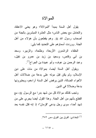 ‫ﺍﻟﻤﻭﺍﻻﺓ‬
‫ﻴﻘﻭل ﺃﻫل ﺍﻟﺴﻨﺔ ﺒﻤﺒﺩﺃ "ﺍﻟﻤﻭﺍﻻﺓ"؛ ﻭﻫﻭ ﻴﻌﻨﻲ ﺍﻻﻋﺘﻘﺎﺩ‬
‫ﻭﺍﻟﺘﻌﺎﻤل ﻤﻊ ﺒﻌﺽ ﺍﻟﻨﺎﺱ؛ ﻤﺜل ﺍﻟﻌﺸﺭﺓ ﺍﻟﻤﺒﺸﺭﻴﻥ ﺒﺎﻟﺠﻨﺔ ﻤﻥ‬
‫ﺃﺼﺤﺎﺏ ﺭﺴﻭل ﺍﷲ ‪ .‬ﻭﻫﻡ ﻴﻘﻁﻌﻭﻥ ﺒﺄﻥ ﻫﺅﻻﺀ ﻤﻥ ﺃﻫل‬
             ‫ﺍﻟﺠﻨﺔ. ﻭﻭﺭﺩﺕ ﺃﺴﻤﺎﺅﻫﻡ ﻋﻠﻰ ﺍﻟﺘﺤﺩﻴﺩ ﻜﻤﺎ ﻴﻠﻲ:‬
‫ﺍﻟﺨﻠﻔﺎﺀ ﺍﻟﺭﺍﺸﺩﻭﻥ ﺍﻷﺭﺒﻌﺔ، ﻭﻁﻠﺤﺔ، ﻭﺍﻟﺯﺒﻴﺭ، ﻭﺴﻌﺩ‬
‫ﺒﻥ ﺃﺒﻲ ﻭﻗﺎﺹ، ﻭﺴﻌﻴﺩ ﺒﻥ ﺯﻴﺩ ﺒﻥ ﻋﻤﺭﻭ ﺒﻥ ﻨﻔﻴل،‬
         ‫ﻭﻋﺒﺩ ﺍﻟﺭﺤﻤﻥ ﺒﻥ ﻋﻭﻑ، ﻭﺃﺒﻭ ﻋﺒﻴﺩﺓ ﺒﻥ ﺍﻟﺠﺭﺍﺡ)١(.‬
‫ﻭﻴﻘﻭل ﺃﻫل ﺍﻟﺴﻨﺔ ﺃﻴ ‪‬ﺎ، ﺒﻤﻭﺍﻻﺓ ﻤﻥ ﻤﺎﺕ ﻋﻠﻰ ﺩﻴﻥ‬
                        ‫ﻀ‬
‫ﺍﻹﺴﻼﻡ، ﻭﻟﻡ ﻴﻜﻥ ﻗﺒل ﻤﻭﺘﻪ ﻋﻠﻰ ﺒﺩﻋﺔ ﻤﻥ ﻀﻼﻻﺕ ﺃﻫل‬
‫ﺍﻷﻫﻭﺍﺀ ﺍﻟﻀﺎﻟﺔ، ﺍﻟﺫﻴﻥ ﻴﺭﻓﺽ ﺃﻫل ﺍﻟﺴﻨﺔ ﺁﺭﺍﺀﻫﻡ، ﻭﻴﻌﺘﺒﺭﻭﻨﻬﺎ‬
                                 ‫ﺒﺩﻋﺔ ﻭﻀﻼﻻ ﻓﻲ ﺍﻟﺩﻴﻥ.‬
                                           ‫ﹰ‬
‫ﻭﺘﺠﺏ ﻜﺫﻟﻙ ﻤﻭﺍﻻﺓ ﻜل ﻤﻥ ﺸﻬﺩ ﺒﺩ ‪‬ﺍ ﻤﻊ ﺍﻟﺭﺴﻭل ‪ ،‬ﻤﻊ‬
                 ‫ﺭ‬
‫ﺍﻟﻘﻁﻊ ﺒﺄﻨﻬﻡ ﻤﻥ ﺃﻫل ﺍﻟﺠﻨﺔ. ﻭﻫﺫﺍ ﺍﻟﻘﻭل ﺃﻴﻀﺎ ﻴﺠﺭﻱ ﻋﻠﻰ ﻤﻥ‬
             ‫‪‬‬
‫ﺸﻬﺩ ﺃﺤﺩﺍ، ﺴﻭﻯ ﺭﺠل ﻴﺩﻋﻰ "ﻗﺯﻤﺎﻥ"؛ ﺇﺫ ﺇﻨﻪ ﻗﺘل ﻨﻔﺴﻪ ﺒﻌﺩ‬
                                            ‫ُ ‪‬‬


                                                         ‫)١(‬
                     ‫ﺍﻟﺒﻐﺩﺍﺩﻱ: ﺍﻟﻔﺭﻕ ﺒﻴﻥ ﺍﻟﻔﺭﻕ، ﺹ ٢٥٣.‬


                      ‫- ٥١١ -‬
 