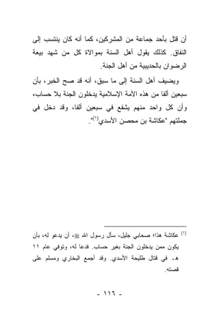 ‫ﺃﻥ ﻗﺘل ﺒﺄﺤﺩ ﺠﻤﺎﻋﺔ ﻤﻥ ﺍﻟﻤﺸﺭﻜﻴﻥ، ﻜﻤﺎ ﺃﻨﻪ ﻜﺎﻥ ﻴﻨﺘﺴﺏ ﺇﻟﻰ‬
‫ﺍﻟﻨﻔﺎﻕ. ﻜﺫﻟﻙ ﻴﻘﻭل ﺃﻫل ﺍﻟﺴﻨﺔ ﺒﻤﻭﺍﻻﺓ ﻜل ﻤﻥ ﺸﻬﺩ ﺒﻴﻌﺔ‬
                         ‫ﺍﻟﺭﻀﻭﺍﻥ ﺒﺎﻟﺤﺩﻴﺒﻴﺔ ﻤﻥ ﺃﻫل ﺍﻟﺠﻨﺔ.‬
‫ﻭﻴﻀﻴﻑ ﺃﻫل ﺍﻟﺴﻨﺔ ﺇﻟﻰ ﻤﺎ ﺴﺒﻕ، ﺃﻨﻪ ﻗﺩ ﺼﺢ ﺍﻟﺨﺒﺭ، ﺒﺄﻥ‬
‫ﺴﺒﻌﻴﻥ ﺃﻟ ﹰﺎ ﻤﻥ ﻫﺫﻩ ﺍﻷﻤﺔ ﺍﻹﺴﻼﻤﻴﺔ ﻴﺩﺨﻠﻭﻥ ﺍﻟﺠﻨﺔ ﺒﻼ ﺤﺴﺎﺏ،‬
                                           ‫ﻔ‬
‫ﻭﺃﻥ ﻜل ﻭﺍﺤﺩ ﻤﻨﻬﻡ ﻴﺸﻔﻊ ﻓﻲ ﺴﺒﻌﻴﻥ ﺃﻟﻔﺎ، ﻭﻗﺩ ﺩﺨل ﻓﻲ‬
             ‫ﹰ‬
                    ‫ﺠﻤﻠﺘﻬﻡ "ﻋﻜﺎﺸﺔ ﺒﻥ ﻤﺤﺼﻥ ﺍﻷﺴﺩﻱ)١(".‬




                                                         ‫)١(‬
‫ﻋﻜﺎﺸﺔ ﻫﺫﺍ؛ ﺼﺤﺎﺒﻲ ﺠﻠﻴل، ﺴﺄل ﺭﺴﻭل ﺍﷲ ‪ ،‬ﺃﻥ ﻴﺩﻋﻭ ﻟﻪ، ﺒﺄﻥ‬
‫ﻴﻜﻭﻥ ﻤﻤﻥ ﻴﺩﺨﻠﻭﻥ ﺍﻟﺠﻨﺔ ﺒﻐﻴﺭ ﺤﺴﺎﺏ. ﻓﺩﻋﺎ ﻟﻪ، ﻭﺘﻭﻓﻲ ﻋﺎﻡ ١١‬
‫ﻫـ ﻓﻲ ﻗﺘﺎل ﻁﻠﻴﺤﺔ ﺍﻷﺴﺩﻱ. ﻭﻗﺩ ﺃﺠﻤﻊ ﺍﻟﺒﺨﺎﺭﻱ ﻭﻤﺴﻠﻡ ﻋﻠﻰ‬
                                                ‫ﻗﺼﺘﻪ.‬


                       ‫- ٦١١ -‬
 