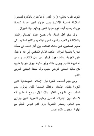 ‫ﺍﻟﻜﺭﻴﻡ ﺒﻘﻭﻟﻪ ﺘﻌﺎﻟﻰ: ‪ ‬ﺇﻥ ﺍﻟ ِﻴﻥ ﻻ ﻴﺅﻤ ﹸﻭﻥ ِﺎﻵ ِ ‪ ِ ‬ﻟﻴﺴ ‪‬ﻭﻥ‬
‫ِ ‪ ‬ﱠ ﺫ ‪ ‬ﹶ ‪ ِ ْ ‬ﻨ ‪ ‬ﺒ َﺨ ﺭ ﺓ ﹶ ‪  ‬ﻤ ‪‬‬
‫ﺍﻟ ‪‬ﻼ ِﻜﺔ ﺘﺴ ِ ‪‬ﺔ ﺍﻷﻨ ﹶﻰ‪ ‬ﻭﻤﻥ ﻫﺅﻻﺀ ﺍﻟﺫﻴﻥ ﻋﺒﺩﻭﺍ ﺸﻴﻁﺎﻨﺎ‬
 ‫ﹰ‬                            ‫ﹾﻤ ﹶﺌ ﹶ ﹶ ﹶ ‪‬ﻤﻴ ﹶ ُ ﹾﺜ‬
   ‫ﻤﺭﻴﺩﺍ، ﻭﻤﻨﻬﻡ ﺃﻴﻀﺎ ﻗﻭﻡ ﻋﺒﺩﻭﺍ ﺍﻟﺒﻘﺭ. ﻭﻤﻨﻬﻡ ﻋﺒﺎﺩ ﺍﻟﻨﻴﺭﺍﻥ.‬
                                         ‫‪‬‬           ‫‪‬‬
‫ﻭﻗﺩ ﺤﻜﻡ ﺃﻫل ﺍﻟﺴﻨﺔ، ﺒﺄﻥ ﺠﻤﻴﻊ ﻋﺒﺩﺓ ﺍﻷﺼﻨﺎﻡ ﻭﺍﻟﺒﺸﺭ‬
‫ﻭﺍﻟﻤﻼﺌﻜﺔ ﻭﺍﻟﻨﺠﻭﻡ ﻭﺍﻟﻨﺎﺭ، ﺘﺤﺭﻡ ﺫﺒﺎﺌﺤﻬﻡ ﻭﻨﻜﺎﺡ ﻨﺴﺎﺌﻬﻡ ﻋﻠﻰ‬
‫ﺠﻤﻴﻊ ﺍﻟﻤﺴﻠﻤﻴﻥ، ﻟﻜﻥ ﺤﺩﺙ ﺍﺨﺘﻼﻑ ﺒﻴﻥ ﺃﻫل ﺍﻟﺴﻨﺔ ﻓﻲ ﻤﺴﺄﻟﺔ‬
‫ﺍﻟﺠﺯﻴﺔ ﺒﺎﻟﻨﺴﺒﺔ ﻟﻬﺅﻻﺀ. ﻓﺫﻫﺏ ﺍﻹﻤﺎﻡ ﺍﻟﺸﺎﻓﻌﻲ ﺇﻟﻰ ﺃﻨﻪ ﻻ ﺘﻘﺒل‬
‫ﻤﻨﻬﻡ ﺍﻟﺠﺯﻴﺔ؛ ﻭﺇﻨﻤﺎ ﻴﺠﻭﺯ ﻗﺒﻭﻟﻬﺎ ﻤﻥ ﺃﻫل ﺍﻟﻜﺘﺎﺏ، ﺃﻭ ﻤﻤﻥ‬
‫ﻟﻪ ﺸﺒﻬﺔ ﻜﺘﺎﺏ. ﻭﻴﺭﻯ ﻤﺎﻟﻙ ﻭﺃﺒﻭ ﺤﻨﻴﻔﺔ ﺠﻭﺍﺯ ﻗﺒﻭﻟﻬﺎ ﻤﻨﻬﻡ،‬
‫ﻟﻜﻥ ﻤﺎﻟ ﹰﺎ ﺍﺴﺘﺜﻨﻰ ﺍﻟﻘﺭﺸﻲ ﻤﻨﻬﻡ، ﻭﺃﺒﺎ ﺤﻨﻴﻔﺔ ﺍﺴﺘﺜﻨﻰ ﺍﻟﻌﺭﺒﻲ‬
                                              ‫ﻜ‬
                                                     ‫ﻤﻨﻬﻡ.‬
‫ﻭﻤﻥ ﻴﺘﺒﻊ ﺃﺼﻨﺎﻑ ﺍﻟﻜﻔﺭﺓ ﻗﺒل ﺍﻹﺴﻼﻡ: ﺍﻟﺴﻭﻓﻁﺎﺌﻴﺔ ﺍﻟﺫﻴﻥ‬
‫ﺃﻨﻜﺭﻭﺍ ﺤﻘﺎﺌﻕ ﺍﻷﺸﻴﺎﺀ. ﻭﻜﺫﻟﻙ ﺍﻟﺴﻤﻨﻴﺔ ﺍﻟﺫﻴﻥ ﻴﻘﻭﻟﻭﻥ ﺒﻘﺩﻡ‬
‫ﺍﻟﻌﺎﻟﻡ، ﻤﻊ ﺇﻨﻜﺎﺭﻫﻡ ﻟﻠﻨﻅﺭ ﻭﺍﻻﺴﺘﺩﻻل، ﻭﻤﻊ ﺍﺩﻋﺎﺌﻬﻡ ﺃﻨﻪ‬
‫ﻻ ﻋﻠﻡ ﺩﻭﻥ ﺍﻹﺩﺭﺍﻙ ﺍﻟﺤﺴﻲ. ﻭﻤﻨﻬﻡ ﺍﻟﺩﻫﺭﻴﺔ ﺍﻟﺫﻴﻥ ﻴﻘﻭﻟﻭﻥ‬
‫ﺒﻘﺩﻡ ﺍﻟﻌﺎﻟﻡ، ﻭﺒﻌﺽ ﺍﻟﺩﻫﺭﻴﺔ ﻴﺭﻯ ﻗﺩﻡ ﻫﻴﻭﻟﻲ ﺍﻟﻌﺎﻟﻡ ﻤﻊ‬
                                ‫ﺍﻹﻗﺭﺍﺭ ﺒﺤﺩﻭﺙ ﺍﻷﻋﺭﺍﺽ.‬



                        ‫- ٨١١ -‬
 