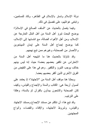 ‫ﺩﻭﻟﺔ ﺍﻹﺴﻼﻡ ﻭﺘﺴﺘﺭ ﺒﺎﻹﺴﻼﻡ ﻓﻲ ﺍﻟﻅﺎﻫﺭ، ﻭﻜﺎﺩ ﻟﻠﻤﺴﻠﻤﻴﻥ،‬
                    ‫ﻭﺍﺒﺘﻐﻰ ﻏﻭﺍﺌﻠﻬﻡ، ﻋﻠﻰ ﺘﻔﺼﻴل ﻓﻲ ﺫﻟﻙ.‬
‫ﻭﻓﻴﻤﺎ ﻴﺘﺼل ﺒﺎﻟﺤﺩﻴﺙ ﻋﻥ "ﺍﻟﺴﻠﻑ ﺍﻟﺼﺎﻟﺢ ﻓﻲ ﺍﻹﺴﻼﻡ"؛‬
‫ﻴﻭﻀﺢ ﺍﻟﺒﺤﺙ ﺘﺒﺭﺅ ﺃﻫل ﺍﻟﺴﻨﺔ ﻤﻥ ﺃﻫل ﺍﻟﻤﻠل ﺍﻟﺨﺎﺭﺠﺔ ﻋﻥ‬
‫ﺍﻹﺴﻼﻡ، ﻭﻤﻥ ﺃﻫل ﺍﻷﻫﻭﺍﺀ ﺍﻟﻀﺎﻟﺔ، ﻤﻊ ﺍﻨﺘﺴﺎﺒﻬﺎ ﺇﻟﻰ ﺍﻹﺴﻼﻡ،‬
‫ﻜﻤﺎ ﻴﻭﻀﺢ ﺇﺠﻤﺎﻉ ﺃﻫل ﺍﻟﺴﻨﺔ ﻋﻠﻰ ﺇﻴﻤﺎﻥ ﺍﻟﻤﻬﺎﺠﺭﻴﻥ‬
          ‫ﻭﺍﻷﻨﺼﺎﺭ ﻤﻥ ﺍﻟﺼﺤﺎﺒﺔ، ﻭﻏﻴﺭﻫﻡ ﻤﻤﻥ ﺘﺒﻊ ﻨﻬﺠﻬﻡ.‬
‫ﻭﻗﺩ ﺘﻨﺎﻭﻟﻨﺎ ﺒﺎﻟﺤﺩﻴﺙ ﻫﻨﺎ ﻤﺎ ﺍﻨﺘﻬﺠﻪ ﺃﻫل ﺍﻟﺴﻨﺔ ﻤﻥ‬
‫ﺍﻻﺤﺘﺭﺍﺱ ﻋﻥ ﺘﻜﻔﻴﺭ ﺒﻌﻀﻬﻡ ﺒﻌ ‪‬ﺎ؛ ﺤﻴﺙ ﺇﻨﻪ ﻟﻴﺱ ﺒﻴﻨﻬﻡ‬
                    ‫ﻀ‬
‫ﺨﻼﻑ ﻴﻭﺠﺏ ﺍﻟﺘﺒﺭﺅ ﻭﺍﻟﺘﻜﻔﻴﺭ. ﻭﻫﻡ ﻓﻲ ﻫﺫﺍ ﻋﻠﻰ ﺍﻟﻨﻘﻴﺽ ﻤﻥ‬
                  ‫ﺍﻟﻔﺭﻕ ﺍﻷﺨﺭﻯ ﺍﻟﺫﻴﻥ ﺃﻜﻔﺭ ﺒﻌﻀﻬﻡ ﺒﻌ ‪‬ﺎ.‬
                    ‫ﻀ‬
‫ﻭﺒﺤﺜﻨﺎ ﻫﻨﺎ ﻤﻭﻗﻑ ﺃﻫل ﺍﻟﺴﻨﺔ ﻤﻥ "ﺍﻻﺠﺘﻬﺎﺩ"؛ ﺇﺫ ﻴﻌﺘﻤﺩ ﻋﻠﻰ‬
‫ﺃﺼﻭل ﺃﺭﺒﻌﺔ ﻫﻲ: ﺍﻟﻜﺘﺎﺏ ﻭﺍﻟﺴﻨﺔ ﻭﺍﻹﺠﻤﺎﻉ ﻭﺍﻟﻘﻴﺎﺱ، ﻭﻜﻴﻑ‬
‫ﻜﺎﻥ ﺍﻟﺼﺤﺎﺒﺔ ﻭﺍﻟﺘﺎﺒﻌﻭﻥ ﻴﺒﺩﺃﻭﻥ ﺒﺎﻟﻘﺭﺁﻥ ﺜﻡ ﺒﺎﻟﺴﻨﺔ، ﻭﻫﻜﺫﺍ‬
                                          ‫ﻋﻠﻰ ﺍﻟﺘﺭﺘﻴﺏ.‬
‫ﻭﻗﺩ ﺘﺒﻊ ﻫﺫﺍ، ﺃﻥ ﻨﺘﻜﻠﻡ ﻋﻥ ﻤﺴﺘﻨﺩ ﺍﻹﺠﻤﺎﻉ ﻭﻤﺴﺘﻨﺩ ﺍﻻﺠﺘﻬﺎﺩ‬
‫ﻭﺍﻟﻘﻴﺎﺱ، ﻭﺸﺭﻭﻁ ﺍﻻﺠﺘﻬﺎﺩ، ﻭﺍﻹﻓﺘﺎﺀ ﻭﺍﻟﻘﻀﺎﺀ، ﻭﺃﻨﻭﺍﻉ‬
                                             ‫ﺍﻟﻤﺠﺘﻬﺩﻴﻥ.‬

                       ‫- ١١ -‬
 