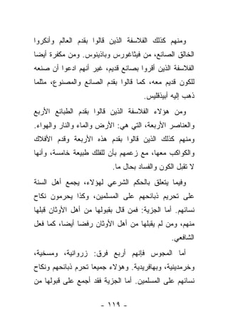 ‫ﻭﻤﻨﻬﻡ ﻜﺫﻟﻙ ﺍﻟﻔﻼﺴﻔﺔ ﺍﻟﺫﻴﻥ ﻗﺎﻟﻭﺍ ﺒﻘﺩﻡ ﺍﻟﻌﺎﻟﻡ ﻭﺃﻨﻜﺭﻭﺍ‬
‫ﺍﻟﺨﺎﻟﻕ ﺍﻟﺼﺎﻨﻊ، ﻤﻥ ﻓﻴﺜﺎﻏﻭﺭﺱ ﻭﺒﺎﺫﻴﻨﻭﺱ. ﻭﻤﻥ ﻤﻜﻔﺭﺓ ﺃﻴ ‪‬ﺎ‬
 ‫ﻀ‬
‫ﺍﻟﻔﻼﺴﻔﺔ ﺍﻟﺫﻴﻥ ﺃﻗﺭﻭﺍ ﺒﺼﺎﻨﻊ ﻗﺩﻴﻡ، ﻏﻴﺭ ﺃﻨﻬﻡ ﺍﺩﻋﻭﺍ ﺃﻥ ﺼﻨﻌﻪ‬
‫ﻟﻠﻜﻭﻥ ﻗﺩﻴﻡ ﻤﻌﻪ، ﻜﻤﺎ ﻗﺎﻟﻭﺍ ﺒﻘﺩﻡ ﺍﻟﺼﺎﻨﻊ ﻭﺍﻟﻤﺼﻨﻭﻉ، ﻤﺜﻠﻤﺎ‬
                                     ‫ﺫﻫﺏ ﺇﻟﻴﻪ ﺃﺒﻴﺫﻗﻠﻴﺱ.‬
‫ﻭﻤﻥ ﻫﺅﻻﺀ ﺍﻟﻔﻼﺴﻔﺔ ﺍﻟﺫﻴﻥ ﻗﺎﻟﻭﺍ ﺒﻘﺩﻡ ﺍﻟﻁﺒﺎﺌﻊ ﺍﻷﺭﺒﻊ‬
‫ﻭﺍﻟﻌﻨﺎﺼﺭ ﺍﻷﺭﺒﻌﺔ، ﺍﻟﺘﻲ ﻫﻲ: ﺍﻷﺭﺽ ﻭﺍﻟﻤﺎﺀ ﻭﺍﻟﻨﺎﺭ ﻭﺍﻟﻬﻭﺍﺀ.‬
‫ﻭﻤﻨﻬﻡ ﻜﺫﻟﻙ ﺍﻟﺫﻴﻥ ﻗﺎﻟﻭﺍ ﺒﻘﺩﻡ ﻫﺫﻩ ﺍﻷﺭﺒﻌﺔ ﻭﻗﺩﻡ ﺍﻷﻓﻼﻙ‬
‫ﻭﺍﻟﻜﻭﺍﻜﺏ ﻤﻌﻬﺎ، ﻤﻊ ﺯﻋﻤﻬﻡ ﺒﺄﻥ ﻟﻠﻔﻠﻙ ﻁﺒﻴﻌﺔ ﺨﺎﻤﺴﺔ، ﻭﺃﻨﻬﺎ‬
                          ‫ﻻ ﺘﻘﺒل ﺍﻟﻜﻭﻥ ﻭﺍﻟﻔﺴﺎﺩ ﺒﺤﺎل ﻤﺎ.‬
‫ﻭﻓﻴﻤﺎ ﻴﺘﻌﻠﻕ ﺒﺎﻟﺤﻜﻡ ﺍﻟﺸﺭﻋﻲ ﻟﻬﺅﻻﺀ، ﻴﺠﻤﻊ ﺃﻫل ﺍﻟﺴﻨﺔ‬
‫ﻋﻠﻰ ﺘﺤﺭﻴﻡ ﺫﺒﺎﺌﺤﻬﻡ ﻋﻠﻰ ﺍﻟﻤﺴﻠﻤﻴﻥ، ﻭﻜﺫﺍ ﻴﺤﺭﻤﻭﻥ ﻨﻜﺎﺡ‬
‫ﻨﺴﺎﺌﻬﻡ. ﺃﻤﺎ ﺍﻟﺠﺯﻴﺔ: ﻓﻤﻥ ﻗﺎل ﺒﻘﺒﻭﻟﻬﺎ ﻤﻥ ﺃﻫل ﺍﻷﻭﺜﺎﻥ ﻗﺒﻠﻬﺎ‬
‫ﻤﻨﻬﻡ، ﻭﻤﻥ ﻟﻡ ﻴﻘﺒﻠﻬﺎ ﻤﻥ ﺃﻫل ﺍﻷﻭﺜﺎﻥ ﺭﻓ ‪‬ﺎ ﺃﻴﻀﺎ، ﻜﻤﺎ ﻓﻌل‬
          ‫‪‬‬    ‫ﻀ‬
                                               ‫ﺍﻟﺸﺎﻓﻌﻲ.‬
‫ﺃﻤﺎ ﺍﻟﻤﺠﻭﺱ ﻓﺈﻨﻬﻡ ﺃﺭﺒﻊ ﻓﺭﻕ: ﺯﺭﻭﺍﻨﻴﺔ، ﻭﻤﺴﺨﻴﺔ،‬
‫ﻭﺨﺭﻤﺩﻴﻨﻴﺔ، ﻭﺒﻬﺎﻓﺭﻴﺩﻴﺔ. ﻭﻫﺅﻻﺀ ﺠﻤﻴ ‪‬ﺎ ﺘﺤﺭﻡ ﺫﺒﺎﺌﺤﻬﻡ ﻭﻨﻜﺎﺡ‬
                    ‫ﻌ‬
‫ﻨﺴﺎﺌﻬﻡ ﻋﻠﻰ ﺍﻟﻤﺴﻠﻤﻴﻥ. ﺃﻤﺎ ﺍﻟﺠﺯﻴﺔ ﻓﻘﺩ ﺃﺠﻤﻊ ﻋﻠﻰ ﻗﺒﻭﻟﻬﺎ ﻤﻥ‬

                      ‫- ٩١١ -‬
 