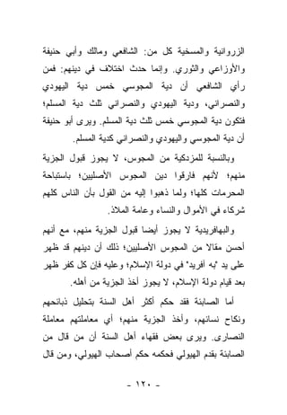 ‫ﺍﻟﺯﺭﻭﺍﻨﻴﺔ ﻭﺍﻟﻤﺴﺨﻴﺔ ﻜل ﻤﻥ: ﺍﻟﺸﺎﻓﻌﻲ ﻭﻤﺎﻟﻙ ﻭﺃﺒﻲ ﺤﻨﻴﻔﺔ‬
‫ﻭﺍﻷﻭﺯﺍﻋﻲ ﻭﺍﻟﺜﻭﺭﻱ. ﻭﺇﻨﻤﺎ ﺤﺩﺙ ﺍﺨﺘﻼﻑ ﻓﻲ ﺩﻴﻨﻬﻡ: ﻓﻤﻥ‬
‫ﺭﺃﻱ ﺍﻟﺸﺎﻓﻌﻲ ﺃﻥ ﺩﻴﺔ ﺍﻟﻤﺠﻭﺴﻲ ﺨﻤﺱ ﺩﻴﺔ ﺍﻟﻴﻬﻭﺩﻱ‬
‫ﻭﺍﻟﻨﺼﺭﺍﻨﻲ، ﻭﺩﻴﺔ ﺍﻟﻴﻬﻭﺩﻱ ﻭﺍﻟﻨﺼﺭﺍﻨﻲ ﺜﻠﺙ ﺩﻴﺔ ﺍﻟﻤﺴﻠﻡ؛‬
‫ﻓﺘﻜﻭﻥ ﺩﻴﺔ ﺍﻟﻤﺠﻭﺴﻲ ﺨﻤﺱ ﺜﻠﺙ ﺩﻴﺔ ﺍﻟﻤﺴﻠﻡ. ﻭﻴﺭﻯ ﺃﺒﻭ ﺤﻨﻴﻔﺔ‬
       ‫ﺃﻥ ﺩﻴﺔ ﺍﻟﻤﺠﻭﺴﻲ ﻭﺍﻟﻴﻬﻭﺩﻱ ﻭﺍﻟﻨﺼﺭﺍﻨﻲ ﻜﺩﻴﺔ ﺍﻟﻤﺴﻠﻡ.‬
‫ﻭﺒﺎﻟﻨﺴﺒﺔ ﻟﻠﻤﺯﺩﻜﻴﺔ ﻤﻥ ﺍﻟﻤﺠﻭﺱ، ﻻ ﻴﺠﻭﺯ ﻗﺒﻭل ﺍﻟﺠﺯﻴﺔ‬
‫ﻤﻨﻬﻡ؛ ﻷﻨﻬﻡ ﻓﺎﺭﻗﻭﺍ ﺩﻴﻥ ﺍﻟﻤﺠﻭﺱ ﺍﻷﺼﻠﻴﻴﻥ؛ ﺒﺎﺴﺘﺒﺎﺤﺔ‬
‫ﺍﻟﻤﺤﺭﻤﺎﺕ ﻜﻠﻬﺎ؛ ﻭﻟﻤﺎ ﺫﻫﺒﻭﺍ ﺇﻟﻴﻪ ﻤﻥ ﺍﻟﻘﻭل ﺒﺄﻥ ﺍﻟﻨﺎﺱ ﻜﻠﻬﻡ‬
                 ‫ﺸﺭﻜﺎﺀ ﻓﻲ ﺍﻷﻤﻭﺍل ﻭﺍﻟﻨﺴﺎﺀ ﻭﻋﺎﻤﺔ ﺍﻟﻤﻼﺫ.‬
‫ﻭﺍﻟﺒﻬﺎﻓﺭﻴﺩﻴﺔ ﻻ ﻴﺠﻭﺯ ﺃﻴﻀﺎ ﻗﺒﻭل ﺍﻟﺠﺯﻴﺔ ﻤﻨﻬﻡ، ﻤﻊ ﺃﻨﻬﻡ‬
                           ‫‪‬‬
‫ﺃﺤﺴﻥ ﻤﻘﺎﻻ ﻤﻥ ﺍﻟﻤﺠﻭﺱ ﺍﻷﺼﻠﻴﻴﻥ؛ ﺫﻟﻙ ﺃﻥ ﺩﻴﻨﻬﻡ ﻗﺩ ﻅﻬﺭ‬
                                       ‫ﹰ‬
‫ﻋﻠﻰ ﻴﺩ "ﺒﻪ ﺁﻓﺭﻴﺩ" ﻓﻲ ﺩﻭﻟﺔ ﺍﻹﺴﻼﻡ؛ ﻭﻋﻠﻴﻪ ﻓﺈﻥ ﻜل ﻜﻔﺭ ﻅﻬﺭ‬
       ‫ﺒﻌﺩ ﻗﻴﺎﻡ ﺩﻭﻟﺔ ﺍﻹﺴﻼﻡ، ﻻ ﻴﺠﻭﺯ ﺃﺨﺫ ﺍﻟﺠﺯﻴﺔ ﻤﻥ ﺃﻫﻠﻪ.‬
‫ﺃﻤﺎ ﺍﻟﺼﺎﺒﺌﺔ ﻓﻘﺩ ﺤﻜﻡ ﺃﻜﺜﺭ ﺃﻫل ﺍﻟﺴﻨﺔ ﺒﺘﺤﻠﻴل ﺫﺒﺎﺌﺤﻬﻡ‬
‫ﻭﻨﻜﺎﺡ ﻨﺴﺎﺌﻬﻡ، ﻭﺃﺨﺫ ﺍﻟﺠﺯﻴﺔ ﻤﻨﻬﻡ؛ ﺃﻱ ﻤﻌﺎﻤﻠﺘﻬﻡ ﻤﻌﺎﻤﻠﺔ‬
‫ﺍﻟﻨﺼﺎﺭﻯ. ﻭﻴﺭﻯ ﺒﻌﺽ ﻓﻘﻬﺎﺀ ﺃﻫل ﺍﻟﺴﻨﺔ ﺃﻥ ﻤﻥ ﻗﺎل ﻤﻥ‬
‫ﺍﻟﺼﺎﺒﺌﺔ ﺒﻘﺩﻡ ﺍﻟﻬﻴﻭﻟﻲ ﻓﺤﻜﻤﻪ ﺤﻜﻡ ﺃﺼﺤﺎﺏ ﺍﻟﻬﻴﻭﻟﻲ، ﻭﻤﻥ ﻗﺎل‬

                      ‫- ٠٢١ -‬
 