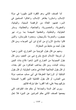 ‫ﺃﻤﺎ ﺍﻟﺼﻨﻑ ﺍﻟﺜﺎﻨﻲ ﻭﻫﻡ ﺍﻟﻜﻔﺭﺓ ﺍﻟﺫﻴﻥ ﻅﻬﺭﻭﺍ ﻓﻲ ﺩﻭﻟﺔ‬
‫ﺍﻹﺴﻼﻡ، ﻭﺍﺴﺘﺘﺭﻭﺍ ﺒﻅﺎﻫﺭ ﺍﻹﺴﻼﻡ، ﻭﺍﻏﺘﺎﻟﻭﺍ ﺍﻟﻤﺴﻠﻤﻴﻥ ﻓﻲ‬
‫ﺍﻟﺴﺭ، ﻓﻤﻨﻬﻡ: ﺍﻟﻐﻼﺓ ﻤﻥ ﺍﻟﺭﺍﻓﻀﺔ ﺍﻟﺴﺒﺌﻴﺔ، ﻭﺍﻟﺒﻴﺎﻨﻴﺔ،‬
‫ﻭﺍﻟﻤﻐﻴﺭﻴﺔ، ﻭﺍﻟﻤﻨﺼﻭﺭﻴﺔ، ﻭﺍﻟﺠﻨﺎﺤﻴﺔ، ﻭﺍﻟﺨﻁﺎﺒﻴﺔ، ﻭﺴﺎﺌﺭ‬
‫ﺍﻟﺤﻠﻭﻟﻴﺔ، ﻭﺍﻟﺒﺎﻁﻨﻴﺔ، ﻭﺍﻟﻤﻘﻨﻌﻴﺔ ﺍﻟﻤﺒﻴﻀﺔ ﺒﻤﺎ ﻭﺭﺍﺀ ﻨﻬﺭ‬
‫ﺠﻴﺠﻭﻥ، ﻭﺍﻟﻤﺤﺭﻤﺔ ﺒﺄﺫﺭﺒﻴﺠﺎﻥ، ﻭﻤﺤﻤﺭﺓ ﻁﺒﺭﺴﺘﺎﻥ، ﻭﺍﻟﺫﻴﻥ‬
‫ﻗﺎﻟﻭﺍ ﺒﺘﻨﺎﺴﺦ ﺍﻷﺭﻭﺍﺡ ﻤﻥ ﺃﺘﺒﺎﻉ ﺍﺒﻥ ﺃﺒﻲ ﺍﻟﻌﻭﺠﺎﺀ، ﻭﻤﻥ ﻗﺎل‬
                        ‫ﺒﻘﻭل ﺃﺤﻤﺩ ﺒﻥ ﺨﺎﺒﻁ ﻤﻥ ﺍﻟﻤﻌﺘﺯﻟﺔ.‬
‫ﻭﻤﻨﻬﻡ ﻤﻥ ﻗﺎل ﺒﻘﻭل ﺍﻟﻴﺯﻴﺩﻴﺔ ﻤﻥ ﺍﻟﺨﻭﺍﺭﺝ، ﺍﻟﺫﻴﻥ ﺯﻋﻤﻭﺍ‬
‫ﺃﻥ ﺸﺭﻴﻌﺔ ﺍﻹﺴﻼﻡ ﺘﻨﺴﺦ ﺒﺸﺭﻉ ﻨﺒﻲ ﻤﻥ ﺍﻟﻌﺠﻡ، ﻭﻤﻥ ﻗﺎل‬
‫ﺒﻘﻭل ﺍﻟﻤﻴﻤﻭﻨﻴﺔ ﻤﻥ ﺍﻟﺨﻭﺍﺭﺝ ﺍﻟﺫﻴﻥ ﺃﺒﺎﺤﻭﺍ ﻨﻜﺎﺡ ﺒﻨﺎﺕ ﺍﻟﺒﻨﻴﻥ‬
‫ﻭﺒﻨﺎﺕ ﺍﻟﺒﻨﺎﺕ، ﻭﻤﻥ ﻗﺎل ﺒﻤﺫﺍﻫﺏ ﺍﻟﻌﺫﺍﻓﺭﺓ ﻤﻥ ﺃﻫل ﺒﻐﺩﺍﺩ،‬
‫ﺃﻭ ﻗﺎل ﺒﻘﻭل ﺍﻟﺤﻼﺠﻴﺔ ﺍﻟﻐﻼﺓ ﻓﻲ ﻤﺫﻫﺏ ﺍﻟﺤﻠﻭﻟﻴﺔ، ﺃﻭ ﻗﺎل ﺒﻘﻭل‬
‫ﺍﻟﺒﺎﺒﻜﻴﺔ ﺃﻭ ﺍﻟﺭﺯﺍﻋﻴﺔ ﺍﻟﻤﻔﺭﻁﺔ ﻓﻲ ﺃﺒﻲ ﻤﺴﻠﻡ، ﺼﺎﺤﺏ ﺩﻭﻟﺔ‬
‫ﺒﻨﻲ ﺍﻟﻌﺒﺎﺱ، ﺃﻭ ﻗﺎل ﺒﻘﻭل ﺍﻟﻜﺎﻤﻠﻴﺔ ﺍﻟﺫﻴﻥ ﺃﻜﻔﺭﻭﺍ ﺍﻟﺼﺤﺎﺒﺔ‬
           ‫ﺒﺘﺭﻜﻬﻡ ﺒﻴﻌﺔ ﻋﻠﻲ، ﻜﻤﺎ ﺃﻜﻔﺭﻭﺍ ﻋﻠﻴﺎ ﺒﺘﺭﻜﻪ ﻗﺘﺎﻟﻬﻡ.‬
                          ‫‪‬‬
‫ﻭﻴﺭﻯ ﺃﻫل ﺍﻟﺴﻨﺔ ﻭﺍﻟﺠﻤﺎﻋﺔ ﺃﻥ ﺤﻜﻡ ﻫﺫﻩ ﺍﻟﻁﻭﺍﺌﻑ ﺍﻟﺘﻲ‬
‫ﻴﺠﻤﻌﻬﺎ ﺍﻟﺼﻨﻑ ﺍﻟﺜﺎﻨﻲ ﺤﻜﻡ ﺍﻟﻤﺭﺘﺩﻴﻥ ﻋﻥ ﺍﻟﺩﻴﻥ؛ ﻓﻼ ﺘﺤل‬


                      ‫- ٣٢١ -‬
 