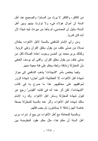 ‫ﻤﻥ ﺍﻟﻜﺎﻓﺭ، ﻭﺍﻟﻜﺎﻓﺭ ﻻ ﻴﺭﺙ ﻤﻥ ﺍﻟﻤﺴﻠﻡ"، ﻭﺍﻟﺼﺤﻴﺢ ﻋﻨﺩ ﺃﻫل‬
‫ﺍﻟﺴﻨﺔ ﺃﻥ ﺃﻤﻭﺍل ﻫﺅﻻﺀ ﻓﻲﺀ ﻭﻻ ﺘﻭﺍﺭﺙ ﺒﻴﻨﻬﻡ ﻭﺒﻴﻥ ﺃﻫل‬
‫ﺍﻟﺴﻨﺔ؛ ﺒﺩﻟﻴل ﺃﻥ ﺍﻟﻤﺤﺎﺴﺒﻲ، ﻟﻡ ﻴﺄﺨﺫ ﻤﻥ ﻤﻴﺭﺍﺙ ﺃﺒﻴﻪ ﺸﻴ ًﺎ؛ ﻷﻥ‬
     ‫ﺌ‬
                                           ‫ﺃﺒﺎﻩ ﻜﺎﻥ ﻗﺩﺭﻴﺎ.‬
                                             ‫‪‬‬
‫ﻭﻤﻥ ﺭﺃﻱ ﺍﻹﻤﺎﻡ ﺍﻟﺸﺎﻓﻌﻲ ﺒﺎﻟﻨﺴﺒﺔ ﻷﻫل ﺍﻷﻫﻭﺍﺀ، ﺒﻁﻼﻥ‬
‫ﺼﻼﺓ ﻤﻥ ﺼﻠﻰ ﺨﻠﻑ ﻤﻥ ﻴﻘﻭل ﺒﺨﻠﻕ ﺍﻟﻘﺭﺁﻥ ﻭﻨﻔﻲ ﺍﻟﺭﺅﻴﺔ.‬
‫ﻭﻜﺫﻟﻙ ﻴﺭﻯ ﻤﺤﻤﺩ ﺒﻥ ﺍﻟﺤﺴﻥ ﻭﺠﻭﺏ ﺇﻋﺎﺩﺓ ﺍﻟﺼﻼﺓ ﻟﻜل ﻤﻥ‬
‫ﺼﻠﻰ ﺨﻠﻑ ﻤﻥ ﻴﻘﻭل ﺒﺨﻠﻕ ﺍﻟﻘﺭﺁﻥ. ﻭﺃﻓﺘﻰ ﺃﺒﻭ ﻴﻭﺴﻑ ﺍﻟﺤﻨﻔﻲ‬
      ‫ﺒﺄﻥ ﺍﻟﻤﻌﺘﺯﻟﺔ ﺯﻨﺎﺩﻗﺔ، ﻭﻟﻌﻠﻪ ﻴﺤﻜﻡ ﻋﻠﻰ ﻓﺌﺔ ﻤﻌﻴﻨﺔ ﻤﻨﻬﻡ.‬
‫ﻭﻓﻴﻤﺎ ﻴﺨﺘﺹ ﺒﺄﻤﺭ "ﺍﻟﺸﻬﺎﺩﺍﺕ" ﻴﺫﻫﺏ ﺍﻟﺸﺎﻓﻌﻲ ﺇﻟﻰ ﺠﻭﺍﺯ‬
‫ﺸﻬﺎﺩﺓ ﺃﻫل ﺍﻷﻫﻭﺍﺀ، ﺇﻻ ﺍﻟﺨﻁﺎﺒﻴﺔ؛ ﺍﻟﺫﻴﻥ ﺃﺠﺎﺯﻭﺍ ﺸﻬﺎﺩﺓ ﺍﻟﺯﻭﺭ‬
‫ﻟﻤﻭﺍﻓﻘﻴﻬﻡ ﻋﻠﻰ ﻤﺨﺎﻟﻔﻴﻬﻡ. ﻫﺫﺍ ﻤﺎ ﺼﺭﺡ ﺒﻪ ﻓﻲ ﻜﺘﺎﺏ‬
‫"ﺍﻟﺸﻬﺎﺩﺍﺕ"، ﻟﻜﻥ ﺃﺜﺭ ﻋﻨﻪ ﺃﻨﻪ ﻓﻲ ﻜﺘﺎﺒﻪ "ﺍﻟﻘﻴﺎﺱ" ﺭﺠﻊ ﻋﻥ‬
‫ﻗﺒﻭل ﺸﻬﺎﺩﺓ ﺍﻟﻤﻌﺘﺯﻟﺔ ﻭﺴﺎﺌﺭ ﺃﻫل ﺍﻷﻫﻭﺍﺀ. ﻭﻗﺩ ﺭﺩ ﺍﻹﻤﺎﻡ‬
‫ﻤﺎﻟﻙ ﺸﻬﺎﺩﺓ ﺃﻫل ﺍﻷﻫﻭﺍﺀ، ﻭﺃﺜﺭ ﻋﻨﻪ ﺒﺎﻟﻨﺴﺒﺔ ﻟﻠﻤﻌﺘﺯﻟﺔ ﺒﺼﻔﺔ‬
                            ‫ُ‬
            ‫ﺨﺎﺼﺔ ﺃﻨﻬﻡ ﺯﻨﺎﺩﻗﺔ ﻻ ﻴﺴﺘﺘﺎﺒﻭﻥ، ﺒل ﻴﺠﺏ ﻗﺘﻠﻬﻡ.‬
‫ﻭﺒﺎﻟﻨﺴﺒﺔ ﻟﻠﻤﻌﺎﻤﻠﺔ ﻤﻊ ﺃﻫل ﺍﻷﻫﻭﺍﺀ، ﻤﻥ ﺒﻴﻊ ﺃﻭ ﺸﺭﺍﺀ، ﻴﺭﻯ‬
‫ﺃﻫل ﺍﻟﺴﻨﺔ ﺃﻥ ﺤﻜﻡ ﻫﺫﺍ، ﻤﺜل ﺤﻜﻡ ﻋﻘﻭﺩ ﺍﻟﻤﻔﺎﻭﻀﺔ ﺒﻴﻥ‬

                       ‫- ٥٢١ -‬
 