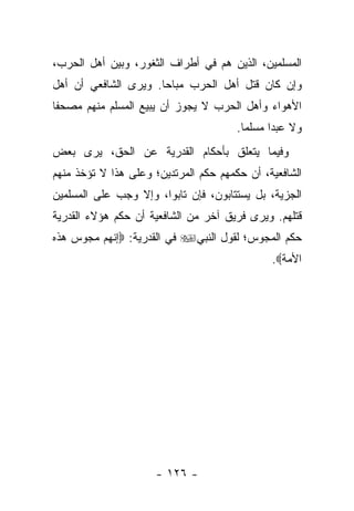 ‫ﺍﻟﻤﺴﻠﻤﻴﻥ، ﺍﻟﺫﻴﻥ ﻫﻡ ﻓﻲ ﺃﻁﺭﺍﻑ ﺍﻟﺜﻐﻭﺭ، ﻭﺒﻴﻥ ﺃﻫل ﺍﻟﺤﺭﺏ،‬
‫ﻭﺇﻥ ﻜﺎﻥ ﻗﺘل ﺃﻫل ﺍﻟﺤﺭﺏ ﻤﺒﺎ ‪‬ﺎ. ﻭﻴﺭﻯ ﺍﻟﺸﺎﻓﻌﻲ ﺃﻥ ﺃﻫل‬
                      ‫ﺤ‬
‫ﺍﻷﻫﻭﺍﺀ ﻭﺃﻫل ﺍﻟﺤﺭﺏ ﻻ ﻴﺠﻭﺯ ﺃﻥ ﻴﺒﻴﻊ ﺍﻟﻤﺴﻠﻡ ﻤﻨﻬﻡ ﻤﺼﺤﻔﺎ‬
 ‫ﹰ‬
                                       ‫ﻭﻻ ﻋﺒﺩﺍ ﻤﺴﻠﻤﺎ.‬
                                         ‫‪‬‬     ‫‪‬‬
‫ﻭﻓﻴﻤﺎ ﻴﺘﻌﻠﻕ ﺒﺄﺤﻜﺎﻡ ﺍﻟﻘﺩﺭﻴﺔ ﻋﻥ ﺍﻟﺤﻕ، ﻴﺭﻯ ﺒﻌﺽ‬
‫ﺍﻟﺸﺎﻓﻌﻴﺔ، ﺃﻥ ﺤﻜﻤﻬﻡ ﺤﻜﻡ ﺍﻟﻤﺭﺘﺩﻴﻥ؛ ﻭﻋﻠﻰ ﻫﺫﺍ ﻻ ﺘﺅﺨﺫ ﻤﻨﻬﻡ‬
‫ﺍﻟﺠﺯﻴﺔ، ﺒل ﻴﺴﺘﺘﺎﺒﻭﻥ، ﻓﺈﻥ ﺘﺎﺒﻭﺍ، ﻭﺇﻻ ﻭﺠﺏ ﻋﻠﻰ ﺍﻟﻤﺴﻠﻤﻴﻥ‬
‫ﻗﺘﻠﻬﻡ. ﻭﻴﺭﻯ ﻓﺭﻴﻕ ﺁﺨﺭ ﻤﻥ ﺍﻟﺸﺎﻓﻌﻴﺔ ﺃﻥ ﺤﻜﻡ ﻫﺅﻻﺀ ﺍﻟﻘﺩﺭﻴﺔ‬
‫ﺤﻜﻡ ﺍﻟﻤﺠﻭﺱ؛ ﻟﻘﻭل ﺍﻟﻨﺒﻲ‪ ‬ﻓﻲ ﺍﻟﻘﺩﺭﻴﺔ: ‪‬ﺇﻨﻬﻡ ﻤﺠﻭﺱ ﻫﺫﻩ‬
                                              ‫ﺍﻷﻤﺔ‪.‬‬




                     ‫- ٦٢١ -‬
 