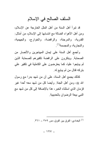 ‫ﺍﻟﺴﻠﻑ ﺍﻟﺼﺎﻟﺢ ﻓﻲ ﺍﻹﺴﻼﻡ‬
‫ﻗﺩ ﺘﺒﺭﺃ ﺃﻫل ﺍﻟﺴﻨﺔ ﻤﻥ ﺃﻫل ﺍﻟﻤﻠل ﺍﻟﺨﺎﺭﺠﺔ ﻋﻥ ﺍﻹﺴﻼﻡ،‬
‫ﻭﻤﻥ ﺃﻫل ﺍﻷﻫﻭﺍﺀ ﺍﻟﻀﺎﻟﺔ ﻤﻊ ﺍﻨﺘﺴﺎﺒﻬﺎ ﺇﻟﻰ ﺍﻹﺴﻼﻡ، ﻤﻥ ﺃﻤﺜﺎل:‬
‫ﺍﻟﻘﺩﺭﻴﺔ، ﻭﺍﻟﻤﺭﺠﺌﺔ، ﻭﺍﻟﺭﺍﻓﻀﺔ، ﻭﺍﻟﺨﻭﺍﺭﺝ، ﻭﺍﻟﺠﻬﻤﻴﺔ،‬
                                 ‫ﻭﺍﻟﻨﺠﺎﺭﻴﺔ، ﻭﺍﻟﻤﺠﺴﻤﺔ)١(.‬
‫ﻭﺃﺠﻤﻊ ﺃﻫل ﺍﻟﺴﻨﺔ ﻋﻠﻰ ﺇﻴﻤﺎﻥ ﺍﻟﻤﻬﺎﺠﺭﻴﻥ ﻭﺍﻷﻨﺼﺎﺭ ﻤﻥ‬
‫ﺍﻟﺼﺤﺎﺒﺔ. ﻭﻴﻨﻜﺭﻭﻥ ﻋﻠﻰ ﺍﻟﺭﺍﻓﻀﺔ ﺘﻜﻔﻴﺭﻫﻡ ﻟﻠﺼﺤﺎﺒﺔ ﺍﻟﺫﻴﻥ‬
‫ﻟﻡ ﻴﺒﺎﻴﻌﻭﺍ ﻋﻠﻴﺎ، ﻜﻤﺎ ﻴﻌﺘﺭﻀﻭﻥ ﻋﻠﻰ ﺍﻟﻜﺎﻤﻠﻴﺔ ﻓﻲ ﺘﻜﻔﻴﺭ ﻋﻠﻲ‬
                                        ‫‪‬‬
                               ‫ﺒﺘﺭﻜﻪ ﻗﺘﺎل ﻤﻥ ﻟﻡ ﻴﺒﺎﻴﻊ ﻟﻪ.‬
‫ﻜﺫﻟﻙ ﻴﺠﻤﻊ ﺃﻫل ﺍﻟﺴﻨﺔ، ﻋﻠﻰ ﺃﻥ ﻤﻥ ﺸﻬﺩ ﺒﺩﺭﺍ ﻤﻊ ﺭﺴﻭل‬
         ‫‪‬‬
‫ﺍﷲ ‪ ،‬ﻭﻤﻥ ﺃﻫل ﺍﻟﺠﻨﺔ. ﻭﺃﻴﻀﺎ ﻜل ﻤﻥ ﺸﻬﺩ ﻤﻌﻪ ﺃﺤﺩﺍ ﻏﻴﺭ‬
     ‫ُ ‪‬‬                ‫‪‬‬
‫ﻗﺯﻤﺎﻥ ﺍﻟﺫﻱ ﺍﺴﺘﺜﻨﺎﻩ ﺍﻟﺨﺒﺭ، ﻫﺫﺍ ﺒﺎﻹﻀﺎﻓﺔ ﺇﻟﻰ ﻜل ﻤﻥ ﺸﻬﺩ ﻤﻊ‬
                           ‫ﺍﻟﻨﺒﻲ ﺒﻴﻌﺔ ﺍﻟﺭﻀﻭﺍﻥ ﺒﺎﻟﺤﺩﻴﺒﻴﺔ.‬




                                                         ‫)١(‬
               ‫ﺍﻟﺒﻐﺩﺍﺩﻱ: ﺍﻟﻔﺭﻕ ﺒﻴﻥ ﺍﻟﻔﺭﻕ، ﺹ ٩٥٣ – ١٦٣.‬


                      ‫- ٧٢١ -‬
 