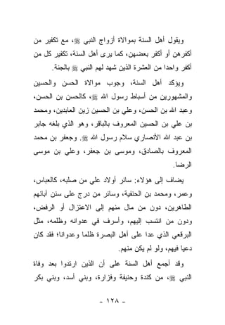 ‫ﻭﻴﻘﻭل ﺃﻫل ﺍﻟﺴﻨﺔ ﺒﻤﻭﺍﻻﺓ ﺃﺯﻭﺍﺝ ﺍﻟﻨﺒﻲ ‪ ،‬ﻤﻊ ﺘﻜﻔﻴﺭ ﻤﻥ‬
‫ﺃﻜﻔﺭﻫﻥ ﺃﻭ ﺃﻜﻔﺭ ﺒﻌﻀﻬﻥ، ﻜﻤﺎ ﻴﺭﻯ ﺃﻫل ﺍﻟﺴﻨﺔ، ﺘﻜﻔﻴﺭ ﻜل ﻤﻥ‬
      ‫ﺃﻜﻔﺭ ﻭﺍﺤﺩﺍ ﻤﻥ ﺍﻟﻌﺸﺭﺓ ﺍﻟﺫﻴﻥ ﺸﻬﺩ ﻟﻬﻡ ﺍﻟﻨﺒﻲ ‪ ‬ﺒﺎﻟﺠﻨﺔ.‬
                                               ‫‪‬‬
‫ﻭﻴﺅﻜﺩ ﺃﻫل ﺍﻟﺴﻨﺔ، ﻭﺠﻭﺏ ﻤﻭﺍﻻﺓ ﺍﻟﺤﺴﻥ ﻭﺍﻟﺤﺴﻴﻥ‬
‫ﻭﺍﻟﻤﺸﻬﻭﺭﻴﻥ ﻤﻥ ﺃﺴﺒﺎﻁ ﺭﺴﻭل ﺍﷲ ‪ ،‬ﻜﺎﻟﺤﺴﻥ ﺒﻥ ﺍﻟﺤﺴﻥ،‬
‫ﻭﻋﺒﺩ ﺍﷲ ﺒﻥ ﺍﻟﺤﺴﻥ، ﻭﻋﻠﻲ ﺒﻥ ﺍﻟﺤﺴﻴﻥ ﺯﻴﻥ ﺍﻟﻌﺎﺒﺩﻴﻥ، ﻭﻤﺤﻤﺩ‬
‫ﺒﻥ ﻋﻠﻲ ﺒﻥ ﺍﻟﺤﺴﻴﻥ ﺍﻟﻤﻌﺭﻭﻑ ﺒﺎﻟﺒﺎﻗﺭ، ﻭﻫﻭ ﺍﻟﺫﻱ ﺒﻠﻐﻪ ﺠﺎﺒﺭ‬
       ‫ﹼ‬
‫ﺒﻥ ﻋﺒﺩ ﺍﷲ ﺍﻷﻨﺼﺎﺭﻱ ﺴﻼﻡ ﺭﺴﻭل ﺍﷲ ‪ .‬ﻭﺠﻌﻔﺭ ﺒﻥ ﻤﺤﻤﺩ‬
‫ﺍﻟﻤﻌﺭﻭﻑ ﺒﺎﻟﺼﺎﺩﻕ، ﻭﻤﻭﺴﻰ ﺒﻥ ﺠﻌﻔﺭ، ﻭﻋﻠﻲ ﺒﻥ ﻤﻭﺴﻰ‬
                                                 ‫ﺍﻟﺭﻀﺎ.‬
‫ﻴﻀﺎﻑ ﺇﻟﻰ ﻫﺅﻻﺀ: ﺴﺎﺌﺭ ﺃﻭﻻﺩ ﻋﻠﻲ ﻤﻥ ﺼﻠﺒﻪ، ﻜﺎﻟﻌﺒﺎﺱ،‬
‫ﻭﻋﻤﺭ، ﻭﻤﺤﻤﺩ ﺒﻥ ﺍﻟﺤﻨﻔﻴﺔ، ﻭﺴﺎﺌﺭ ﻤﻥ ﺩﺭﺝ ﻋﻠﻰ ﺴﻨﻥ ﺁﺒﺎﺌﻬﻡ‬
‫ﺍﻟﻁﺎﻫﺭﻴﻥ، ﺩﻭﻥ ﻤﻥ ﻤﺎل ﻤﻨﻬﻡ ﺇﻟﻰ ﺍﻻﻋﺘﺯﺍل ﺃﻭ ﺍﻟﺭﻓﺽ،‬
‫ﻭﺩﻭﻥ ﻤﻥ ﺍﻨﺘﺴﺏ ﺇﻟﻴﻬﻡ، ﻭﺃﺴﺭﻑ ﻓﻲ ﻋﺩﻭﺍﻨﻪ ﻭﻅﻠﻤﻪ، ﻤﺜل‬
‫ﺍﻟﺒﺭﻗﻌﻲ ﺍﻟﺫﻱ ﻋﺩﺍ ﻋﻠﻰ ﺃﻫل ﺍﻟﺒﺼﺭﺓ ﻅﻠﻤﺎ ﻭﻋﺩﻭﺍ ﹰﺎ؛ ﻓﻘﺩ ﻜﺎﻥ‬
          ‫ﻨ‬        ‫‪‬‬
                             ‫ﺩﻋﻴﺎ ﻓﻴﻬﻡ، ﻭﻟﻭ ﻟﻡ ﻴﻜﻥ ﻤﻨﻬﻡ.‬
                                                     ‫‪‬‬
‫ﻭﻗﺩ ﺃﺠﻤﻊ ﺃﻫل ﺍﻟﺴﻨﺔ ﻋﻠﻰ ﺃﻥ ﺍﻟﺫﻴﻥ ﺍﺭﺘﺩﻭﺍ ﺒﻌﺩ ﻭﻓﺎﺓ‬
‫ﺍﻟﻨﺒﻲ ‪ ،‬ﻤﻥ ﻜﻨﺩﺓ ﻭﺤﻨﻴﻔﺔ ﻭﻓﺯﺍﺭﺓ، ﻭﺒﻨﻲ ﺃﺴﺩ، ﻭﺒﻨﻲ ﺒﻜﺭ‬

                      ‫- ٨٢١ -‬
 