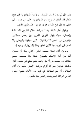 ‫ﺒﻥ ﻭﺍﺌل ﻟﻡ ﻴﻜﻭﻨﻭﺍ ﻤﻥ ﺍﻷﻨﺼﺎﺭ، ﻭﻻ ﻤﻥ ﺍﻟﻤﻬﺎﺠﺭﻴﻥ ﻗﺒل ﻓﺘﺢ‬
‫ﻤﻜﺔ. ﻓﻘﺩ ﺃﻁﻠﻕ ﺍﻟﺸﺭﻉ ﺍﺴﻡ ﺍﻟﻤﻬﺎﺠﺭﻴﻥ ﻋﻠﻰ ﻤﻥ ﻫﺎﺠﺭ ﺇﻟﻰ‬
     ‫ﺍﻟﻨﺒﻲ ‪ ‬ﻗﺒل ﻓﺘﺢ ﻤﻜﺔ، ﻭﻫﺅﻻﺀ ﺩﺭﺠﻭﺍ ﻋﻠﻰ ﺍﻟﺩﻴﻥ ﺍﻟﻘﻭﻴﻡ.‬
‫ﻭﻴﻘﻭل ﺃﻫل ﺍﻟﺴﻨﺔ ﺃﻴﻀﺎ ﺒﻤﻭﺍﻻﺓ ﺃﻋﻼﻡ ﺍﻟﺘﺎﺒﻌﻴﻥ ﻟﻠﺼﺤﺎﺒﺔ‬
                              ‫‪‬‬
‫ﺒﺈﺤﺴﺎﻥ؛ ﺤﻴﺙ ﻴﻘﻭل ﺍﻟﻘﺭﺁﻥ ﺍﻟﻜﺭﻴﻡ ﻋﻥ ﺒﻌﺽ ﺴﻤﺎﺘﻬﻡ:‬
‫‪‬ﻴ ﹸﻭﹸﻭﻥ ﺭﺒ ﹶﺎ ﺍﻏﻔﺭ ﻟ ﹶﺎ ﻭﻹﺨ ‪‬ﺍﻨ ﹶﺎ ﺍﻟ ِﻴﻥ ﺴﺒ ﹸﻭ ﹶﺎ ِﺎ ِﻴ ‪‬ﺎﻥ ‪‬ﻻ‬
‫‪‬ﻘ ﻟ ‪  ‬ﻨ ﹾ ِ ‪ ‬ﹶﻨ ‪ ِ ‬ﹾﻭ ِﻨ ﱠﺫ ‪  ‬ﻘ ﻨ ﺒ ﻹ ﻤ ِ ﻭ ﹶ‬
  ‫ﺘﺠﻌل ِﻲ ﻗﹸﻭﺒ ﹶﺎ ﻏﻼ ﻟﻠ ِﻴﻥ ﺁﻤ ﹸﻭﺍ ﺭﺒ ﹶﺎ ﺇﻨﻙ ﺭ ُﻭﻑ ﺭ ِﻴﻡ ‪.‬‬
     ‫ﹶ ‪ ْ  ‬ﻓ ﹸﻠ ِﻨ ِ ‪ ‬ﱢﱠﺫ ‪ ‬ﻨ ‪ ‬ﻨ ِ ﱠ ‪ ‬ﺅ ﹲ ‪‬ﺤ ‪‬‬
‫ﻭﻴﺅﻤﻥ ﺃﻫل ﺍﻟﺴﻨﺔ ﺒﺼﺤﺔ ﺍﻟﺨﺒﺭ، ﺍﻟﺫﻱ ﻴﻔﻴﺩ ﺃﻥ ﺴﺒﻌﻴﻥ‬
‫ﺃﻟﻔﺎ ﻤﻥ ﺃﻤﺔ ﺍﻹﺴﻼﻡ ﻴﺩﺨﻠﻭﻥ ﺍﻟﺠﻨﺔ ﺒﻼ ﺤﺴﺎﺏ، ﻤﻨﻬﻡ‬
                                         ‫ﹰ‬
‫ﻋﻜﺎﺸﺔ ﺒﻥ ﻤﺤﺼﻥ، ﻭﺃﻥ ﻜل ﻭﺍﺤﺩ ﻤﻨﻬﻡ ﻴﺸﻔﻊ ﻓﻲ ﺴﺒﻌﻴﻥ ﺃﻟﻔﺎ.‬
‫ﻭﻜﺫﻟﻙ ﻴﻘﻭﻟﻭﻥ ﺒﻤﻭﺍﻻﺓ ﺃﻗﻭﺍﻡ ﻭﺭﺩﺕ ﺍﻷﺨﺒﺎﺭ ﺒﺄﻨﻬﻡ ﻤﻥ ﺃﻫل‬
‫ﺍﻟﺠﻨﺔ، ﻭﺃﻥ ﻟﻬﻡ ﺍﻟﺸﻔﺎﻋﺔ ﻓﻲ ﻗﻭﻡ ﻤﻥ ﺍﻷﻤﺔ، ﻤﻨﻬﻡ: ﺃﻭﻴﺱ‬
                ‫ﺍﻟﻘﺭﻨﻲ ﺍﻟﺯﺍﻫﺩ ﺍﻟﻤﻌﺭﻭﻑ، ﻭﺍﻟﺨﺒﺭ ﻫﻨﺎ ﻤﺸﻬﻭﺭ.‬




                          ‫- ٩٢١ -‬
 