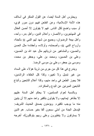 ‫ﻭﻴﺤﺘﺭﺱ ﺃﻫل ﺍﻟﺴﻨﺔ ﺃﻴ ‪‬ﺎ، ﻋﻥ ﺍﻟﻘﻭل ﺍﻟﻤﻨﻜﺭ ﻓﻲ ﺃﺴﻼﻑ‬
                          ‫ﻀ‬
‫ﻫﺫﻩ ﺍﻷﻤﺔ ﺍﻹﺴﻼﻤﻴﺔ، ﻭﻋﻥ ﺍﻟﻁﻌﻥ ﻓﻴﻬﻡ ﺩﻭﻥ ﻤﺒﺭﺭ ﻗﻭﻱ،‬
‫ﺃﻭ ﺴﺒﺏ ﻭﺍﻀﺢ ﻟﻜل ﺍﻟﻨﺎﺱ. ﻓﻬﻡ ﻻ ﻴﻘﻭﻟﻭﻥ ﺇﻻ ﺃﺤﺴﻥ ﺍﻟﻤﻘﺎل‬
‫ﻓﻲ ﺍﻟﻤﻬﺎﺠﺭﻴﻥ، ﻭﺍﻷﻨﺼﺎﺭ، ﻭﺃﻋﻼﻡ ﺍﻟﺩﻴﻥ، ﻭﺃﻫل ﺒﺩﺭ، ﻭﺃﺤﺩ،‬
‫ﻭﺃﻫل ﺒﻴﻌﺔ ﺍﻟﺭﻀﻭﺍﻥ، ﻭﺠﻤﻴﻊ ﻤﻥ ﺸﻬﺩ ﻟﻬﻡ ﺍﻟﻨﺒﻲ ‪ ‬ﺒﺎﻟﺠﻨﺔ،‬
‫ﻭﺃﺭﻭﺍﺡ ﺍﻟﻨﺒﻲ ‪ ،‬ﻭﺃﺼﺤﺎﺒﻪ، ﻭﺃﻭﻻﺩﻩ، ﻭﺃﺤﻔﺎﺩﻩ؛ ﻤﺜل ﺍﻟﺤﺴﻥ‬
‫ﻭﺍﻟﺤﺴﻴﻥ، ﻭﺍﻟﻤﺸﺎﻫﻴﺭ ﻤﻥ ﺫﺭﻴﺎﺘﻬﻡ ﻤﺜل ﻋﺒﺩ ﺍﷲ ﺒﻥ ﺍﻟﺤﺴﻴﻥ،‬
‫ﻭﻋﻠﻲ ﺒﻥ ﺍﻟﺤﺴﻴﻥ، ﻭﻤﺤﻤﺩ ﺒﻥ ﻋﻠﻲ، ﻭﺠﻌﻔﺭ ﺒﻥ ﻤﺤﻤﺩ،‬
               ‫ﻭﻤﻭﺴﻰ ﺒﻥ ﺠﻌﻔﺭ، ﻭﻋﻠﻲ ﺒﻥ ﻤﻭﺴﻰ ﺍﻟﺭﻀﺎ.‬
‫ﻭﻴﻨﺩﺭﺝ ﻓﻲ ﻫﺫﺍ ﻜل ﻤﻥ ﺠﺭﻯ ﻤﻥ ﺫﺭﻴﺔ ﻫﺅﻻﺀ ﻋﻠﻰ ﺍﻟﺴﺩﺍﺩ‬
‫ﻤﻥ ﻏﻴﺭ ﺘﺒﺩﻴل ﻭﻻ ﺘﻐﻴﻴﺭ، ﻭﻜﺫﺍ ﻜل ﺍﻟﺨﻠﻔﺎﺀ ﺍﻟﺭﺍﺸﺩﻴﻥ،‬
‫ﻓﻼ ﻴﺠﻭﺯ ﺍﻟﻁﻌﻥ ﻓﻲ ﻭﺍﺤﺩ ﻤﻨﻬﻡ، ﻭﻜﺫﺍ ﺃﻋﻼﻡ ﺍﻟﺘﺎﺒﻌﻴﻥ ﻭﺃﺘﺒﺎﻉ‬
                    ‫ﺍﻟﺘﺎﺒﻌﻴﻥ ﺍﻟﻤﺒﺭﺌﻴﻥ ﻋﻥ ﺍﻟﺒﺩﻉ ﻭﺍﻟﻤﻨﻜﺭﺍﺕ.‬
‫ﻭﺒﺎﻟﻨﺴﺒﺔ ﻟﻌﻭﺍﻡ ﺍﻟﻤﺴﻠﻤﻴﻥ، ﻻ ﻴﺤﻜﻡ ﺃﻫل ﺍﻟﺴﻨﺔ ﻋﻠﻴﻬﻡ‬
‫ﺇﻻ ﺒﻅﺎﻫﺭ ﺇﻴﻤﺎﻨﻬﻡ، ﻭﻻ ﻴﻘﻭﻟﻭﻥ ﺒﺘﻜﻔﻴﺭ ﻭﺍﺤﺩ ﻤﻨﻬﻡ ﺇﻻ ﺃﻥ ﻴﺘﺒﻴﻥ‬
‫ﻤﻨﻪ ﻤﺎ ﻴﻭﺠﺏ ﺘﻜﻔﻴﺭﻩ. ﻭﻴﺅﻤﻨﻭﻥ ﺒﺼﺩﻕ ﺍﻟﺤﺩﻴﺙ ﺍﻟﺸﺭﻴﻑ:‬
‫‪‬ﻴﺩﺨل ﺍﻟﺠﻨﺔ ﻤﻥ ﺃﻤﺘﻲ ﺴﺒﻌﻭﻥ ﺃﻟﻔﺎ ﺒﻐﻴﺭ ﺤﺴﺎﺏ. ﻫﻡ ﺍﻟﺫﻴﻥ‬
                     ‫ﹰ‬
‫ﻻ ﻴﺴﺘﺭﻗﻭﻥ ﻭﻻ ﻴﺘﻁﻴﺭﻭﻥ ﻭﻋﻠﻰ ﺭﺒﻬﻡ ﻴﺘﻭﻜﻠﻭﻥ‪ ،‬ﺃﺨﺭﺠﻪ‬


                       ‫- ١٣١ -‬
 