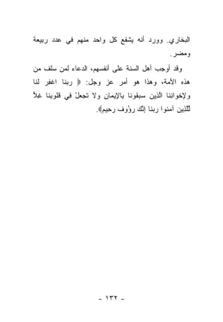 ‫ﺍﻟﺒﺨﺎﺭﻱ. ﻭﻭﺭﺩ ﺃﻨﻪ ﻴﺸﻔﻊ ﻜل ﻭﺍﺤﺩ ﻤﻨﻬﻡ ﻓﻲ ﻋﺩﺩ ﺭﺒﻴﻌﺔ‬
                                                    ‫ﻭﻤﻀﺭ.‬
‫ﻭﻗﺩ ﺃﻭﺠﺏ ﺃﻫل ﺍﻟﺴﻨﺔ ﻋﻠﻰ ﺃﻨﻔﺴﻬﻡ، ﺍﻟﺩﻋﺎﺀ ﻟﻤﻥ ﺴﻠﻑ ﻤﻥ‬
‫ﻫﺫﻩ ﺍﻷﻤﺔ، ﻭﻫﺫﺍ ﻫﻭ ﺃﻤﺭ ﻋﺯ ﻭﺠل: ‪ ‬ﺭﺒ ﹶﺎ ﺍﻏﻔﺭ ﻟ ﹶﺎ‬
 ‫‪ ‬ﻨ ﹾ ِ ‪ ‬ﹶﻨ‬
‫ﻭﻹﺨ ‪‬ﺍﻨ ﹶﺎ ﺍﻟ ِﻴﻥ ﺴﺒ ﹸﻭ ﹶﺎ ِﺎ ِﻴ ‪‬ﺎﻥ ‪‬ﻻ ﺘﺠﻌل ِﻲ ﻗﹸﻭﺒ ﹶﺎ ﻏﻼ‬
‫‪ ِ ‬ﹾﻭ ِﻨ ﱠﺫ ‪  ‬ﻘ ﻨ ﺒ ﻹ ﻤ ِ ﻭ ﹶ ﹶ ‪ ْ  ‬ﻓ ﹸﻠ ِﻨ ِ ‪‬‬
                       ‫ﻟﻠ ِﻴﻥ ﺁﻤ ﹸﻭﺍ ﺭﺒ ﹶﺎ ﺇﻨﻙ ﺭ ُﻭﻑ ﺭ ِﻴﻡ‪.‬‬
                         ‫ﱢﱠﺫ ‪ ‬ﻨ ‪ ‬ﻨ ِ ﱠ ‪ ‬ﺅ ﹲ ‪‬ﺤ ‪‬‬




                        ‫- ٢٣١ -‬
 