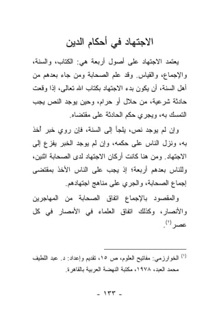 ‫ﺍﻻﺠﺘﻬﺎﺩ ﻓﻲ ﺃﺤﻜﺎﻡ ﺍﻟﺩﻴﻥ‬
‫ﻴﻌﺘﻤﺩ ﺍﻻﺠﺘﻬﺎﺩ ﻋﻠﻰ ﺃﺼﻭل ﺃﺭﺒﻌﺔ ﻫﻲ: ﺍﻟﻜﺘﺎﺏ، ﻭﺍﻟﺴﻨﺔ،‬
‫ﻭﺍﻹﺠﻤﺎﻉ، ﻭﺍﻟﻘﻴﺎﺱ. ﻭﻗﺩ ﻋﻠﻡ ﺍﻟﺼﺤﺎﺒﺔ ﻭﻤﻥ ﺠﺎﺀ ﺒﻌﺩﻫﻡ ﻤﻥ‬
‫ﺃﻫل ﺍﻟﺴﻨﺔ، ﺃﻥ ﻴﻜﻭﻥ ﺒﺩﺀ ﺍﻻﺠﺘﻬﺎﺩ ﺒﻜﺘﺎﺏ ﺍﷲ ﺘﻌﺎﻟﻰ، ﺇﺫﺍ ﻭﻗﻌﺕ‬
‫ﺤﺎﺩﺜﺔ ﺸﺭﻋﻴﺔ، ﻤﻥ ﺤﻼل ﺃﻭ ﺤﺭﺍﻡ، ﻭﺤﻴﻥ ﻴﻭﺠﺩ ﺍﻟﻨﺹ ﻴﺠﺏ‬
              ‫ﺍﻟﺘﻤﺴﻙ ﺒﻪ، ﻭﻴﺠﺭﻱ ﺤﻜﻡ ﺍﻟﺤﺎﺩﺜﺔ ﻋﻠﻰ ﻤﻘﺘﻀﺎﻩ.‬
‫ﻭﺇﻥ ﻟﻡ ﻴﻭﺠﺩ ﻨﺹ، ﻴﻠﺠﺄ ﺇﻟﻰ ﺍﻟﺴﻨﺔ، ﻓﺈﻥ ﺭﻭﻱ ﺨﺒﺭ ﺃﺨﺫ‬
  ‫ُ‬       ‫‪‬‬                   ‫‪‬‬
‫ﺒﻪ، ﻭﻨﺯل ﺍﻟﻨﺎﺱ ﻋﻠﻰ ﺤﻜﻤﻪ، ﻭﺇﻥ ﻟﻡ ﻴﻭﺠﺩ ﺍﻟﺨﺒﺭ ﻴﻔﺯﻉ ﺇﻟﻰ‬
‫ﺍﻻﺠﺘﻬﺎﺩ. ﻭﻤﻥ ﻫﻨﺎ ﻜﺎﻨﺕ ﺃﺭﻜﺎﻥ ﺍﻻﺠﺘﻬﺎﺩ ﻟﺩﻯ ﺍﻟﺼﺤﺎﺒﺔ ﺍﺜﻨﻴﻥ،‬
‫ﻭﻟﻠﻨﺎﺱ ﺒﻌﺩﻫﻡ ﺃﺭﺒﻌﺔ؛ ﺇﺫ ﻴﺠﺏ ﻋﻠﻰ ﺍﻟﻨﺎﺱ ﺍﻷﺨﺫ ﺒﻤﻘﺘﻀﻰ‬
             ‫ﺇﺠﻤﺎﻉ ﺍﻟﺼﺤﺎﺒﺔ، ﻭﺍﻟﺠﺭﻱ ﻋﻠﻰ ﻤﻨﺎﻫﺞ ﺍﺠﺘﻬﺎﺩﻫﻡ.‬
‫ﻭﺍﻟﻤﻘﺼﻭﺩ ﺒﺎﻹﺠﻤﺎﻉ ﺍﺘﻔﺎﻕ ﺍﻟﺼﺤﺎﺒﺔ ﻤﻥ ﺍﻟﻤﻬﺎﺠﺭﻴﻥ‬
‫ﻭﺍﻷﻨﺼﺎﺭ، ﻭﻜﺫﻟﻙ ﺍﺘﻔﺎﻕ ﺍﻟﻌﻠﻤﺎﺀ ﻓﻲ ﺍﻷﻤﺼﺎﺭ ﻓﻲ ﻜل‬
                                                      ‫ﻋﺼﺭ)١(.‬


                                                                ‫)١(‬
‫ﺍﻟﺨﻭﺍﺭﺯﻤﻲ: ﻤﻔﺎﺘﻴﺢ ﺍﻟﻌﻠﻭﻡ، ﺹ ٥١، ﺘﻘﺩﻴﻡ ﻭﺇﻋﺩﺍﺩ: ﺩ. ﻋﺒﺩ ﺍﻟﻠﻁﻴﻑ‬
             ‫ﻤﺤﻤﺩ ﺍﻟﻌﺒﺩ، ٨٧٩١، ﻤﻜﺘﺒﺔ ﺍﻟﻨﻬﻀﺔ ﺍﻟﻌﺭﺒﻴﺔ ﺒﺎﻟﻘﺎﻫﺭﺓ.‬


                          ‫- ٣٣١ -‬
 