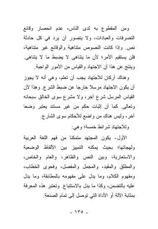 ‫ﻭﻤﻥ ﺍﻟﻤﻘﻁﻭﻉ ﺒﻪ ﻟﺩﻯ ﺍﻟﻨﺎﺱ، ﻋﺩﻡ ﺍﻨﺤﺼﺎﺭ ﻭﻗﺎﺌﻊ‬
‫ﺍﻟﺘﺼﺭﻓﺎﺕ ﻭﺍﻟﻌﺒﺎﺩﺍﺕ، ﻭﻻ ﻴﺘﺼﻭﺭ ﺃﻥ ﻴﺭﺩ ﻓﻲ ﻜل ﺤﺎﺩﺜﺔ‬
‫ﻨﺹ. ﻭﺇﺫﺍ ﻜﺎﻨﺕ ﺍﻟﻨﺼﻭﺹ ﻤﺘﻨﺎﻫﻴﺔ ﻭﺍﻟﻭﻗﺎﺌﻊ ﻏﻴﺭ ﻤﺘﻨﺎﻫﻴﺔ،‬
‫ﻓﻠﻥ ﻴﺴﺘﻘﻴﻡ ﺍﻷﻤﺭ؛ ﻷﻥ ﻤﺎ ﻴﺘﻨﺎﻫﻰ ﻻ ﻴﻀﺒﻁ ﻤﺎ ﻻ ﻴﺘﻨﺎﻫﻰ.‬
     ‫ﻭﻴﻨﺘﺞ ﻋﻥ ﻫﺫﺍ ﺃﻥ ﺍﻻﺠﺘﻬﺎﺩ ﻭﺍﻟﻘﻴﺎﺱ ﻤﻥ ﺍﻷﻤﻭﺭ ﺍﻟﻭﺍﺠﺒﺔ.‬
‫ﻭﻫﻨﺎﻙ ﺃﺭﻜﺎﻥ ﻟﻼﺠﺘﻬﺎﺩ ﻴﺠﺏ ﺃﻥ ﺘﻌﻠﻡ، ﻭﻫﻲ ﺃﻨﻪ ﻻ ﻴﺠﻭﺯ‬
‫ﺃﻥ ﻴﻜﻭﻥ ﺍﻻﺠﺘﻬﺎﺩ ﻤﺭﺴﻼ ﺨﺎﺭﺠﺎ ﻋﻥ ﻀﺒﻁ ﺍﻟﺸﺭﻉ. ﻭﻫﺫﺍ ﻷﻥ‬
                       ‫‪‬‬    ‫ﹰ‬
‫ﺍﻟﻘﻴﺎﺱ ﺍﻟﻤﺭﺴل ﺸﺭﻉ ﺁﺨﺭ، ﻭﻻ ﻤﺸﺭﻉ ﺴﻭﻯ ﺍﻟﺨﺎﻟﻕ ﺴﺒﺤﺎﻨﻪ‬
‫ﻭﺘﻌﺎﻟﻰ. ﻜﻤﺎ ﺃﻥ ﺇﺜﺒﺎﺕ ﺤﻜﻡ ﻤﻥ ﻏﻴﺭ ﻤﺴﺘﻨﺩ ﻴﻌﺘﺒﺭ ﻭﻀ ‪‬ﺎ‬
 ‫ﻌ‬
        ‫ﺁﺨﺭ، ﻭﻟﻴﺱ ﻫﻨﺎﻙ ﻤﻥ ﻭﺍﻀﻊ ﻟﻸﺤﻜﺎﻡ ﺴﻭﻯ ﺍﻟﺸﺎﺭﻉ.‬
                       ‫ﻭﻟﻼﺠﺘﻬﺎﺩ ﺸﺭﺍﺌﻁ ﺨﻤﺴﺔ؛ ﻭﻫﻲ:‬
‫ﺍﻷﻭل- ﻴﻜﻭﻥ ﺍﻟﻤﺠﺘﻬﺩ ﻤﺘﻤﻜﻨﺎ ﻤﻥ ﻓﻬﻡ ﺍﻟﻠﻐﺔ ﺍﻟﻌﺭﺒﻴﺔ‬
                      ‫ﹰ‬
‫ﻭﻟﻬﺠﺎﺘﻬﺎ؛ ﺒﺤﻴﺙ ﻴﻤﻜﻨﻪ ﺍﻟﺘﻤﻴﻴﺯ ﺒﻴﻥ ﺍﻷﻟﻔﺎﻅ ﺍﻟﻭﻀﻌﻴﺔ‬
‫ﻭﺍﻻﺴﺘﻌﺎﺭﻴﺔ، ﻭﺒﻴﻥ ﺍﻟﻨﺹ ﻭﺍﻟﻅﺎﻫﺭ، ﻭﺍﻟﻌﺎﻡ ﻭﺍﻟﺨﺎﺹ،‬
‫ﻭﺍﻟﻤﻁﻠﻕ ﻭﺍﻟﻤﻘﻴﺩ، ﻭﺍﻟﻤﺠﻤل ﻭﺍﻟﻤﻔﺼل، ﻭﻓﺤﻭﻯ ﺍﻟﺨﻁﺎﺏ،‬
‫ﻭﻤﻔﻬﻭﻡ ﺍﻟﻜﻼﻡ، ﻭﻤﺎ ﻴﺩل ﻋﻠﻰ ﻤﻔﻬﻭﻤﻪ ﺒﺎﻟﻤﻁﺎﺒﻘﺔ، ﻭﻤﺎ ﻴﺩل‬
‫ﻋﻠﻴﻪ ﺒﺎﻟﺘﻀﻤﻥ، ﻭﻜﺫﺍ ﻤﺎ ﻴﺩل ﺒﺎﻻﺴﺘﺘﺒﺎﻉ. ﻭﺘﻌﺘﺒﺭ ﻫﺫﻩ ﺍﻟﻤﻌﺭﻓﺔ‬
         ‫ﺒﻤﺜﺎﺒﺔ ﺍﻵﻟﺔ ﺃﻭ ﺍﻷﺩﺍﺓ ﺍﻟﺘﻲ ﺘﻭﺼل ﺇﻟﻰ ﺘﻤﺎﻡ ﺍﻟﺼﻨﻌﺔ.‬

                      ‫- ٥٣١ -‬
 