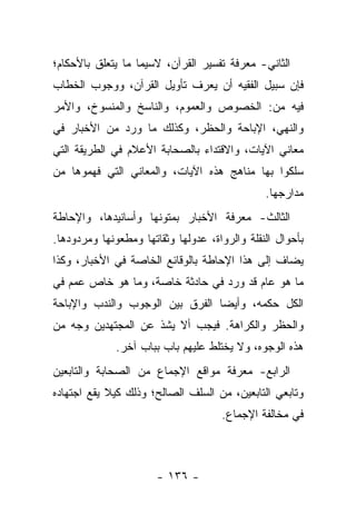 ‫ﺍﻟﺜﺎﻨﻲ- ﻤﻌﺭﻓﺔ ﺘﻔﺴﻴﺭ ﺍﻟﻘﺭﺁﻥ، ﻻﺴﻴﻤﺎ ﻤﺎ ﻴﺘﻌﻠﻕ ﺒﺎﻷﺤﻜﺎﻡ؛‬
‫ﻓﺈﻥ ﺴﺒﻴل ﺍﻟﻔﻘﻴﻪ ﺃﻥ ﻴﻌﺭﻑ ﺘﺄﻭﻴل ﺍﻟﻘﺭﺁﻥ، ﻭﻭﺠﻭﺏ ﺍﻟﺨﻁﺎﺏ‬
‫ﻓﻴﻪ ﻤﻥ: ﺍﻟﺨﺼﻭﺹ ﻭﺍﻟﻌﻤﻭﻡ، ﻭﺍﻟﻨﺎﺴﺦ ﻭﺍﻟﻤﻨﺴﻭﺥ، ﻭﺍﻷﻤﺭ‬
‫ﻭﺍﻟﻨﻬﻲ، ﺍﻹﺒﺎﺤﺔ ﻭﺍﻟﺤﻅﺭ، ﻭﻜﺫﻟﻙ ﻤﺎ ﻭﺭﺩ ﻤﻥ ﺍﻷﺨﺒﺎﺭ ﻓﻲ‬
‫ﻤﻌﺎﻨﻲ ﺍﻵﻴﺎﺕ، ﻭﺍﻻﻗﺘﺩﺍﺀ ﺒﺎﻟﺼﺤﺎﺒﺔ ﺍﻷﻋﻼﻡ ﻓﻲ ﺍﻟﻁﺭﻴﻘﺔ ﺍﻟﺘﻲ‬
‫ﺴﻠﻜﻭﺍ ﺒﻬﺎ ﻤﻨﺎﻫﺞ ﻫﺫﻩ ﺍﻵﻴﺎﺕ، ﻭﺍﻟﻤﻌﺎﻨﻲ ﺍﻟﺘﻲ ﻓﻬﻤﻭﻫﺎ ﻤﻥ‬
                                               ‫ﻤﺩﺍﺭﺠﻬﺎ.‬
‫ﺍﻟﺜﺎﻟﺙ- ﻤﻌﺭﻓﺔ ﺍﻷﺨﺒﺎﺭ ﺒﻤﺘﻭﻨﻬﺎ ﻭﺃﺴﺎﻨﻴﺩﻫﺎ، ﻭﺍﻹﺤﺎﻁﺔ‬
‫ﺒﺄﺤﻭﺍل ﺍﻟﻨﻘﻠﺔ ﻭﺍﻟﺭﻭﺍﺓ، ﻋﺩﻭﻟﻬﺎ ﻭﺜﻘﺎﺘﻬﺎ ﻭﻤﻁﻌﻭﻨﻬﺎ ﻭﻤﺭﺩﻭﺩﻫﺎ.‬
‫ﻴﻀﺎﻑ ﺇﻟﻰ ﻫﺫﺍ ﺍﻹﺤﺎﻁﺔ ﺒﺎﻟﻭﻗﺎﺌﻊ ﺍﻟﺨﺎﺼﺔ ﻓﻲ ﺍﻷﺨﺒﺎﺭ، ﻭﻜﺫﺍ‬
‫ﻤﺎ ﻫﻭ ﻋﺎﻡ ﻗﺩ ﻭﺭﺩ ﻓﻲ ﺤﺎﺩﺜﺔ ﺨﺎﺼﺔ، ﻭﻤﺎ ﻫﻭ ﺨﺎﺹ ﻋﻤﻡ ﻓﻲ‬
‫ﺍﻟﻜل ﺤﻜﻤﻪ، ﻭﺃﻴ ‪‬ﺎ ﺍﻟﻔﺭﻕ ﺒﻴﻥ ﺍﻟﻭﺠﻭﺏ ﻭﺍﻟﻨﺩﺏ ﻭﺍﻹﺒﺎﺤﺔ‬
                                 ‫ﻀ‬
‫ﻭﺍﻟﺤﻅﺭ ﻭﺍﻟﻜﺭﺍﻫﺔ. ﻓﻴﺠﺏ ﺃﻻ ﻴﺸﺫ ﻋﻥ ﺍﻟﻤﺠﺘﻬﺩﻴﻥ ﻭﺠﻪ ﻤﻥ‬
              ‫ﻫﺫﻩ ﺍﻟﻭﺠﻭﻩ، ﻭﻻ ﻴﺨﺘﻠﻁ ﻋﻠﻴﻬﻡ ﺒﺎﺏ ﺒﺒﺎﺏ ﺁﺨﺭ.‬
‫ﺍﻟﺭﺍﺒﻊ- ﻤﻌﺭﻓﺔ ﻤﻭﺍﻗﻊ ﺍﻹﺠﻤﺎﻉ ﻤﻥ ﺍﻟﺼﺤﺎﺒﺔ ﻭﺍﻟﺘﺎﺒﻌﻴﻥ‬
‫ﻭﺘﺎﺒﻌﻲ ﺍﻟﺘﺎﺒﻌﻴﻥ، ﻤﻥ ﺍﻟﺴﻠﻑ ﺍﻟﺼﺎﻟﺢ؛ ﻭﺫﻟﻙ ﻜﻴﻼ ﻴﻘﻊ ﺍﺠﺘﻬﺎﺩﻩ‬
                                     ‫ﻓﻲ ﻤﺨﺎﻟﻔﺔ ﺍﻹﺠﻤﺎﻉ.‬



                       ‫- ٦٣١ -‬
 