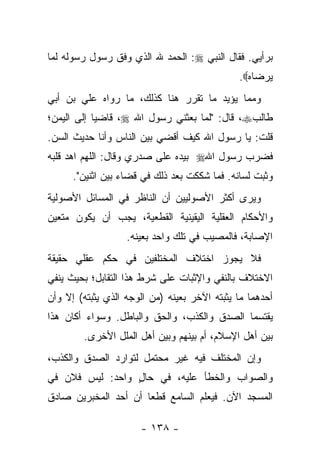 ‫ﺒﺭﺃﻴﻲ. ﻓﻘﺎل ﺍﻟﻨﺒﻲ ‪ :‬ﺍﻟﺤﻤﺩ ﷲ ﺍﻟﺫﻱ ﻭﻓﻕ ﺭﺴﻭل ﺭﺴﻭﻟﻪ ﻟﻤﺎ‬
                                              ‫ﻴﺭﻀﺎﻩ‪.‬‬
‫ﻭﻤﻤﺎ ﻴﺅﻴﺩ ﻤﺎ ﺘﻘﺭﺭ ﻫﻨﺎ ﻜﺫﻟﻙ، ﻤﺎ ﺭﻭﺍﻩ ﻋﻠﻲ ﺒﻥ ﺃﺒﻲ‬
‫ﻁﺎﻟﺏ‪ ،‬ﻗﺎل: "ﻟﻤﺎ ﺒﻌﺜﻨﻲ ﺭﺴﻭل ﺍﷲ ‪ ،‬ﻗﺎﻀ ‪‬ﺎ ﺇﻟﻰ ﺍﻟﻴﻤﻥ؛‬
            ‫ﻴ‬
‫ﻗﻠﺕ: ﻴﺎ ﺭﺴﻭل ﺍﷲ ﻜﻴﻑ ﺃﻗﻀﻲ ﺒﻴﻥ ﺍﻟﻨﺎﺱ ﻭﺃﻨﺎ ﺤﺩﻴﺙ ﺍﻟﺴﻥ.‬
‫ﻓﻀﺭﺏ ﺭﺴﻭل ﺍﷲ‪ ‬ﺒﻴﺩﻩ ﻋﻠﻰ ﺼﺩﺭﻱ ﻭﻗﺎل: ﺍﻟﻠﻬﻡ ﺍﻫﺩ ﻗﻠﺒﻪ‬
      ‫ﻭﺜﺒﺕ ﻟﺴﺎﻨﻪ. ﻓﻤﺎ ﺸﻜﻜﺕ ﺒﻌﺩ ﺫﻟﻙ ﻓﻲ ﻗﻀﺎﺀ ﺒﻴﻥ ﺍﺜﻨﻴﻥ".‬
‫ﻭﻴﺭﻯ ﺃﻜﺜﺭ ﺍﻷﺼﻭﻟﻴﻴﻥ ﺃﻥ ﺍﻟﻨﺎﻅﺭ ﻓﻲ ﺍﻟﻤﺴﺎﺌل ﺍﻷﺼﻭﻟﻴﺔ‬
‫ﻭﺍﻷﺤﻜﺎﻡ ﺍﻟﻌﻘﻠﻴﺔ ﺍﻟﻴﻘﻴﻨﻴﺔ ﺍﻟﻘﻁﻌﻴﺔ، ﻴﺠﺏ ﺃﻥ ﻴﻜﻭﻥ ﻤﺘﻌﻴﻥ‬
                   ‫ﺍﻹﺼﺎﺒﺔ، ﻓﺎﻟﻤﺼﻴﺏ ﻓﻲ ﺘﻠﻙ ﻭﺍﺤﺩ ﺒﻌﻴﻨﻪ.‬
‫ﻓﻼ ﻴﺠﻭﺯ ﺍﺨﺘﻼﻑ ﺍﻟﻤﺨﺘﻠﻔﻴﻥ ﻓﻲ ﺤﻜﻡ ﻋﻘﻠﻲ ﺤﻘﻴﻘﺔ‬
‫ﺍﻻﺨﺘﻼﻑ ﺒﺎﻟﻨﻔﻲ ﻭﺍﻹﺜﺒﺎﺕ ﻋﻠﻰ ﺸﺭﻁ ﻫﺫﺍ ﺍﻟﺘﻘﺎﺒل؛ ﺒﺤﻴﺙ ﻴﻨﻔﻲ‬
‫ﺃﺤﺩﻫﻤﺎ ﻤﺎ ﻴﺜﺒﺘﻪ ﺍﻵﺨﺭ ﺒﻌﻴﻨﻪ )ﻤﻥ ﺍﻟﻭﺠﻪ ﺍﻟﺫﻱ ﻴﺜﺒﺘﻪ( ﺇﻻ ﻭﺃﻥ‬
‫ﻴﻘﺘﺴﻤﺎ ﺍﻟﺼﺩﻕ ﻭﺍﻟﻜﺫﺏ، ﻭﺍﻟﺤﻕ ﻭﺍﻟﺒﺎﻁل. ﻭﺴﻭﺍﺀ ﺃﻜﺎﻥ ﻫﺫﺍ‬
        ‫ﺒﻴﻥ ﺃﻫل ﺍﻹﺴﻼﻡ، ﺃﻡ ﺒﻴﻨﻬﻡ ﻭﺒﻴﻥ ﺃﻫل ﺍﻟﻤﻠل ﺍﻷﺨﺭﻯ.‬
‫ﻭﺇﻥ ﺍﻟﻤﺨﺘﻠﻑ ﻓﻴﻪ ﻏﻴﺭ ﻤﺤﺘﻤل ﻟﺘﻭﺍﺭﺩ ﺍﻟﺼﺩﻕ ﻭﺍﻟﻜﺫﺏ،‬
‫ﻭﺍﻟﺼﻭﺍﺏ ﻭﺍﻟﺨﻁﺄ ﻋﻠﻴﻪ، ﻓﻲ ﺤﺎل ﻭﺍﺤﺩ: ﻟﻴﺱ ﻓﻼﻥ ﻓﻲ‬
                 ‫ٍ‬
‫ﺍﻟﻤﺴﺠﺩ ﺍﻵﻥ. ﻓﻴﻌﻠﻡ ﺍﻟﺴﺎﻤﻊ ﻗﻁ ‪‬ﺎ ﺃﻥ ﺃﺤﺩ ﺍﻟﻤﺨﺒﺭﻴﻥ ﺼﺎﺩﻕ‬
                      ‫ﻌ‬

                      ‫- ٨٣١ -‬
 