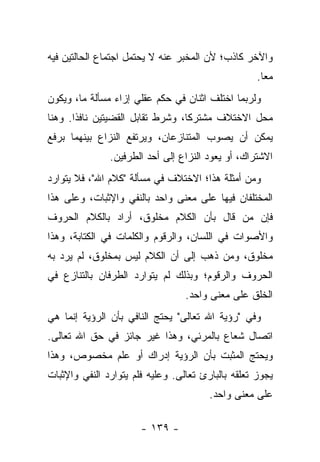 ‫ﻭﺍﻵﺨﺭ ﻜﺎﺫﺏ؛ ﻷﻥ ﺍﻟﻤﺨﺒﺭ ﻋﻨﻪ ﻻ ﻴﺤﺘﻤل ﺍﺠﺘﻤﺎﻉ ﺍﻟﺤﺎﻟﺘﻴﻥ ﻓﻴﻪ‬
                                                    ‫ﻤ ‪‬ﺎ.‬
                                                      ‫ﻌ‬
‫ﻭﻟﺭﺒﻤﺎ ﺍﺨﺘﻠﻑ ﺍﺜﻨﺎﻥ ﻓﻲ ﺤﻜﻡ ﻋﻘﻠﻲ ﺇﺯﺍﺀ ﻤﺴﺄﻟﺔ ﻤﺎ، ﻭﻴﻜﻭﻥ‬
‫ﻤﺤل ﺍﻻﺨﺘﻼﻑ ﻤﺸﺘﺭ ﹰﺎ، ﻭﺸﺭﻁ ﺘﻘﺎﺒل ﺍﻟﻘﻀﻴﺘﻴﻥ ﻨﺎﻓ ﹰﺍ. ﻭﻫﻨﺎ‬
       ‫ﺫ‬                           ‫ﻜ‬
‫ﻴﻤﻜﻥ ﺃﻥ ﻴﺼﻭﺏ ﺍﻟﻤﺘﻨﺎﺯﻋﺎﻥ، ﻭﻴﺭﺘﻔﻊ ﺍﻟﻨﺯﺍﻉ ﺒﻴﻨﻬﻤﺎ ﺒﺭﻓﻊ‬
               ‫ﺍﻻﺸﺘﺭﺍﻙ، ﺃﻭ ﻴﻌﻭﺩ ﺍﻟﻨﺯﺍﻉ ﺇﻟﻰ ﺃﺤﺩ ﺍﻟﻁﺭﻓﻴﻥ.‬
‫ﻭﻤﻥ ﺃﻤﺜﻠﺔ ﻫﺫﺍ؛ ﺍﻻﺨﺘﻼﻑ ﻓﻲ ﻤﺴﺄﻟﺔ "ﻜﻼﻡ ﺍﷲ"، ﻓﻼ ﻴﺘﻭﺍﺭﺩ‬
‫ﺍﻟﻤﺨﺘﻠﻔﺎﻥ ﻓﻴﻬﺎ ﻋﻠﻰ ﻤﻌﻨﻰ ﻭﺍﺤﺩ ﺒﺎﻟﻨﻔﻲ ﻭﺍﻹﺜﺒﺎﺕ، ﻭﻋﻠﻰ ﻫﺫﺍ‬
‫ﻓﺈﻥ ﻤﻥ ﻗﺎل ﺒﺄﻥ ﺍﻟﻜﻼﻡ ﻤﺨﻠﻭﻕ، ﺃﺭﺍﺩ ﺒﺎﻟﻜﻼﻡ ﺍﻟﺤﺭﻭﻑ‬
‫ﻭﺍﻷﺼﻭﺍﺕ ﻓﻲ ﺍﻟﻠﺴﺎﻥ، ﻭﺍﻟﺭﻗﻭﻡ ﻭﺍﻟﻜﻠﻤﺎﺕ ﻓﻲ ﺍﻟﻜﺘﺎﺒﺔ، ﻭﻫﺫﺍ‬
‫ﻤﺨﻠﻭﻕ، ﻭﻤﻥ ﺫﻫﺏ ﺇﻟﻰ ﺃﻥ ﺍﻟﻜﻼﻡ ﻟﻴﺱ ﺒﻤﺨﻠﻭﻕ، ﻟﻡ ﻴﺭﺩ ﺒﻪ‬
‫ﺍﻟﺤﺭﻭﻑ ﻭﺍﻟﺭﻗﻭﻡ؛ ﻭﺒﺫﻟﻙ ﻟﻡ ﻴﺘﻭﺍﺭﺩ ﺍﻟﻁﺭﻓﺎﻥ ﺒﺎﻟﺘﻨﺎﺯﻉ ﻓﻲ‬
                                  ‫ﺍﻟﺨﻠﻕ ﻋﻠﻰ ﻤﻌﻨﻰ ﻭﺍﺤﺩ.‬
‫ﻭﻓﻲ "ﺭﺅﻴﺔ ﺍﷲ ﺘﻌﺎﻟﻰ" ﻴﺤﺘﺞ ﺍﻟﻨﺎﻓﻲ ﺒﺄﻥ ﺍﻟﺭﺅﻴﺔ ﺇﻨﻤﺎ ﻫﻲ‬
‫ﺍﺘﺼﺎل ﺸﻌﺎﻉ ﺒﺎﻟﻤﺭﺌﻲ، ﻭﻫﺫﺍ ﻏﻴﺭ ﺠﺎﺌﺯ ﻓﻲ ﺤﻕ ﺍﷲ ﺘﻌﺎﻟﻰ.‬
‫ﻭﻴﺤﺘﺞ ﺍﻟﻤﺜﺒﺕ ﺒﺄﻥ ﺍﻟﺭﺅﻴﺔ ﺇﺩﺭﺍﻙ ﺃﻭ ﻋﻠﻡ ﻤﺨﺼﻭﺹ، ﻭﻫﺫﺍ‬
‫ﻴﺠﻭﺯ ﺘﻌﻠﻘﻪ ﺒﺎﻟﺒﺎﺭﺉ ﺘﻌﺎﻟﻰ. ﻭﻋﻠﻴﻪ ﻓﻠﻡ ﻴﺘﻭﺍﺭﺩ ﺍﻟﻨﻔﻲ ﻭﺍﻹﺜﺒﺎﺕ‬
                                        ‫ﻋﻠﻰ ﻤﻌﻨﻰ ﻭﺍﺤﺩ.‬

                       ‫- ٩٣١ -‬
 