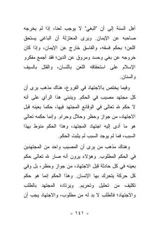 ‫ﺃﻫل ﺍﻟﺴﻨﺔ ﺇﻟﻰ ﺃﻥ "ﺍﻟﺒﻐﻲ" ﻻ ﻴﻭﺠﺏ ﻟﻌ ﹰﺎ، ﺇﺫﺍ ﻟﻡ ﻴﺨﺭﺠﻪ‬
               ‫ﻨ‬
‫ﺼﺎﺤﺒﻪ ﻋﻥ ﺍﻹﻴﻤﺎﻥ. ﻭﻴﺭﻯ ﺍﻟﻤﻌﺘﺯﻟﺔ ﺃﻥ ﺍﻟﺒﺎﻏﻲ ﻴﺴﺘﺤﻕ‬
‫ﺍﻟﻠﻌﻥ؛ ﺒﺤﻜﻡ ﻓﺴﻘﻪ، ﻭﺍﻟﻔﺎﺴﻕ ﺨﺎﺭﺝ ﻋﻥ ﺍﻹﻴﻤﺎﻥ، ﻭﺇﺫﺍ ﻜﺎﻥ‬
‫ﺨﺭﻭﺠﻪ ﻋﻥ ﺒﻐﻲ ﻭﺤﺴﺩ ﻭﻤﺭﻭﻕ ﻋﻥ ﺍﻟﺩﻴﻥ؛ ﻓﻘﺩ ﺃﺠﻤﻊ ﻤﻔﻜﺭﻭ‬
‫ﺍﻹﺴﻼﻡ ﻋﻠﻰ ﺍﺴﺘﺤﻘﺎﻗﻪ ﺍﻟﻠﻌﻥ ﺒﺎﻟﻠﺴﺎﻥ، ﻭﺍﻟﻘﺘل ﺒﺎﻟﺴﻴﻑ‬
                                               ‫ﻭﺍﻟﺴﻨﺎﻥ.‬
‫ﻭﻓﻴﻤﺎ ﻴﺨﺘﺹ ﺒﺎﻻﺠﺘﻬﺎﺩ ﻓﻲ ﺍﻟﻔﺭﻭﻉ، ﻫﻨﺎﻙ ﻤﺫﻫﺏ ﻴﺭﻯ ﺃﻥ‬
‫ﻜل ﻤﺠﺘﻬﺩ ﻤﺼﻴﺏ ﻓﻲ ﺍﻟﺤﻜﻡ. ﻭﻴﻨﺒﻨﻲ ﻫﺫﺍ ﺍﻟﺭﺃﻱ ﻋﻠﻰ ﺃﻨﻪ‬
‫ﻻ ﺤﻜﻡ ﷲ ﺘﻌﺎﻟﻰ ﻓﻲ ﺍﻟﻭﻗﺎﺌﻊ ﺍﻟﻤﺠﺘﻬﺩ ﻓﻴﻬﺎ، ﺤﻜ ‪‬ﺎ ﺒﻌﻴﻨﻪ ﻗﺒل‬
           ‫ﻤ‬
‫ﺍﻻﺠﺘﻬﺎﺩ، ﻤﻥ ﺠﻭﺍﺯ ﻭﺤﻅﺭ ﻭﺤﻼل ﻭﺤﺭﺍﻡ. ﻭﺇﻨﻤﺎ ﺤﻜﻤﻪ ﺘﻌﺎﻟﻰ‬
‫ﻫﻭ ﻤﺎ ﺃﺩﻯ ﺇﻟﻴﻪ ﺍﺠﺘﻬﺎﺩ ﺍﻟﻤﺠﺘﻬﺩ، ﻭﻫﺫﺍ ﺍﻟﺤﻜﻡ ﻤﻨﻭﻁ ﺒﻬﺫﺍ‬
                ‫ﺍﻟﺴﺒﺏ، ﻓﻤﺎ ﻟﻡ ﻴﻭﺠﺩ ﺍﻟﺴﺒﺏ ﻟﻡ ﻴﺜﺒﺕ ﺍﻟﺤﻜﻡ.‬
‫ﻭﻫﻨﺎﻙ ﻤﺫﻫﺏ ﻤﻥ ﻴﺭﻯ ﺃﻥ ﺍﻟﻤﺼﻴﺏ ﻭﺍﺤﺩ ﻤﻥ ﺍﻟﻤﺠﺘﻬﺩﻴﻥ‬
‫ﻓﻲ ﺍﻟﺤﻜﻡ ﺍﻟﻤﻁﻠﻭﺏ. ﻭﻫﺅﻻﺀ ﻴﺭﻭﻥ ﺃﻨﻪ ﺼﺎﺭ ﷲ ﺘﻌﺎﻟﻰ ﺤﻜﻡ‬
‫ﺒﻌﻴﻨﻪ ﻓﻲ ﻜل ﺤﺎﺩﺜﺔ ﻗﺒل ﺍﻻﺠﺘﻬﺎﺩ، ﻤﻥ ﺠﻭﺍﺯ ﻭﺤﻅﺭ، ﺒل ﻭﻓﻲ‬
‫ﻜل ﺤﺭﻜﺔ ﻴﺘﺤﺭﻙ ﺒﻬﺎ ﺍﻹﻨﺴﺎﻥ. ﻭﻫﺫﺍ ﺍﻟﺤﻜﻡ ﺇﻨﻤﺎ ﻫﻭ ﺤﻜﻡ‬
‫ﺘﻜﻠﻴﻑ ﻤﻥ ﺘﺤﻠﻴل ﻭﺘﺤﺭﻴﻡ. ﻭﻴﺭﺘﺎﺩﻩ ﺍﻟﻤﺠﺘﻬﺩ ﺒﺎﻟﻁﻠﺏ‬
‫ﻭﺍﻻﺠﺘﻬﺎﺩ؛ ﻓﺎﻟﻁﻠﺏ ﻻ ﺒﺩ ﻟﻪ ﻤﻥ ﻤﻁﻠﻭﺏ، ﻭﺍﻻﺠﺘﻬﺎﺩ ﻴﺠﺏ ﺃﻥ‬


                      ‫- ١٤١ -‬
 