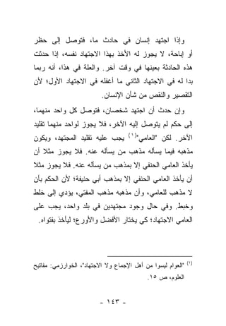 ‫ﻭﺇﺫﺍ ﺍﺠﺘﻬﺩ ﺇﻨﺴﺎﻥ ﻓﻲ ﺤﺎﺩﺙ ﻤﺎ، ﻓﺘﻭﺼل ﺇﻟﻰ ﺤﻅﺭ‬
‫ﺃﻭ ﺇﺒﺎﺤﺔ، ﻻ ﻴﺠﻭﺯ ﻟﻪ ﺍﻷﺨﺫ ﺒﻬﺫﺍ ﺍﻻﺠﺘﻬﺎﺩ ﻨﻔﺴﻪ، ﺇﺫﺍ ﺤﺩﺜﺕ‬
‫ﻫﺫﻩ ﺍﻟﺤﺎﺩﺜﺔ ﺒﻌﻴﻨﻬﺎ ﻓﻲ ﻭﻗﺕ ﺁﺨﺭ. ﻭﺍﻟﻌﻠﺔ ﻓﻲ ﻫﺫﺍ، ﺃﻨﻪ ﺭﺒﻤﺎ‬
‫ﺒﺩﺍ ﻟﻪ ﻓﻲ ﺍﻻﺠﺘﻬﺎﺩ ﺍﻟﺜﺎﻨﻲ ﻤﺎ ﺃﻏﻔﻠﻪ ﻓﻲ ﺍﻻﺠﺘﻬﺎﺩ ﺍﻷﻭل؛ ﻷﻥ‬
                          ‫ﺍﻟﺘﻘﺼﻴﺭ ﻭﺍﻟﻨﻘﺹ ﻤﻥ ﺸﺄﻥ ﺍﻹﻨﺴﺎﻥ.‬
‫ﻭﺇﻥ ﺤﺩﺙ ﺃﻥ ﺍﺠﺘﻬﺩ ﺸﺨﺼﺎﻥ، ﻓﺘﻭﺼل ﻜل ﻭﺍﺤﺩ ﻤﻨﻬﻤﺎ،‬
‫ﺇﻟﻰ ﺤﻜﻡ ﻟﻡ ﻴﺘﻭﺼل ﺇﻟﻴﻪ ﺍﻵﺨﺭ، ﻓﻼ ﻴﺠﻭﺯ ﻟﻭﺍﺤﺩ ﻤﻨﻬﻤﺎ ﺘﻘﻠﻴﺩ‬
                                    ‫)١(‬
‫ﻴﺠﺏ ﻋﻠﻴﻪ ﺘﻘﻠﻴﺩ ﺍﻟﻤﺠﺘﻬﺩ، ﻭﻴﻜﻭﻥ‬             ‫ﺍﻵﺨﺭ. ﻟﻜﻥ "ﺍﻟﻌﺎﻤﻲ"‬
‫ﻤﺫﻫﺒﻪ ﻓﻴﻤﺎ ﻴﺴﺄﻟﻪ ﻤﺫﻫﺏ ﻤﻥ ﻴﺴﺄﻟﻪ ﻋﻨﻪ. ﻓﻼ ﻴﺠﻭﺯ ﻤﺜﻼ ﺃﻥ‬
   ‫ﹰ‬
‫ﻴﺄﺨﺫ ﺍﻟﻌﺎﻤﻲ ﺍﻟﺤﻨﻔﻲ ﺇﻻ ﺒﻤﺫﻫﺏ ﻤﻥ ﻴﺴﺄﻟﻪ ﻋﻨﻪ. ﻓﻼ ﻴﺠﻭﺯ ﻤﺜﻼ‬
‫ﹰ‬
‫ﺃﻥ ﻴﺄﺨﺫ ﺍﻟﻌﺎﻤﻲ ﺍﻟﺤﻨﻔﻲ ﺇﻻ ﺒﻤﺫﻫﺏ ﺃﺒﻲ ﺤﻨﻴﻔﺔ؛ ﻷﻥ ﺍﻟﺤﻜﻡ ﺒﺄﻥ‬
‫ﻻ ﻤﺫﻫﺏ ﻟﻠﻌﺎﻤﻲ، ﻭﺃﻥ ﻤﺫﻫﺒﻪ ﻤﺫﻫﺏ ﺍﻟﻤﻔﺘﻲ، ﻴﺅﺩﻱ ﺇﻟﻰ ﺨﻠﻁ‬
‫ﻭﺨﺒﻁ. ﻭﻓﻲ ﺤﺎل ﻭﺠﻭﺩ ﻤﺠﺘﻬﺩﻴﻥ ﻓﻲ ﺒﻠﺩ ﻭﺍﺤﺩ، ﻴﺠﺏ ﻋﻠﻰ‬
 ‫ﺍﻟﻌﺎﻤﻲ ﺍﻻﺠﺘﻬﺎﺩ؛ ﻜﻲ ﻴﺨﺘﺎﺭ ﺍﻷﻓﻀل ﻭﺍﻷﻭﺭﻉ؛ ﻟﻴﺄﺨﺫ ﺒﻔﺘﻭﺍﻩ.‬




                                                             ‫)١(‬
‫"ﺍﻟﻌﻭﺍﻡ ﻟﻴﺴﻭﺍ ﻤﻥ ﺃﻫل ﺍﻹﺠﻤﺎﻉ ﻭﻻ ﺍﻻﺠﺘﻬﺎﺩ"، ﺍﻟﺨﻭﺍﺭﺯﻤﻲ: ﻤﻔﺎﺘﻴﺢ‬
                                             ‫ﺍﻟﻌﻠﻭﻡ، ﺹ ٥١.‬


                         ‫- ٣٤١ -‬
 