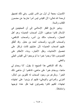 ‫ﺍﻷﺼﻭل، ﺒﺤﺠﺔ ﺃﻥ ﺃﻭل ﻤﻥ ﻗﺎﺱ ﺇﺒﻠﻴﺱ. ﻭﻓﻲ ﺫﻟﻙ ﺘﻀﻴﻴﻕ‬
‫ﻟﺭﺤﻤﺔ ﺍﷲ ﺘﻌﺎﻟﻰ؛ ﻷﻥ ﺍﻟﻘﻴﺎﺱ ﻟﻴﺱ ﺃﻤﺭﺍ ﺨﺎﺭﺠﺎ ﻋﻥ ﻤﻀﻤﻭﻥ‬
          ‫‪‬‬     ‫‪‬‬
                                        ‫ﺍﻟﻜﺘﺎﺏ ﻭﺍﻟﺴﻨﺔ.‬
‫ﻭﻴﺸﻴﺭ ﺘﺎﺭﻴﺦ ﺍﻟﻔﻜﺭ ﺍﻹﺴﻼﻤﻲ ﺇﻟﻰ ﺃﻥ ﺍﻟﻤﺠﺘﻬﺩﻴﻥ ﻓﻲ‬
‫ﺍﻹﺴﻼﻡ ﻜﺎﻨﻭﺍ ﺼﻨﻔﻴﻥ: ﺍﻷﻭل ﺃﺼﺤﺎﺏ ﺍﻟﺤﺩﻴﺙ؛ ﻭﻫﻡ ﺃﻫل‬
‫ﺍﻟﺤﺠﺎﺯ، ﻭﺃﺼﺤﺎﺏ ﻤﺎﻟﻙ ﺒﻥ ﺃﻨﺱ، ﻭﺃﺼﺤﺎﺏ ﺍﻟﺸﺎﻓﻌﻲ،‬
‫ﻭﺃﺼﺤﺎﺏ ﺍﻟﺜﻭﺭﻱ، ﻭﺃﺼﺤﺎﺏ ﺃﺤﻤﺩ ﺒﻥ ﺤﻨﺒل. ﻭﻗﺩ ﺃﻁﻠﻕ‬
   ‫ُ‬
‫ﻋﻠﻴﻬﻡ ﺃﺼﺤﺎﺏ ﺍﻟﺤﺩﻴﺙ؛ ﻷﻥ ﻋﻨﺎﻴﺘﻬﻡ ﻜﺎﻨﺕ ﺘﺭﺘﻜﺯ ﻋﻠﻰ‬
‫ﺘﺤﺼﻴل ﺍﻷﺤﺎﺩﻴﺙ، ﻭﻨﻘل ﺍﻷﺨﺒﺎﺭ، ﻭﺒﻨﺎﺀ ﺍﻷﺤﻜﺎﻡ ﻋﻠﻰ‬
‫ﺍﻟﻨﺼﻭﺹ، ﻓﺈﺫﺍ ﻭﺠﺩﻭﺍ ﺨﺒﺭﺍ ﻤﺎ ﻟﻡ ﻴﺭﺠﻌﻭﺍ ﺇﻟﻰ ﺍﻟﻘﻴﺎﺱ ﺍﻟﺠﻠﻲ‬
                               ‫‪‬‬
                                              ‫ﻭﺍﻟﺨﻔﻲ.‬
‫ﻭﻗﺩ ﺃﻜﺩ ﺍﻟﺸﺎﻓﻌﻲ ﻫﺫﺍ ﺍﻟﻤﻨﻬﺞ؛ ﺇﺫ ﻴﻘﻭل: "ﺇﺫﺍ ﻭﺠﺩﺘﻡ ﻟﻲ‬
‫ﻤﺫﻫ ‪‬ﺎ، ﻭﻭﺠﺩﺘﻡ ﺨﺒﺭﺍ ﻋﻠﻰ ﻤﺫﻫﺒﻲ، ﻓﺎﻋﻠﻤﻭﺍ ﺃﻥ ﻤﺫﻫﺒﻲ ﺫﻟﻙ‬
                                 ‫‪‬‬            ‫ﺒ‬
‫ﺍﻟﺨﺒﺭ". ﻭﺒﺎﻟﺭﻏﻡ ﻤﻥ ﻭﺠﻭﺩ ﺃﺼﺤﺎﺏ ﻟﻪ ﻜﺜﻴﺭﻴﻥ ﻤﻥ ﺃﻤﺜﺎل:‬
‫ﺍﻟﻤﺯﻨﻲ ﻭﺍﻟﻤﺭﺍﺩﻱ ﻭﺍﻟﺒﻭﻁﻲ؛ ﻓﺈﻨﻬﻡ ﻟﻡ ﻴﺯﻴﺩﻭﺍ ﻋﻠﻰ ﺍﺠﺘﻬﺎﺩﻩ‬
‫ﺍﺠﺘﻬﺎ ‪‬ﺍ، ﻟﻜﻨﻬﻡ ﻜﺎﻨﻭﺍ ﻴﺘﺼﺭﻓﻭﻥ ﻓﻴﻤﺎ ﻨﻘل ﻋﻨﻪ؛ ﺘﻭﺠﻴ ‪‬ﺎ‬
 ‫ﻬ‬                                          ‫ﺩ‬
                                            ‫ﻭﺍﺴﺘﻨﺒﺎ ﹰﺎ.‬
                                              ‫ﻁ‬



                     ‫- ٥٤١ -‬
 