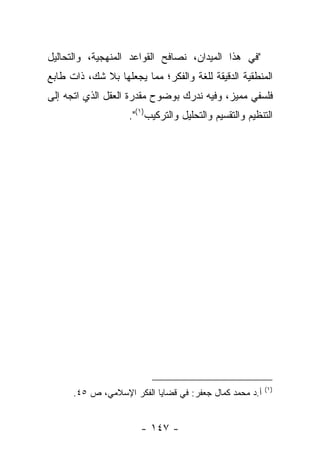 ‫"ﻓﻲ ﻫﺫﺍ ﺍﻟﻤﻴﺩﺍﻥ، ﻨﺼﺎﻓﺢ ﺍﻟﻘﻭﺍﻋﺩ ﺍﻟﻤﻨﻬﺠﻴﺔ، ﻭﺍﻟﺘﺤﺎﻟﻴل‬
‫ﺍﻟﻤﻨﻁﻘﻴﺔ ﺍﻟﺩﻗﻴﻘﺔ ﻟﻠﻐﺔ ﻭﺍﻟﻔﻜﺭ؛ ﻤﻤﺎ ﻴﺠﻌﻠﻬﺎ ﺒﻼ ﺸﻙ، ﺫﺍﺕ ﻁﺎﺒﻊ‬
‫ﻓﻠﺴﻔﻲ ﻤﻤﻴﺯ، ﻭﻓﻴﻪ ﻨﺩﺭﻙ ﺒﻭﻀﻭﺡ ﻤﻘﺩﺭﺓ ﺍﻟﻌﻘل ﺍﻟﺫﻱ ﺍﺘﺠﻪ ﺇﻟﻰ‬
                    ‫ﺍﻟﺘﻨﻅﻴﻡ ﻭﺍﻟﺘﻘﺴﻴﻡ ﻭﺍﻟﺘﺤﻠﻴل ﻭﺍﻟﺘﺭﻜﻴﺏ)١(".‬




                                                         ‫)١(‬
      ‫ﺃ.ﺩ ﻤﺤﻤﺩ ﻜﻤﺎل ﺠﻌﻔﺭ: ﻓﻲ ﻗﻀﺎﻴﺎ ﺍﻟﻔﻜﺭ ﺍﻹﺴﻼﻤﻲ، ﺹ ٥٤.‬


                       ‫- ٧٤١ -‬
 
