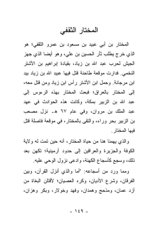 ‫ﺍﻟﻤﺨﺘﺎﺭ ﺍﻟﺜﻘﻔﻲ‬
‫ﺍﻟﻤﺨﺘﺎﺭ ﺒﻥ ﺃﺒﻲ ﻋﺒﻴﺩ ﺒﻥ ﻤﺴﻌﻭﺩ ﺒﻥ ﻋﻤﺭﻭ ﺍﻟﺜﻘﻔﻲ؛ ﻫﻭ‬
‫ﺍﻟﺫﻱ ﺨﺭﺝ ﻴﻁﻠﺏ ﺜﺄﺭ ﺍﻟﺤﺴﻴﻥ ﺒﻥ ﻋﻠﻲ، ﻭﻫﻭ ﺃﻴﻀﺎ ﺍﻟﺫﻱ ﺠﻬﺯ‬
          ‫‪‬‬
‫ﺍﻟﺠﻴﺵ ﻟﺤﺭﺏ ﻋﺒﺩ ﺍﷲ ﺒﻥ ﺯﻴﺎﺩ، ﺒﻘﻴﺎﺩﺓ ﺇﺒﺭﺍﻫﻴﻡ ﺒﻥ ﺍﻷﺸﺘﺭ‬
‫ﺍﻟﻨﺨﻤﻲ. ﻓﺩﺍﺭﺕ ﻤﻭﻗﻌﺔ ﻁﺎﺤﻨﺔ ﻗﺘل ﻓﻴﻬﺎ ﻋﺒﻴﺩ ﺍﷲ ﺒﻥ ﺯﻴﺎﺩ ﺒﻴﺩ‬
‫ﺍﺒﻥ ﻤﺭﺠﺎﻨﺔ. ﻭﺤﻤل ﺍﺒﻥ ﺍﻷﺸﺘﺭ ﺭﺃﺱ ﺍﺒﻥ ﺯﻴﺎﺩ ﻭﻤﻥ ﻗﺘل ﻤﻌﻪ،‬
‫ﺇﻟﻰ ﺍﻟﻤﺨﺘﺎﺭ ﺒﺎﻟﻌﺭﺍﻕ؛ ﻓﺒﻌﺙ ﺍﻟﻤﺨﺘﺎﺭ ﺒﻬﺫﻩ ﺍﻟﺭﺀﻭﺱ ﺇﻟﻰ‬
‫ﻋﺒﺩ ﺍﷲ ﺒﻥ ﺍﻟﺯﺒﻴﺭ ﺒﻤﻜﺔ، ﻭﻜﺎﻨﺕ ﻫﺫﻩ ﺍﻟﺤﻭﺍﺩﺙ ﻓﻲ ﻋﻬﺩ‬
‫ﻋﺒﺩ ﺍﻟﻤﻠﻙ ﺒﻥ ﻤﺭﻭﺍﻥ، ﻭﻓﻲ ﻋﺎﻡ ٧٦ ﻫـ ﻨﺯل ﻤﺼﻌﺏ‬
‫ﺒﻥ ﺍﻟﺯﺒﻴﺭ ﺒﺤﺭ ﻭﺭﺍﺀ، ﻭﺍﻟﺘﻘﻰ ﺒﺎﻟﻤﺨﺘﺎﺭ، ﻓﻲ ﻤﻭﻗﻌﺔ ﻓﺎﺼﻠﺔ ﻗﺘل‬
                                           ‫ﻓﻴﻬﺎ ﺍﻟﻤﺨﺘﺎﺭ.‬
‫ﻭﺍﻟﺫﻱ ﻴﻬﻤﻨﺎ ﻫﻨﺎ ﻤﻥ ﺤﻴﺎﺓ ﺍﻟﻤﺨﺘﺎﺭ، ﺃﻨﻪ ﺤﻴﻥ ﺘﻤﺕ ﻟﻪ ﻭﻻﻴﺔ‬
‫ﺍﻟﻜﻭﻓﺔ ﻭﺍﻟﺠﺯﻴﺭﺓ ﻭﺍﻟﻌﺭﺍﻗﻴﻥ ﺇﻟﻰ ﺤﺩﻭﺩ ﺃﺭﻤﻴﻨﻴﺔ؛ ﺘﻜﻬﻥ ﺒﻌﺩ‬
    ‫ﺫﻟﻙ، ﻭﺴﺠﻊ ﻜﺄﺴﺠﺎﻉ ﺍﻟﻜﻬﻨﺔ، ﻭﺍﺩﻋﻰ ﻨﺯﻭل ﺍﻟﻭﺤﻲ ﻋﻠﻴﻪ.‬
‫ﻭﻤﻤﺎ ﻭﺭﺩ ﻤﻥ ﺃﺴﺠﺎﻋﻪ: "ﺃﻤﺎ ﻭﺍﻟﺫﻱ ﺃﻨﺯل ﺍﻟﻘﺭﺁﻥ، ﻭﺒﻴﻥ‬
‫ﺍﻟﻔﺭﻗﺎﻥ، ﻭﺸﺭﻉ ﺍﻷﺩﻴﺎﻥ، ﻭﻜﺭﻩ ﺍﻟﻌﺼﻴﺎﻥ؛ ﻷﻗﺘﻠﻥ ﺍﻟﺒﻐﺎﺓ ﻤﻥ‬
‫ﺃﺯﺩ ﻋﻤﺎﻥ، ﻭﻤﺫﺤﺞ ﻭﻫﻤﺩﺍﻥ، ﻭﻓﻬﺩ ﻭﺨﻭﻻﺭ، ﻭﺒﻜﺭ ﻭﻫﺯﺍﻥ،‬


                      ‫- ٩٤١ -‬
 