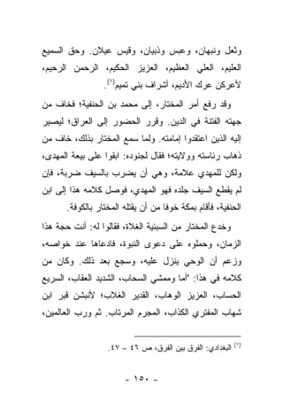 ‫ﻭﺜﻌل ﻭﻨﺒﻬﺎﻥ، ﻭﻋﺒﺱ ﻭﺫﺒﻴﺎﻥ، ﻭﻗﻴﺱ ﻋﻴﻼﻥ. ﻭﺤﻕ ﺍﻟﺴﻤﻴﻊ‬
‫ﺍﻟﻌﻠﻴﻡ، ﺍﻟﻌﻠﻲ ﺍﻟﻌﻅﻴﻡ، ﺍﻟﻌﺯﻴﺯ ﺍﻟﺤﻜﻴﻡ، ﺍﻟﺭﺤﻤﻥ ﺍﻟﺭﺤﻴﻡ،‬
                 ‫ﻷﻋﺭﻜﻥ ﻋﺭﻙ ﺍﻷﺩﻴﻡ، ﺃﺸﺭﺍﻑ ﺒﻨﻲ ﺘﻤﻴﻡ)١(.‬
‫ﻭﻗﺩ ﺭﻓﻊ ﺃﻤﺭ ﺍﻟﻤﺨﺘﺎﺭ، ﺇﻟﻰ ﻤﺤﻤﺩ ﺒﻥ ﺍﻟﺤﻨﻔﻴﺔ؛ ﻓﺨﺎﻑ ﻤﻥ‬
‫ﺠﻬﺘﻪ ﺍﻟﻔﺘﻨﺔ ﻓﻲ ﺍﻟﺩﻴﻥ. ﻭﻗﺭﺭ ﺍﻟﺤﻀﻭﺭ ﺇﻟﻰ ﺍﻟﻌﺭﺍﻕ؛ ﻟﻴﺼﻴﺭ‬
‫ﺇﻟﻴﻪ ﺍﻟﺫﻴﻥ ﺍﻋﺘﻘﺩﻭﺍ ﺇﻤﺎﻤﺘﻪ. ﻭﻟﻤﺎ ﺴﻤﻊ ﺍﻟﻤﺨﺘﺎﺭ ﺒﺫﻟﻙ، ﺨﺎﻑ ﻤﻥ‬
‫ﺫﻫﺎﺏ ﺭﺌﺎﺴﺘﻪ ﻭﻭﻻﻴﺘﻪ؛ ﻓﻘﺎل ﻟﺠﻨﻭﺩﻩ: ﺍﺒﻘﻭﺍ ﻋﻠﻰ ﺒﻴﻌﺔ ﺍﻟﻤﻬﺩﻯ،‬
‫ﻭﻟﻜﻥ ﻟﻠﻤﻬﺩﻱ ﻋﻼﻤﺔ، ﻭﻫﻲ ﺃﻥ ﻴﻀﺭﺏ ﺒﺎﻟﺴﻴﻑ ﻀﺭﺒﺔ، ﻓﺈﻥ‬
‫ﻟﻡ ﻴﻘﻁﻊ ﺍﻟﺴﻴﻑ ﺠﻠﺩﻩ ﻓﻬﻭ ﺍﻟﻤﻬﺩﻱ، ﻓﻭﺼل ﻜﻼﻤﻪ ﻫﺫﺍ ﺇﻟﻰ ﺍﺒﻥ‬
      ‫ﺍﻟﺤﻨﻔﻴﺔ، ﻓﺄﻗﺎﻡ ﺒﻤﻜﺔ ﺨﻭﻓﺎ ﻤﻥ ﺃﻥ ﻴﻘﺘﻠﻪ ﺍﻟﻤﺨﺘﺎﺭ ﺒﺎﻟﻜﻭﻓﺔ.‬
                                    ‫ﹰ‬
‫ﻭﺨﺩﻉ ﺍﻟﻤﺨﺘﺎﺭ ﻤﻥ ﺍﻟﺴﺒﺌﻴﺔ ﺍﻟﻐﻼﺓ، ﻓﻘﺎﻟﻭﺍ ﻟﻪ: ﺃﻨﺕ ﺤﺠﺔ ﻫﺫﺍ‬
‫ﺍﻟﺯﻤﺎﻥ، ﻭﺤﻤﻠﻭﻩ ﻋﻠﻰ ﺩﻋﻭﻯ ﺍﻟﻨﺒﻭﺓ، ﻓﺎﺩﻋﺎﻫﺎ ﻋﻨﺩ ﺨﻭﺍﺼﻪ،‬
‫ﻭﺯﻋﻡ ﺃﻥ ﺍﻟﻭﺤﻲ ﻴﻨﺯل ﻋﻠﻴﻪ، ﻭﺴﺠﻊ ﺒﻌﺩ ﺫﻟﻙ. ﻭﻜﺎﻥ ﻤﻥ‬
‫ﻜﻼﻤﻪ ﻓﻲ ﻫﺫﺍ: "ﺃﻤﺎ ﻭﻤﻤﺸﻲ ﺍﻟﺴﺤﺎﺏ، ﺍﻟﺸﺩﻴﺩ ﺍﻟﻌﻘﺎﺏ، ﺍﻟﺴﺭﻴﻊ‬
‫ﺍﻟﺤﺴﺎﺏ، ﺍﻟﻌﺯﻴﺯ ﺍﻟﻭﻫﺎﺏ، ﺍﻟﻘﺩﻴﺭ ﺍﻟﻐﻼﺏ؛ ﻷﻨﺒﺸﻥ ﻗﺒﺭ ﺍﺒﻥ‬
‫ﺸﻬﺎﺏ ﺍﻟﻤﻔﺘﺭﻱ ﺍﻟﻜﺫﺍﺏ، ﺍﻟﻤﺠﺭﻡ ﺍﻟﻤﺭﺘﺎﺏ. ﺜﻡ ﻭﺭﺏ ﺍﻟﻌﺎﻟﻤﻴﻥ،‬

                                                          ‫)١(‬
                  ‫ﺍﻟﺒﻐﺩﺍﺩﻱ: ﺍﻟﻔﺭﻕ ﺒﻴﻥ ﺍﻟﻔﺭﻕ، ﺹ ٦٤ – ٧٤.‬


                       ‫- ٠٥١ -‬
 