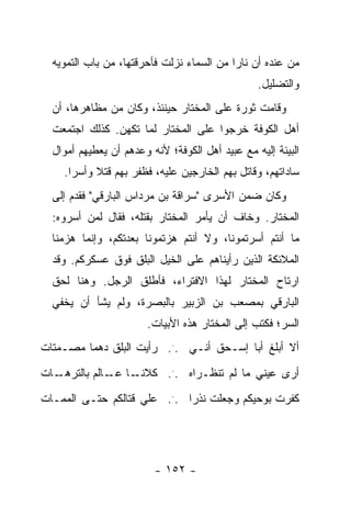 ‫ﻤﻥ ﻋﻨﺩﻩ ﺃﻥ ﻨﺎ ‪‬ﺍ ﻤﻥ ﺍﻟﺴﻤﺎﺀ ﻨﺯﻟﺕ ﻓﺄﺤﺭﻗﺘﻬﺎ، ﻤﻥ ﺒﺎﺏ ﺍﻟﺘﻤﻭﻴﻪ‬
                                           ‫ﺭ‬
                                                 ‫ﻭﺍﻟﺘﻀﻠﻴل.‬
  ‫ﻭﻗﺎﻤﺕ ﺜﻭﺭﺓ ﻋﻠﻰ ﺍﻟﻤﺨﺘﺎﺭ ﺤﻴﻨﺌﺫ، ﻭﻜﺎﻥ ﻤﻥ ﻤﻅﺎﻫﺭﻫﺎ، ﺃﻥ‬
  ‫ﺃﻫل ﺍﻟﻜﻭﻓﺔ ﺨﺭﺠﻭﺍ ﻋﻠﻰ ﺍﻟﻤﺨﺘﺎﺭ ﻟﻤﺎ ﺘﻜﻬﻥ. ﻜﺫﻟﻙ ﺍﺠﺘﻤﻌﺕ‬
  ‫ﺍﻟﺒﻴﺌﺔ ﺇﻟﻴﻪ ﻤﻊ ﻋﺒﻴﺩ ﺃﻫل ﺍﻟﻜﻭﻓﺔ؛ ﻷﻨﻪ ﻭﻋﺩﻫﻡ ﺃﻥ ﻴﻌﻁﻴﻬﻡ ﺃﻤﻭﺍل‬
    ‫ﺴﺎﺩﺍﺘﻬﻡ، ﻭﻗﺎﺘل ﺒﻬﻡ ﺍﻟﺨﺎﺭﺠﻴﻥ ﻋﻠﻴﻪ، ﻓﻅﻔﺭ ﺒﻬﻡ ﻗﺘﻼ ﻭﺃﺴ ‪‬ﺍ.‬
      ‫ﹰ ﺭ‬
  ‫ﻭﻜﺎﻥ ﻀﻤﻥ ﺍﻷﺴﺭﻯ "ﺴﺭﺍﻗﺔ ﺒﻥ ﻤﺭﺩﺍﺱ ﺍﻟﺒﺎﺭﻗﻲ" ﻓﻘﺩﻡ ﺇﻟﻰ‬
  ‫ﺍﻟﻤﺨﺘﺎﺭ. ﻭﺨﺎﻑ ﺃﻥ ﻴﺄﻤﺭ ﺍﻟﻤﺨﺘﺎﺭ ﺒﻘﺘﻠﻪ، ﻓﻘﺎل ﻟﻤﻥ ﺃﺴﺭﻭﻩ:‬
  ‫ﻤﺎ ﺃﻨﺘﻡ ﺃﺴﺭﺘﻤﻭﻨﺎ، ﻭﻻ ﺃﻨﺘﻡ ﻫﺯﺘﻤﻭﻨﺎ ﺒﻌﺩﺘﻜﻡ، ﻭﺇﻨﻤﺎ ﻫﺯﻤﻨﺎ‬
  ‫ﺍﻟﻤﻼﺌﻜﺔ ﺍﻟﺫﻴﻥ ﺭﺃﻴﻨﺎﻫﻡ ﻋﻠﻰ ﺍﻟﺨﻴل ﺍﻟﺒﻠﻕ ﻓﻭﻕ ﻋﺴﻜﺭﻜﻡ. ﻭﻗﺩ‬
  ‫ﺍﺭﺘﺎﺡ ﺍﻟﻤﺨﺘﺎﺭ ﻟﻬﺫﺍ ﺍﻻﻓﺘﺭﺍﺀ، ﻓﺄﻁﻠﻕ ﺍﻟﺭﺠل. ﻭﻫﻨﺎ ﻟﺤﻕ‬
  ‫ﺍﻟﺒﺎﺭﻗﻲ ﺒﻤﺼﻌﺏ ﺒﻥ ﺍﻟﺯﺒﻴﺭ ﺒﺎﻟﺒﺼﺭﺓ، ﻭﻟﻡ ﻴﺸﺄ ﺃﻥ ﻴﺨﻔﻲ‬
                       ‫ﺍﻟﺴﺭ؛ ﻓﻜﺘﺏ ﺇﻟﻰ ﺍﻟﻤﺨﺘﺎﺭ ﻫﺫﻩ ﺍﻷﺒﻴﺎﺕ.‬
‫ﺃﻻ ﺃﺒﻠﻎ ﺃﺒﺎ ﺇﺴـﺤﻕ ﺃﻨـﻲ ... ﺭﺃﻴﺕ ﺍﻟﺒﻠﻕ ﺩﻫ ‪‬ﺎ ﻤﺼـﻤﺘﺎﺕ‬
         ‫ﻤ‬
‫ـﺎﺕ‬            ‫ﺃﺭﻯ ﻋﻴﻨﻲ ﻤﺎ ﻟﻡ ﺘﻨﻅـﺭﺍﻩ ... ﻜﻼﻨـ ﻋـ‬
   ‫ـﺎ ـﺎﻟﻡ ﺒﺎﻟﺘﺭﻫـ‬
‫ﻜﻔﺭﺕ ﺒﻭﺤﻴﻜﻡ ﻭﺠﻌﻠﺕ ﻨﺫ ‪‬ﺍ ... ﻋﻠﻲ ﻗﺘﺎﻟﻜﻡ ﺤﺘـﻰ ﺍﻟﻤﻤـﺎﺕ‬
                             ‫ﺭ‬




                         ‫- ٢٥١ -‬
 