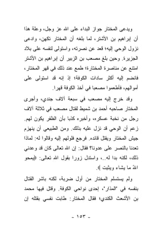 ‫ﻭﻴﺩﻋﻰ ﺍﻟﻤﺨﺘﺎﺭ ﺠﻭﺍﺯ ﺍﻟﺒﺩﺍﺀ ﻋﻠﻰ ﺍﷲ ﻋﺯ ﻭﺠل، ﻭﻋﻠﺔ ﻫﺫﺍ‬
‫ﺃﻥ ﺇﺒﺭﺍﻫﻴﻡ ﺒﻥ ﺍﻷﺸﺘﺭ، ﻟﻤﺎ ﺒﻠﻐﻪ ﺃﻥ ﺍﻟﻤﺨﺘﺎﺭ ﺘﻜﻬﻥ، ﻭﺍﺩﻋﻰ‬
‫ﻨﺯﻭل ﺍﻟﻭﺤﻲ ﺇﻟﻴﻪ؛ ﻗﻌﺩ ﻋﻥ ﻨﺼﺭﺘﻪ، ﻭﺍﺴﺘﻭﻟﻰ ﻟﻨﻔﺴﻪ ﻋﻠﻰ ﺒﻼﺩ‬
‫ﺍﻟﺠﺯﻴﺭﺓ. ﻭﺤﻴﻥ ﺒﻠﻎ ﻤﺼﻌﺏ ﺒﻥ ﺍﻟﺯﺒﻴﺭ ﺃﻥ ﺇﺒﺭﺍﻫﻴﻡ ﺒﻥ ﺍﻷﺸﺘﺭ‬
‫ﺍﻤﺘﻨﻊ ﻋﻥ ﻤﻨﺎﺼﺭﺓ ﺍﻟﻤﺨﺘﺎﺭﺓ؛ ﻁﻤﻊ ﻋﻨﺩ ﺫﻟﻙ ﻓﻲ ﻗﻬﺭ ﺍﻟﻤﺨﺘﺎﺭ،‬
‫ﻓﺎﻨﻀﻡ ﺇﻟﻴﻪ ﺃﻜﺜﺭ ﺴﺎﺩﺍﺕ ﺍﻟﻜﻭﻓﺔ؛ ﺇﺫ ﺇﻨﻪ ﻗﺩ ﺍﺴﺘﻭﻟﻰ ﻋﻠﻰ‬
              ‫ﺃﻤﻭﺍﻟﻬﻡ، ﻓﺄﻁﻌﻤﻭﺍ ﻤﺼﻌ ‪‬ﺎ ﻓﻲ ﺃﺨﺫ ﺍﻟﻜﻭﻓﺔ ﻗﻬ ‪‬ﺍ.‬
                ‫ﺭ‬                   ‫ﺒ‬
‫ﻭﻗﺩ ﺨﺭﺝ ﺇﻟﻴﻪ ﻤﺼﻌﺏ ﻓﻲ ﺴﺒﻌﺔ ﺁﻻﻑ ﺠﻨﺩﻱ، ﻭﺃﺠﺭﻯ‬
‫ﺍﻟﻤﺨﺘﺎﺭ ﺼﺎﺤﺒﻪ ﺃﺤﻤﺩ ﺒﻥ ﺸﻤﻴﻁ ﻟﻘﺘﺎل ﻤﺼﻌﺏ ﻓﻲ ﺜﻼﺜﺔ ﺁﻻﻑ‬
‫ﺭﺠل ﻤﻥ ﻨﺨﺒﺔ ﻋﺴﻜﺭﻩ، ﻭﺃﺨﺒﺭﻩ ﻜﺫ ‪‬ﺎ ﺒﺄﻥ ﺍﻟﻅﻔﺭ ﻴﻜﻭﻥ ﻟﻬﻡ.‬
                     ‫ﺒ‬
‫ﺯﻋﻡ ﺃﻥ ﺍﻟﻭﺤﻲ ﻗﺩ ﻨﺯل ﻋﻠﻴﻪ ﺒﺫﻟﻙ. ﻭﻤﻥ ﺍﻟﻁﺒﻴﻌﻲ ﺃﻥ ﻴﻨﻬﺯﻡ‬
‫ﺠﻴﺵ ﺍﻟﻤﺨﺘﺎﺭ ﻭﻴﻘﺘل ﻗﺎﺌﺩﻩ. ﻓﺭﺠﻊ ﻓﻠﻭﻟﻬﻡ ﺇﻟﻴﻪ ﻭﻗﺎﻟﻭﺍ ﻟﻪ: ﻟﻤﺎﺫﺍ‬
‫ﺘﻌﺩﻨﺎ ﺒﺎﻟﻨﺼﺭ ﻋﻠﻰ ﻋﺩﻭﻨﺎ؟ ﻓﻘﺎل: ﺇﻥ ﺍﷲ ﺘﻌﺎﻟﻰ ﻜﺎﻥ ﻗﺩ ﻭﻋﺩﻨﻲ‬
‫ﺫﻟﻙ، ﻟﻜﻨﻪ ﺒﺩﺍ ﻟﻪ..، ﻭﺍﺴﺘﺩل ﺯﻭﺭﺍ ﺒﻘﻭل ﺍﷲ ﺘﻌﺎﻟﻰ: ‪‬ﻴﻤ ‪‬ﻭ‬
 ‫‪ ‬ﺤ‬                  ‫‪‬‬
                                    ‫ﺍﷲ ‪‬ﺎ ﻴ ﹶﺎﺀ ﻭﻴﺜﺒﺕ ‪.‬‬
                                       ‫ُ ﻤ ‪‬ﺸ ‪   ‬ﹾ ِ ﹸ‬
‫ﻭﻟﻡ ﻴﺴﺘﺴﻠﻡ ﺍﻟﻤﺨﺘﺎﺭ ﻤﻥ ﺃﻭل ﻀﺭﺒﺔ، ﻟﻜﻨﻪ ﺒﺎﺸﺭ ﺍﻟﻘﺘﺎل‬
‫ﺒﻨﻔﺴﻪ ﻓﻲ "ﺍﻟﻤﺫﺍﺭ"، ﺇﺤﺩﻯ ﻨﻭﺍﺤﻲ ﺍﻟﻜﻭﻓﺔ. ﻭﻗﺘل ﻓﻴﻬﺎ ﻤﺤﻤﺩ‬
‫ﺒﻥ ﺍﻷﺸﻌﺙ ﺍﻟﻜﻨﺩﻱ؛ ﻓﻘﺎل ﺍﻟﻤﺨﺘﺎﺭ: ﻁﺎﺒﺕ ﻨﻔﺴﻲ ﺒﻘﺘﻠﻪ ﺇﻥ‬


                        ‫- ٣٥١ -‬
 