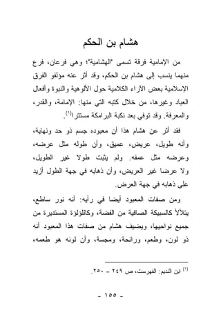 ‫ﻫﺸﺎﻡ ﺒﻥ ﺍﻟﺤﻜﻡ‬
‫ﻤﻥ ﺍﻹﻤﺎﻤﻴﺔ ﻓﺭﻗﺔ ﺘﺴﻤﻰ "ﺍﻟﻬﺸﺎﻤﻴﺔ"؛ ﻭﻫﻲ ﻓﺭﻋﺎﻥ، ﻓﺭﻉ‬
‫ﻤﻨﻬﻤﺎ ﻴﻨﺴﺏ ﺇﻟﻰ ﻫﺸﺎﻡ ﺒﻥ ﺍﻟﺤﻜﻡ، ﻭﻗﺩ ﺃﺜﺭ ﻋﻨﻪ ﻤﺅﻟﻔﻭ ﺍﻟﻔﺭﻕ‬
‫ﺍﻹﺴﻼﻤﻴﺔ ﺒﻌﺽ ﺍﻵﺭﺍﺀ ﺍﻟﻜﻼﻤﻴﺔ ﺤﻭل ﺍﻷﻟﻭﻫﻴﺔ ﻭﺍﻟﻨﺒﻭﺓ ﻭﺃﻓﻌﺎل‬
‫ﺍﻟﻌﺒﺎﺩ ﻭﻏﻴﺭﻫﺎ، ﻤﻥ ﺨﻼل ﻜﺘﺒﻪ ﺍﻟﺘﻲ ﻤﻨﻬﺎ: ﺍﻹﻤﺎﻤﺔ، ﻭﺍﻟﻘﺩﺭ،‬
          ‫ﻭﺍﻟﻤﻌﺭﻓﺔ. ﻭﻗﺩ ﺘﻭﻓﻲ ﺒﻌﺩ ﻨﻜﺒﺔ ﺍﻟﺒﺭﺍﻤﻜﺔ ﻤﺴﺘﺘ ‪‬ﺍ)١(.‬
               ‫ﺭ‬
‫ﻓﻘﺩ ﺃﺜﺭ ﻋﻥ ﻫﺸﺎﻡ ﻫﺫﺍ ﺃﻥ ﻤﻌﺒﻭﺩﻩ ﺠﺴﻡ ﺫﻭ ﺤﺩ ﻭﻨﻬﺎﻴﺔ،‬
‫ﻭﺃﻨﻪ ﻁﻭﻴل، ﻋﺭﻴﺽ، ﻋﻤﻴﻕ، ﻭﺃﻥ ﻁﻭﻟﻪ ﻤﺜل ﻋﺭﻀﻪ،‬
‫ﻭﻋﺭﻀﻪ ﻤﺜل ﻋﻤﻘﻪ. ﻭﻟﻡ ﻴﺜﺒﺕ ﻁﻭﻻ ﻏﻴﺭ ﺍﻟﻁﻭﻴل،‬
            ‫ﹰ‬
‫ﻭﻻ ﻋﺭ ‪‬ﺎ ﻏﻴﺭ ﺍﻟﻌﺭﻴﺽ، ﻭﺃﻥ ﺫﻫﺎﺒﻪ ﻓﻲ ﺠﻬﺔ ﺍﻟﻁﻭل ﺃﺯﻴﺩ‬
                                         ‫ﻀ‬
                             ‫ﻋﻠﻰ ﺫﻫﺎﺒﻪ ﻓﻲ ﺠﻬﺔ ﺍﻟﻌﺭﺽ.‬
‫ﻭﻤﻥ ﺼﻔﺎﺕ ﺍﻟﻤﻌﺒﻭﺩ ﺃﻴ ‪‬ﺎ ﻓﻲ ﺭﺃﻴﻪ: ﺃﻨﻪ ﻨﻭﺭ ﺴﺎﻁﻊ،‬
                        ‫ﻀ‬
‫ﻴﺘﻸﻷ ﻜﺎﻟﺴﺒﻴﻜﺔ ﺍﻟﺼﺎﻓﻴﺔ ﻤﻥ ﺍﻟﻔﻀﺔ، ﻭﻜﺎﻟﻠﺅﻟﺅﺓ ﺍﻟﻤﺴﺘﺩﻴﺭﺓ ﻤﻥ‬
‫ﺠﻤﻴﻊ ﻨﻭﺍﺤﻴﻬﺎ، ﻭﻴﻀﻴﻑ ﻫﺸﺎﻡ ﻤﻥ ﺼﻔﺎﺕ ﻫﺫﺍ ﺍﻟﻤﻌﺒﻭﺩ ﺃﻨﻪ‬
‫ﺫﻭ ﻟﻭﻥ، ﻭﻁﻌﻡ، ﻭﺭﺍﺌﺤﺔ، ﻭﻤﺠﺴﺔ، ﻭﺃﻥ ﻟﻭﻨﻪ ﻫﻭ ﻁﻌﻤﻪ،‬


                                                        ‫)١(‬
                    ‫ﺍﺒﻥ ﺍﻟﻨﺩﻴﻡ: ﺍﻟﻔﻬﺭﺴﺕ، ﺹ ٩٤٢ – ٠٥٢.‬


                       ‫- ٥٥١ -‬
 