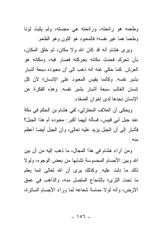 ‫ﻭﻁﻌﻤﻪ ﻫﻭ ﺭﺍﺌﺤﺘﻪ، ﻭﺭﺍﺌﺤﺘﻪ ﻫﻲ ﻤﺠﺴﺘﻪ، ﻭﻟﻡ ﻴﺜﺒﺕ ﻟﻭ ﹰﺎ‬
 ‫ﻨ‬
      ‫ﻭﻁﻌ ‪‬ﺎ ﻫﻤﺎ ﻏﻴﺭ ﻨﻔﺴﻪ؛ ﻓﺎﻟﻤﻌﺒﻭﺩ ﻫﻭ ﺍﻟﻠﻭﻥ ﻭﻫﻭ ﺍﻟﻁﻌﻡ.‬
                                                  ‫ﻤ‬
‫ﻭﻴﺭﻯ ﻫﺸﺎﻡ ﺃﻨﻪ ﻗﺩ ﻜﺎﻥ ﺍﷲ ﻭﻻ ﻤﻜﺎﻥ، ﺜﻡ ﺨﻠﻕ ﺍﻟﻤﻜﺎﻥ،‬
‫ﺒﺄﻥ ﺘﺤﺭﻙ ﻓﺤﺩﺙ ﻤﻜﺎﻨﻪ ﺒﺤﺭﻜﺘﻪ ﻓﺼﺎﺭ ﻓﻴﻪ، ﻭﻤﻜﺎﻨﻪ ﻫﻭ‬
‫ﺍﻟﻌﺭﺵ. ﻜﻤﺎ ﺤﻜﻰ ﻋﻨﻪ ﺃﻨﻪ ﺫﻫﺏ ﺇﻟﻰ ﺃﻥ ﻤﻌﺒﻭﺩﻩ ﺴﺒﻌﺔ ﺃﺸﺒﺎﺭ‬
‫ﺒﺸﺒﺭ ﻨﻔﺴﻪ. ﻭﻜﺄﻨﻤﺎ ﻴﻘﻴﺱ ﺍﻟﻤﻌﺒﻭﺩ ﻋﻠﻰ ﺍﻹﻨﺴﺎﻥ؛ ﻷﻥ ﻜل‬
‫ﺇﻨﺴﺎﻥ ﺍﻟﻐﺎﻟﺏ ﺴﺒﻌﺔ ﺃﺸﺒﺎﺭ ﺒﺸﺒﺭ ﻨﻔﺴﻪ. ﻭﻫﺫﻩ ﺍﻟﻔﻜﺭﺓ ﻋﻥ‬
                        ‫ﺍﻹﻨﺴﺎﻥ ﻨﺠﺩﻫﺎ ﻟﺩﻯ ﺇﺨﻭﺍﻥ ﺍﻟﺼﻔﺎﺀ.‬
‫ﻭﻴﺤﻜﻰ ﺃﻥ ﺍﻟﻌﻼﻑ ﺍﻟﻤﻌﺘﺯﻟﻲ، ﻟﻘﻲ ﻫﺸﺎﻡ ﺒﻥ ﺍﻟﺤﻜﻡ ﻓﻲ ﻤﻜﺔ‬
‫ﻋﻨﺩ ﺠﺒل ﺃﺒﻲ ﻗﺒﻴﺱ، ﻓﺴﺄﻟﻪ ﺃﻴﻬﻤﺎ ﺃﻜﺒﺭ: ﻤﻌﺒﻭﺩﻩ ﺃﻡ ﻫﺫﺍ ﺍﻟﺠﺒل؟‬
‫ﻓﺄﺸﺎﺭ ﺇﻟﻰ ﺃﻥ ﺍﻟﺠﺒل ﻴﺯﻴﺩ ﻋﻠﻴﻪ ﺘﻌﺎﻟﻰ، ﻭﺃﻥ ﺍﻟﺠﺒل ﺃﻴﻀﺎ ﺃﻋﻅﻡ‬
      ‫‪‬‬
                                                    ‫ﻤﻨﻪ.‬
‫ﻭﻤﻥ ﺁﺭﺍﺀ ﻫﺸﺎﻡ ﻓﻲ ﻫﺫﺍ ﺍﻟﻤﺠﺎل، ﻤﺎ ﺫﻫﺏ ﺇﻟﻴﻪ ﻤﻥ ﺃﻥ ﺒﻴﻥ‬
‫ﺍﷲ ﻭﺒﻴﻥ ﺍﻷﺠﺴﺎﻡ ﺍﻟﻤﺤﺴﻭﺴﺔ ﺘﺸﺎﺒﻬﺎ ﻤﻥ ﺒﻌﺽ ﺍﻟﻭﺠﻭﻩ، ﻭﻟﻭﻻ‬
                     ‫‪‬‬
‫ﺫﻟﻙ ﻤﺎ ﺩﻟﺕ ﻋﻠﻴﻪ. ﻭﻜﺫﻟﻙ ﻴﺭﻯ ﺃﻥ ﺍﷲ ﺘﻌﺎﻟﻰ ﺇﻨﻤﺎ ﻴﻌﻠﻡ‬
‫ﻤﺎ ﺘﺤﺕ ﺍﻟﺜﺭﻯ؛ ﺒﺎﻟﺸﻌﺎﻉ ﺍﻟﻤﺘﺼل ﻤﻨﻪ، ﻭﺍﻟﺫﺍﻫﺏ ﻓﻲ ﻋﻤﻕ‬
‫ﺍﻷﺭﺽ، ﻭﺃﻨﻪ ﻟﻭﻻ ﻤﻤﺎﺴﺔ ﺸﻌﺎﻋﻪ ﻟﻤﺎ ﻭﺭﺍﺀ ﺍﻷﺠﺴﺎﻡ ﺍﻟﺴﺎﺘﺭﺓ،‬



                       ‫- ٦٥١ -‬
 