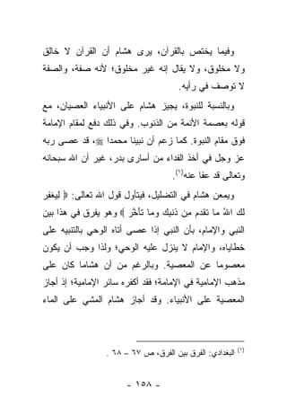 ‫ﻭﻓﻴﻤﺎ ﻴﺨﺘﺹ ﺒﺎﻟﻘﺭﺁﻥ، ﻴﺭﻯ ﻫﺸﺎﻡ ﺃﻥ ﺍﻟﻘﺭﺁﻥ ﻻ ﺨﺎﻟﻕ‬
‫ﻭﻻ ﻤﺨﻠﻭﻕ، ﻭﻻ ﻴﻘﺎل ﺇﻨﻪ ﻏﻴﺭ ﻤﺨﻠﻭﻕ؛ ﻷﻨﻪ ﺼﻔﺔ، ﻭﺍﻟﺼﻔﺔ‬
                                      ‫ﻻ ﺘﻭﺼﻑ ﻓﻲ ﺭﺃﻴﻪ.‬
‫ﻭﺒﺎﻟﻨﺴﺒﺔ ﻟﻠﻨﺒﻭﺓ، ﻴﺠﻴﺯ ﻫﺸﺎﻡ ﻋﻠﻰ ﺍﻷﻨﺒﻴﺎﺀ ﺍﻟﻌﺼﻴﺎﻥ، ﻤﻊ‬
‫ﻗﻭﻟﻪ ﺒﻌﺼﻤﺔ ﺍﻷﺌﻤﺔ ﻤﻥ ﺍﻟﺫﻨﻭﺏ. ﻭﻓﻲ ﺫﻟﻙ ﺩﻓﻊ ﻟﻤﻘﺎﻡ ﺍﻹﻤﺎﻤﺔ‬
‫ﻓﻭﻕ ﻤﻘﺎﻡ ﺍﻟﻨﺒﻭﺓ. ﻜﻤﺎ ﺯﻋﻡ ﺃﻥ ﻨﺒﻴﻨﺎ ﻤﺤﻤ ‪‬ﺍ ‪ ،‬ﻗﺩ ﻋﺼﻰ ﺭﺒﻪ‬
               ‫ﺩ‬
‫ﻋﺯ ﻭﺠل ﻓﻲ ﺃﺨﺫ ﺍﻟﻔﺩﺍﺀ ﻤﻥ ﺃﺴﺎﺭﻯ ﺒﺩﺭ، ﻏﻴﺭ ﺃﻥ ﺍﷲ ﺴﺒﺤﺎﻨﻪ‬
                                    ‫ﻭﺘﻌﺎﻟﻰ ﻗﺩ ﻋﻔﺎ ﻋﻨﻪ)١(.‬
‫ﻭﻴﻤﻌﻥ ﻫﺸﺎﻡ ﻓﻲ ﺍﻟﺘﻀﻠﻴل، ﻓﻴﺘﺄﻭل ﻗﻭل ﺍﷲ ﺘﻌﺎﻟﻰ: ‪ ‬ﻟﻴﻐﻔﺭ‬
‫ِ‪ ‬ﹾ ِ ‪‬‬
‫ﻟ ‪ ‬ﺍﷲ ‪‬ﺎ ﺘﻘﺩ ‪ِ ‬ﻥ ﹶﻨﺒﻙ ﻭ ‪‬ﺎ ﺘﺄﺨ ‪  ‬ﻭﻫﻭ ﻴﻔﺭﻕ ﻓﻲ ﻫﺫﺍ ﺒﻴﻥ‬
                      ‫ﹶﻙ ُ ﻤ ﹶ ﹶ ‪‬ﻡ ﻤ ﺫ ِ ‪ ‬ﻤ ﹶ َ ﱠﺭ‬
‫ﺍﻟﻨﺒﻲ ﻭﺍﻹﻤﺎﻡ، ﺒﺄﻥ ﺍﻟﻨﺒﻲ ﺇﺫﺍ ﻋﺼﻰ ﺃﺘﺎﻩ ﺍﻟﻭﺤﻲ ﺒﺎﻟﺘﻨﺒﻴﻪ ﻋﻠﻰ‬
‫ﺨﻁﺎﻴﺎﻩ، ﻭﺍﻹﻤﺎﻡ ﻻ ﻴﻨﺯل ﻋﻠﻴﻪ ﺍﻟﻭﺤﻲ؛ ﻭﻟﺫﺍ ﻭﺠﺏ ﺃﻥ ﻴﻜﻭﻥ‬
‫ﻤﻌﺼﻭ ‪‬ﺎ ﻋﻥ ﺍﻟﻤﻌﺼﻴﺔ. ﻭﺒﺎﻟﺭﻏﻡ ﻤﻥ ﺃﻥ ﻫﺸﺎ ‪‬ﺎ ﻜﺎﻥ ﻋﻠﻰ‬
         ‫ﻤ‬                                ‫ﻤ‬
‫ﻤﺫﻫﺏ ﺍﻹﻤﺎﻤﻴﺔ ﻓﻲ ﺍﻹﻤﺎﻤﺔ؛ ﻓﻘﺩ ﺃﻜﻔﺭﻩ ﺴﺎﺌﺭ ﺍﻹﻤﺎﻤﻴﺔ؛ ﺇﺫ ﺃﺠﺎﺯ‬
‫ﺍﻟﻤﻌﺼﻴﺔ ﻋﻠﻰ ﺍﻷﻨﺒﻴﺎﺀ. ﻭﻗﺩ ﺃﺠﺎﺯ ﻫﺸﺎﻡ ﺍﻟﻤﺸﻲ ﻋﻠﻰ ﺍﻟﻤﺎﺀ‬



                                                          ‫)١(‬
                 ‫ﺍﻟﺒﻐﺩﺍﺩﻱ: ﺍﻟﻔﺭﻕ ﺒﻴﻥ ﺍﻟﻔﺭﻕ، ﺹ ٧٦ – ٨٦ .‬


                       ‫- ٨٥١ -‬
 
