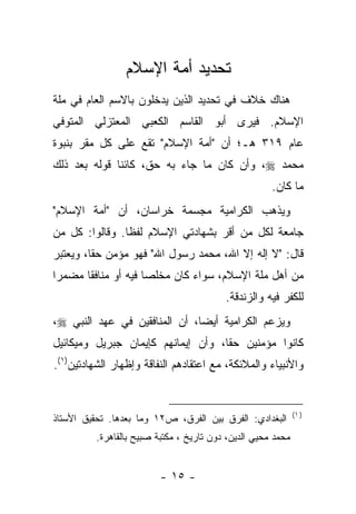 ‫ﺘﺤﺩﻴﺩ ﺃﻤﺔ ﺍﻹﺴﻼﻡ‬
‫ﻫﻨﺎﻙ ﺨﻼﻑ ﻓﻲ ﺘﺤﺩﻴﺩ ﺍﻟﺫﻴﻥ ﻴﺩﺨﻠﻭﻥ ﺒﺎﻻﺴﻡ ﺍﻟﻌﺎﻡ ﻓﻲ ﻤﻠﺔ‬
‫ﺍﻹﺴﻼﻡ. ﻓﻴﺭﻯ ﺃﺒﻭ ﺍﻟﻘﺎﺴﻡ ﺍﻟﻜﻌﺒﻲ ﺍﻟﻤﻌﺘﺯﻟﻲ ﺍﻟﻤﺘﻭﻓﻲ‬
‫ﻋﺎﻡ ٩١٣ ﻫـ؛ ﺃﻥ "ﺃﻤﺔ ﺍﻹﺴﻼﻡ" ﺘﻘﻊ ﻋﻠﻰ ﻜل ﻤﻘﺭ ﺒﻨﺒﻭﺓ‬
‫ﻤﺤﻤﺩ ‪ ،‬ﻭﺃﻥ ﻜﺎﻥ ﻤﺎ ﺠﺎﺀ ﺒﻪ ﺤﻕ، ﻜﺎﺌﻨﺎ ﻗﻭﻟﻪ ﺒﻌﺩ ﺫﻟﻙ‬
              ‫ﹰ‬
                                                      ‫ﻤﺎ ﻜﺎﻥ.‬
‫ﻭﻴﺫﻫﺏ ﺍﻟﻜﺭﺍﻤﻴﺔ ﻤﺠﺴﻤﺔ ﺨﺭﺍﺴﺎﻥ، ﺃﻥ "ﺃﻤﺔ ﺍﻹﺴﻼﻡ"‬
‫ﺠﺎﻤﻌﺔ ﻟﻜل ﻤﻥ ﺃﻗﺭ ﺒﺸﻬﺎﺩﺘﻲ ﺍﻹﺴﻼﻡ ﻟﻔﻅﺎ. ﻭﻗﺎﻟﻭﺍ: ﻜل ﻤﻥ‬
                ‫ﹰ‬
‫ﻗﺎل: "ﻻ ﺇﻟﻪ ﺇﻻ ﺍﷲ، ﻤﺤﻤﺩ ﺭﺴﻭل ﺍﷲ" ﻓﻬﻭ ﻤﺅﻤﻥ ﺤﻘﺎ، ﻭﻴﻌﺘﺒﺭ‬
         ‫ﹰ‬
‫ﻤﻥ ﺃﻫل ﻤﻠﺔ ﺍﻹﺴﻼﻡ، ﺴﻭﺍﺀ ﻜﺎﻥ ﻤﺨﻠ ‪‬ﺎ ﻓﻴﻪ ﺃﻭ ﻤﻨﺎﻓ ﹰﺎ ﻤﻀﻤ ‪‬ﺍ‬
 ‫ﺭ‬      ‫ﻘ‬              ‫ﺼ‬         ‫‪‬‬
                                          ‫ﻟﻠﻜﻔﺭ ﻓﻴﻪ ﻭﺍﻟﺯﻨﺩﻗﺔ.‬
‫ﻭﻴﺯﻋﻡ ﺍﻟﻜﺭﺍﻤﻴﺔ ﺃﻴ ‪‬ﺎ، ﺃﻥ ﺍﻟﻤﻨﺎﻓﻘﻴﻥ ﻓﻲ ﻋﻬﺩ ﺍﻟﻨﺒﻲ ‪،‬‬
                               ‫ﻀ‬
‫ﻜﺎﻨﻭﺍ ﻤﺅﻤﻨﻴﻥ ﺤ ﹰﺎ، ﻭﺃﻥ ﺇﻴﻤﺎﻨﻬﻡ ﻜﺈﻴﻤﺎﻥ ﺠﺒﺭﻴل ﻭﻤﻴﻜﺎﺌﻴل‬
                                    ‫ﻘ‬
‫ﻭﺍﻷﻨﺒﻴﺎﺀ ﻭﺍﻟﻤﻼﺌﻜﺔ، ﻤﻊ ﺍﻋﺘﻘﺎﺩﻫﻡ ﺍﻟﻨﻔﺎﻗﺔ ﻭﺇﻅﻬﺎﺭ ﺍﻟﺸﻬﺎﺩﺘﻴﻥ)١(.‬


                                                              ‫) ١(‬
‫ﺍﻟﺒﻐﺩﺍﺩﻱ: ﺍﻟﻔﺭﻕ ﺒﻴﻥ ﺍﻟﻔﺭﻕ، ﺹ٢١ ﻭﻤﺎ ﺒﻌﺩﻫﺎ. ﺘﺤﻘﻴﻕ ﺍﻷﺴﺘﺎﺫ‬
          ‫ﻤﺤﻤﺩ ﻤﺤﻴﻲ ﺍﻟﺩﻴﻥ، ﺩﻭﻥ ﺘﺎﺭﻴﺦ ، ﻤﻜﺘﺒﺔ ﺼﺒﻴﺢ ﺒﺎﻟﻘﺎﻫﺭﺓ.‬


                          ‫- ٥١ -‬
 